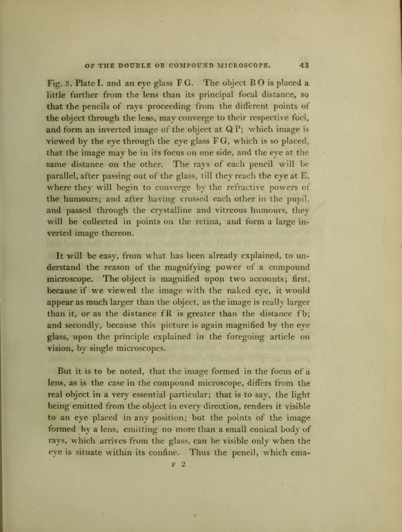 Fig. 5. Plate I. and an eye glass F G. The object B O is placed a little further from the lens than its principal focal distance, so that the pencils of rays proceeding from the different points of the object through the lens, may converge to their respective foci, and form an inverted image of the object at QP; which image is viewed by the eye through the eye glass F G, which is so placed, that the image may be in its focus on one side, and the eye at the same distance on the other. The rays of each pencil will be parallel, after passing out of the glass, till they reach the eye at E, where they will begin to converge by the refractive powers of the humours; and after having crossed each other in the pupil, and passed through the crystalline and vitreous humours, they will be collected in points on the retina, and form a large in- verted image thereon. It will be easy, from what has been already explained, to un- derstand the reason of the magnifying power of a compound microscope. The object is magnified upon two accounts; first, because if we viewed the image with the naked eye, it would appear as much larger than the object, as the image is really larger than it, or as the distance fR is greater than the distance fb; and secondly, because this picture is again magnified by the eye glass, upon the principle explained in the foregoing article on vision, by single microscopes. But it is to be noted, that the image formed in the focus of a lens, as is the case in the compound microscope, differs from the real object in a very essential particular; that is to say, the light being emitted from the object in every direction, renders it visible to an eye placed in any position; but the points of the image formed by a lens, emitting no more than a small conical body of rays, which arrives from the glass, can be visible only when the eve is situate within its confine. Thus the pencil, which ema- f 2