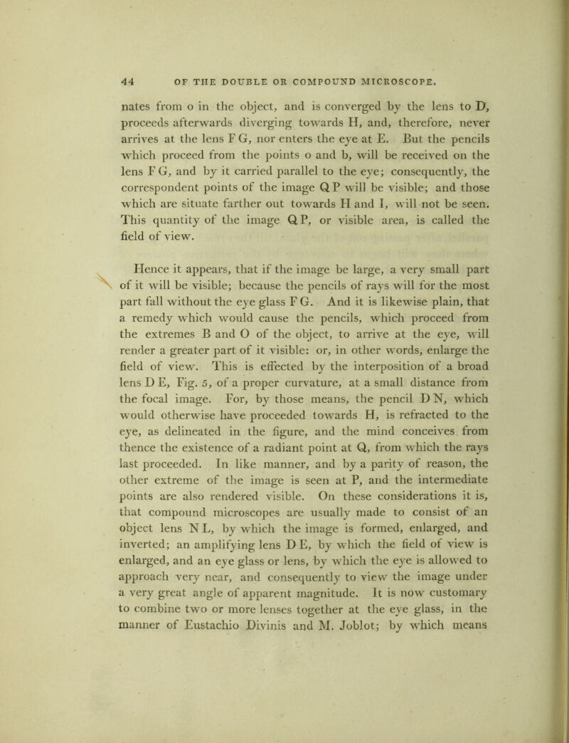 nates from o in the object, and is converged by the lens to D, proceeds afterwards diverging towards H, and, therefore, never arrives at the lens F G, nor enters the eye at E. But the pencils which proceed from the points o and b, will be received on the lens F G, and by it carried parallel to the eye; consequently, the correspondent points of the image QP will be visible; and those which are situate farther out towards H and I, will not be seen. This quantity of the image QP, or visible area, is called the field of view. Plence it appears, that if the image be large, a very small part of it will be visible; because the pencils of rays will for the most part fall without the eye glass F G. And it is likewise plain, that a remedy which would cause the pencils, which proceed from the extremes B and O of the object, to arrive at the eye, will render a greater part of it visible: or, in other words, enlarge the field of view. This is effected by the interposition of a broad lens D E, Fig. 5, of a proper curvature, at a small distance from the focal image. For, by those means, the pencil D N, which would otherwise have proceeded towards H, is refracted to the eye, as delineated in the figure, and the mind conceives from thence the existence of a radiant point at Q, from which the rays last proceeded. In like manner, and by a parity of reason, the other extreme of the image is seen at P, and the intermediate points are also rendered visible. On these considerations it is, that compound microscopes are usually made to consist of an object lens NL, by which the image is formed, enlarged, and inverted; an amplifying lens DE, by which the field of view is enlarged, and an eye glass or lens, by which the eye is allowed to approach very near, and consequently to view the image under a very great angle of apparent magnitude. It is now customary to combine two or more lenses together at the eye glass, in the manner of Eustachio Divinis and M. Joblot; by which means