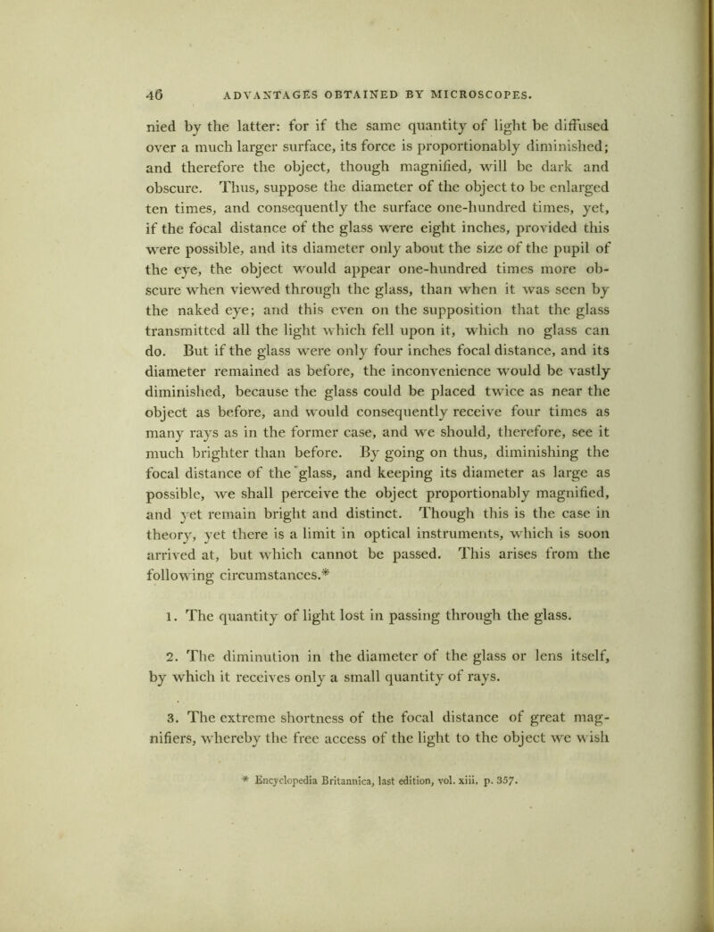 nied by the latter: for if the same quantity of light be diffused over a much larger surface, its force is proportionably diminished; and therefore the object, though magnified, will be dark and obscure. Thus, suppose the diameter of the object to be enlarged ten times, and consequently the surface one-hundred times, yet, if the focal distance of the glass were eight inches, provided this were possible, and its diameter only about the size of the pupil of the eye, the object would appear one-hundred times more ob- scure when viewed through the glass, than when it was seen by the naked eye; and this even on the supposition that the glass transmitted all the light which fell upon it, which no glass can do. But if the glass were only four inches focal distance, and its diameter remained as before, the inconvenience would be vastly diminished, because the glass could be placed twice as near the object as before, and would consequently receive four times as many rays as in the former case, and we should, therefore, see it much brighter than before. By going on thus, diminishing the focal distance of the glass, and keeping its diameter as large as possible, we shall perceive the object proportionably magnified, and yet remain bright and distinct. Though this is the case in theory, yet there is a limit in optical instruments, which is soon arrived at, but which cannot be passed. This arises from the following circumstances.* 1. The quantity of light lost in passing through the glass. 2. The diminution in the diameter of the glass or lens itself, by which it receives only a small quantity of rays. 3. The extreme shortness of the focal distance of great mag- nifiers, whereby the free access of the light to the object we wish * Encyclopedia Britannica, last edition, vol. xiii. p. 357.