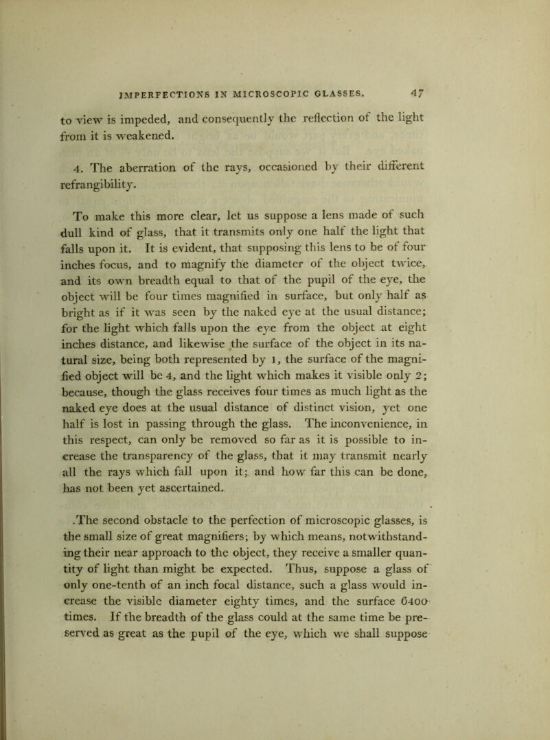 IMPERFECTIONS IN MICROSCOPIC GLASSES. 4? to view is impeded, and consequently the reflection of the light from it is weakened. 4. The aberration of the rays, occasioned by their different refrangibility. To make this more clear, let us suppose a lens made of such dull kind of glass, that it transmits only one half the light that falls upon it. It is evident, that supposing this lens to be of four inches focus, and to magnify the diameter of the object twice, and its own breadth equal to that of the pupil of the eye, the object will be four times magnified in surface, but only half as bright as if it was seen by the naked eye at the usual distance; for the light which falls upon the eye from the object at eight inches distance, and likewise the surface of the object in its na- tural size, being both represented by l, the surface of the magni- fied object will be 4, and the light which makes it visible only 2; because, though the glass receives four times as much light as the naked eye does at the usual distance of distinct vision, yet one half is lost in passing through the glass. The inconvenience, in this respect, can only be removed so far as it is possible to in- crease the transparency of the glass, that it may transmit nearly all the rays which fall upon it; and how far this can be done, lias not been yet ascertained. .The second obstacle to the perfection of microscopic glasses, is the small size of great magnifiers; by which means, notwithstand- ing their near approach to the object, they receive a smaller quan- tity of light than might be expected. Thus, suppose a glass of only one-tenth of an inch focal distance, such a glass would in- crease the visible diameter eighty times, and the surface 6400 times. If the breadth of the glass could at the same time be pre- served as great as the pupil of the eye, which we shall suppose