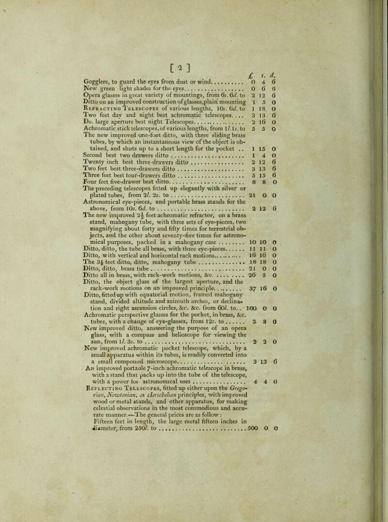 New green light shades for the, eyes 0 6 0 Opera glasses in great variety of mountings, from 6s. 6d. to 2 12 6 Ditto on an improved construction ofglasses.plaih mounting 15 0 Refracting Telescopes of various lengths, 10*. 6d. to 1 18 O Two feet day and night best achromatic telescopes.... 3 13 6 Do. large aperture best night Telescopes 2 16 O Achromatic stick telescopes, of various lengths, from l/.l*. to 5 5 0 The new improved one-foot ditto, with three sliding brass tubes, by which an instantaneous view of the object is ob- tained, and shuts up to a short length for the pocket .. 115 0 Second best two drawers ditto 1 4 O Twenty inch best three-drawers ditto 2 12 6 Two feet best three-drawers ditto 3 13 6 Three feet best four-drawers ditto 5 15 6 Four feet five-drawer best ditto 8 8 0 The preceding telescopes fitted up elegantly with silver or plated tubes, from 2/. 2s. to 21 O O Astronomical eye-pieces, and portable brass stands for the above, from 10*. 6d. to 2 12 6 The new improved 2i feet achromatic refractor, on a brass stand, mahogany tube, with three sets of eye-pieces, two magnifying about forty and fifty times for terrestrial ob- jects, and the other about seventy-five times for astrono- mical purposes, packed in a mahogany case 10 10 O Ditto, ditto, the tube all brass, with three eye-pieces 1111 O Ditto, with vertical and horizontal rack motions 16 16 O The 3£ feet ditto, ditto, mahogany tube 18 18 O Ditto, ditto, brass tube 21 0 0 Ditto all in brass, with rack-work motions, &c 26 5 O Ditto, the object glass of the largest aperture, and the rack-work motions on an improved principle 37 16 0 Ditto, fitted up with equatorial motion, framed mahogany stand, divided altitude and azimuth arches, or declina* tion and right ascension circles, &c. &c. from 60/. to.. 100 0 0 Achromatic perspective glasses for the pocket, in brass, &c. tubes, with a change of eye-glasses, from 12*. to 3 3 0 New improved ditto, answering the purpose of an opera glass, with a compass and helioscope for viewing the 3un, from ll. 3s. to 2 2 0 New improved achromatic pocket telescope, which, by a small apparatus within its tubes, is readily converted into a small compound microscope 3 13 6 An improved portaole 7-inch achromatic telescope in brass, with a stand that packs up into the tube of the telescope, with a power foi astronomical uses 4 4 O Reflecting Telescopes, fitted up either upon the Grego- rian, Newtonian, oi ilerscbelian principles, with improved wood or metal stands, and other apparatus, for making celestial observations in the most commodious and accu- rate manner.—The general prices are as follow : Fifteen feet in length, the large metal fifteen inches in diameter, from 250/. to ..500 O 0