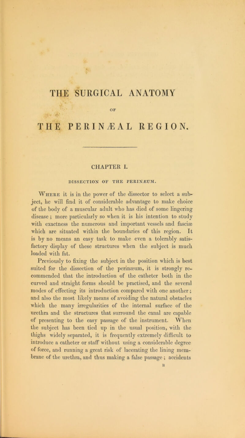 THE SURGICAL ANATOMY OF THE PERINEAL REGION. CHAPTER I. DISSECTION OF THE PERINEUM. Where it is in the power of the dissector to select a sub- ject, he will find it of considerable advantage to make choice of the body of a muscular adult who has died of some lingering disease ; more particularly so when it is his intention to study with exactness the numerous and important vessels and fasciae which are situated within the boundaries of this region. It is by no means an easy task to make even a tolerably satis- factory display of these structures when the subject is much loaded with fat. Previously to fixing the subject in the position which is best suited for the dissection of the perinaeum, it is strongly re~ commended that the introduction of the catheter both in the curved and straight forms should be practised, and the several modes of effecting its introduction compared with one another; and also the most likely means of avoiding the natural obstacles which the many irregularities of the internal surface of the urethra and the structures that surround the canal are capable of presenting to the easy passage of the instrument. When the subject has been tied up in the usual position, with the thighs widely separated, it is frequently extremely difficult to introduce a catheter or staff without using' a considerable degree of force, and running a great risk of lacerating the lining mem- brane of the urethra, and thus making a false passage ; accidents K