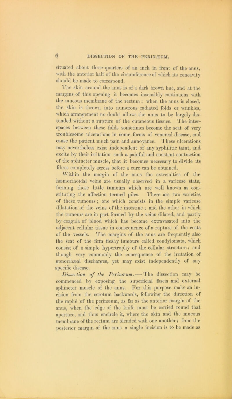 situated about three-quarters of an inch in front of the anus, with the anterior half of the circumference of which its concavity should be made to correspond. The skin around the anus is of a dark brown hue, and at the margins of this opening it becomes insensibly continuous with the mucous membrane of the rectum : when the anus is closed, the skin is thrown into numerous radiated folds or wrinkles, which arrangement no doubt allows the anus to be largely dis- tended without a rupture of the cutaneous tissues. The inter- spaces between these folds sometimes become the seat of very troublesome ulcerations in some forms of venereal disease, and cause the patient much pain and annoyance. These ulcerations may nevertheless exist independent of any syphilitic taint, and excite by their irritation such a painful and constant contraction of the sphincter muscle, that it becomes necessary to divide its fibres completely across before a cure can be obtained. Within the margin of the anus the extremities of the hsemorrhoiclal veins are usually observed in a varicose state, forming those little tumours which are well known as con- stituting the affection termed piles. There are two varieties of these tumours; one which consists in the simple varicose dilatation of the veins of the intestine ; and the other in which the tumours are in part formed by the veins dilated, and partly by coagula of blood which has become extravasated into the adjacent cellular tissue in consequence of a rupture of the coats of the vessels. The margins of the anus are frequently also the seat of the firm fleshy tumours called condylomata, which consist of a simple hypertrophy of the cellular structure ; and though very commonly the consequence of the irritation of gonorrhoeal discharges, yet may exist independently of any specific disease. Dissection of the Perinceum. — The dissection may be commenced by exposing the superficial fascia and external sphincter muscle of the anus. For this purpose make an in- cision from the scrotum backwards, following the direction of the raphe of the perinseum, as far as the anterior margin of the anus, when the edge of the knife must be carried round that aperture, and thus encircle it, where the skin and the mucous membrane of the rectum arc blended with one another ; from the posterior margin of the anus a single incision is to be made as