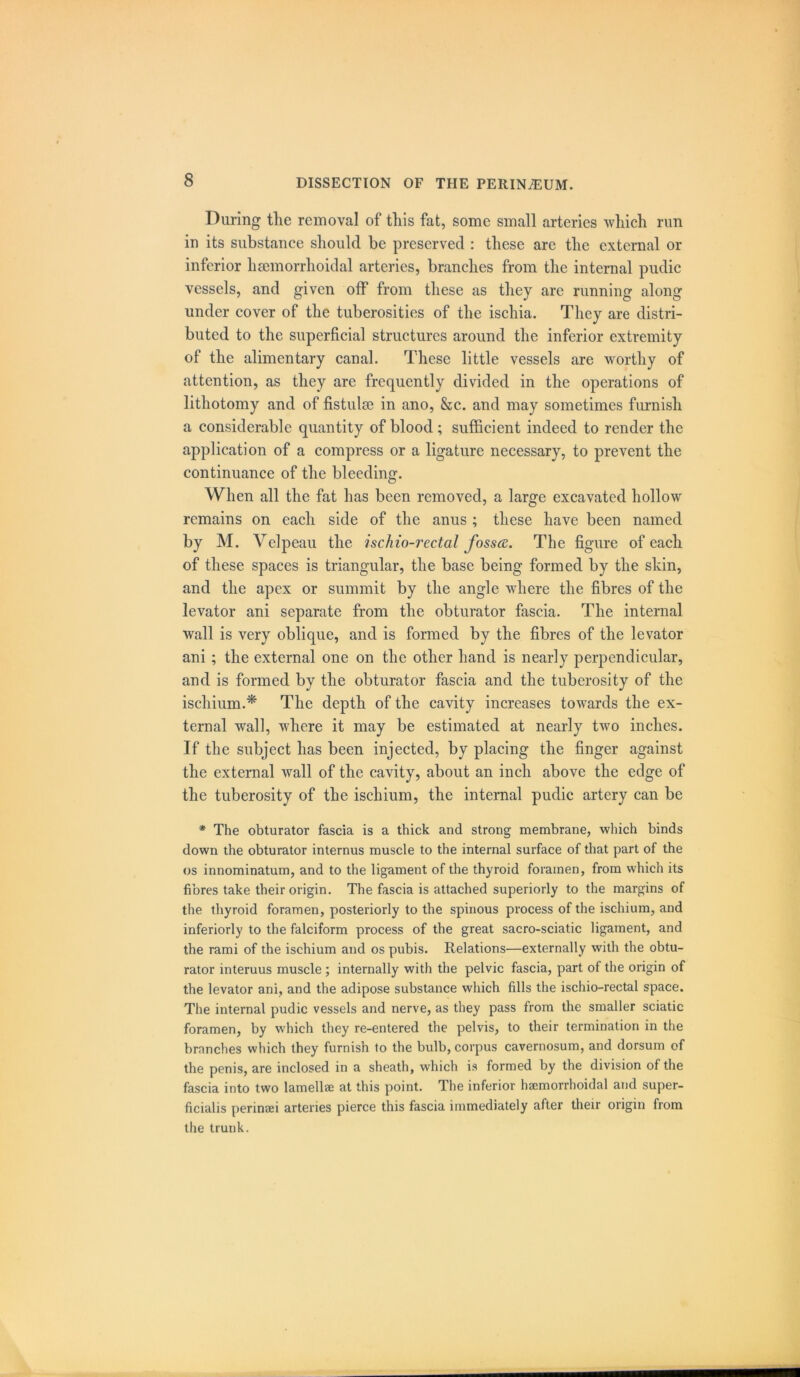 During tlie removal of this fat, some small arteries which run in its substance should be preserved : these are the external or inferior hsemorrhoidal arteries, branches from the internal pudic vessels, and given off from these as they are running along under cover of the tuberosities of the ischia. They are distri- buted to the superficial structures around the inferior extremity of the alimentary canal. These little vessels are worthy of attention, as they are frequently divided in the operations of lithotomy and of fistulse in ano, &c. and may sometimes furnish a considerable quantity of blood; sufficient indeed to render the application of a compress or a ligature necessary, to prevent the continuance of the bleeding. When all the fat has been removed, a large excavated hollow remains on each side of the anus ; these have been named by M. Velpeau the ischio-rectal fosstf. The figure of each of these spaces is triangular, the base being formed by the skin, and the apex or summit by the angle where the fibres of the levator ani separate from the obturator fascia. The internal wall is very oblique, and is formed by the fibres of the levator ani ; the external one on the other hand is nearly perpendicular, and is formed by the obturator fascia and the tuberosity of the ischium.* The depth of the cavity increases towards the ex- ternal wall, where it may be estimated at nearly two inches. If the subject has been injected, by placing the finger against the external wall of the cavity, about an inch above the edge of the tuberosity of the ischium, the internal pudic artery can be * The obturator fascia is a thick and strong membrane, which binds down the obturator internus muscle to the internal surface of that part of the os innominatum, and to the ligament of the thyroid foramen, from which its fibres take their origin. The fascia is attached superiorly to the margins of the thyroid foramen, posteriorly to the spinous process of the ischium, and inferiorly to the falciform process of the great sacro-sciatic ligament, and the rami of the ischium and os pubis. Relations—externally with the obtu- rator interuus muscle ; internally with the pelvic fascia, part of the origin of the levator ani, and the adipose substance which fills the ischio-rectal space. The internal pudic vessels and nerve, as they pass from the smaller sciatic foramen, by which they re-entered the pelvis, to their termination in the branches which they furnish to the bulb, corpus cavernosum, and dorsum of the penis, are inclosed in a sheath, which is formed by the division of the fascia into two lamellae at this point. The inferior haemorrhoidal and super- ficialis perinaei arteries pierce this fascia immediately after their origin from the trunk.