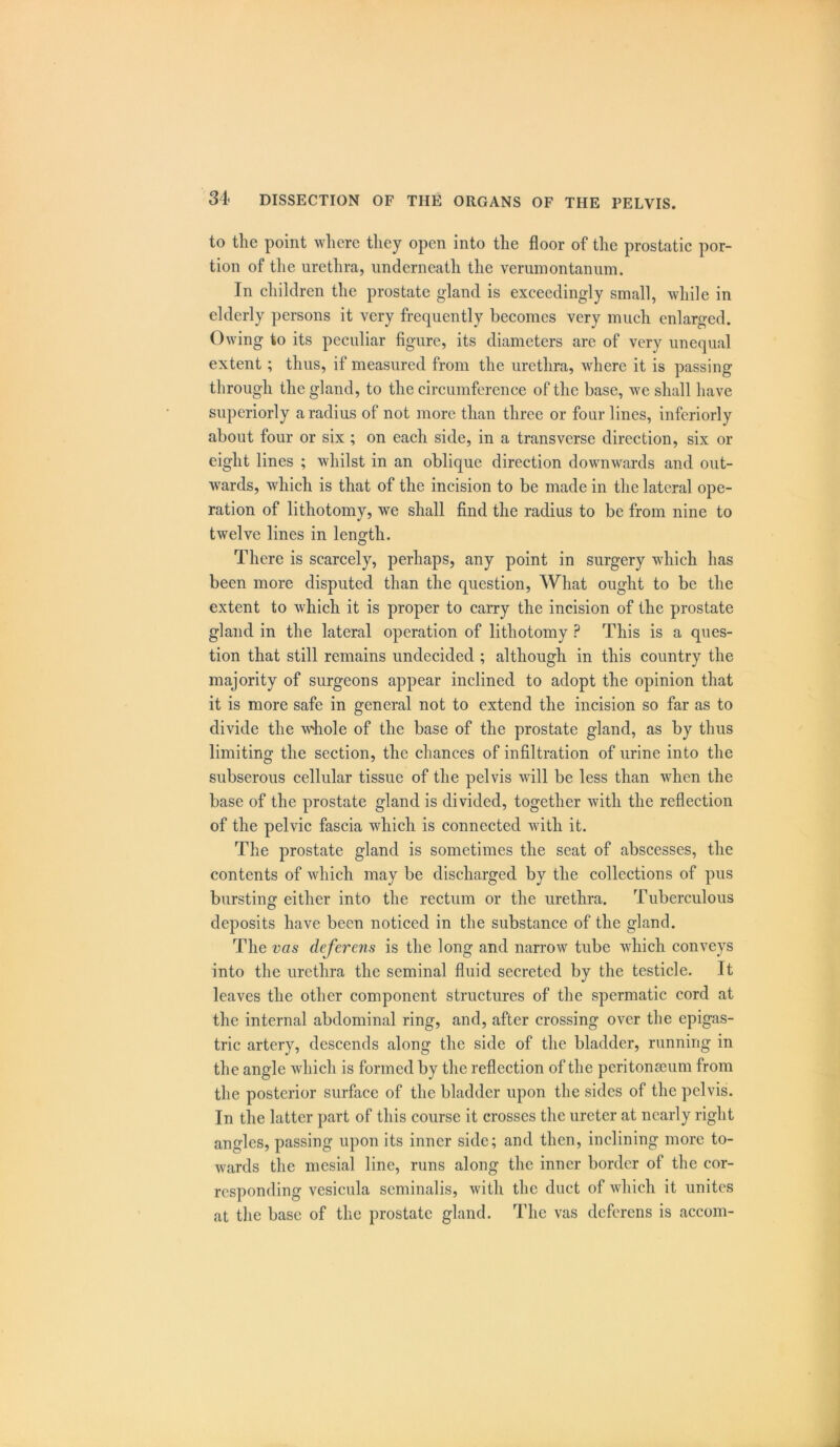 to the point where they open into the floor of the prostatic por- tion of the urethra, underneath the verumontanum. In children the prostate gland is exceedingly small, while in elderly persons it very frequently becomes very much enlarged. Owing to its peculiar figure, its diameters are of very unequal extent ; thus, if measured from the urethra, where it is passing through the gland, to the circumference of the base, we shall have superiorly a radius of not more than three or four lines, inferiorly about four or six ; on each side, in a transverse direction, six or eight lines ; whilst in an oblique direction downwards and out- wards, which is that of the incision to be made in the lateral ope- ration of lithotomy, we shall find the radius to be from nine to twelve lines in length. There is scarcely, perhaps, any point in surgery which has been more disputed than the question, What ought to be the extent to which it is proper to carry the incision of the prostate gland in the lateral operation of lithotomy ? This is a ques- tion that still remains undecided ; although in this country the majority of surgeons appear inclined to adopt the opinion that it is more safe in general not to extend the incision so far as to divide the whole of the base of the prostate gland, as by thus limiting the section, the chances of infiltration of urine into the subserous cellular tissue of the pelvis will be less than when the base of the prostate gland is divided, together with the reflection of the pelvic fascia which is connected with it. The prostate gland is sometimes the seat of abscesses, the contents of which may be discharged by the collections of pus bursting either into the rectum or the urethra. Tuberculous deposits have been noticed in the substance of the gland. The vas deferens is the long and narrow tube which conveys into the urethra the seminal fluid secreted by the testicle. It leaves the other component structures of the spermatic cord at the internal abdominal ring, and, after crossing over the epigas- tric artery, descends along the side of the bladder, running in the angle which is formed by the reflection of the peritonaeum from the posterior surface of the bladder upon the sides of the pelvis. In the latter part of this course it crosses the ureter at nearly right angles, passing upon its inner side; and then, inclining more to- wards the mesial line, runs along the inner border of the cor- responding vesicula scminalis, with the duct of which it unites at the base of the prostate gland. The vas deferens is accom-