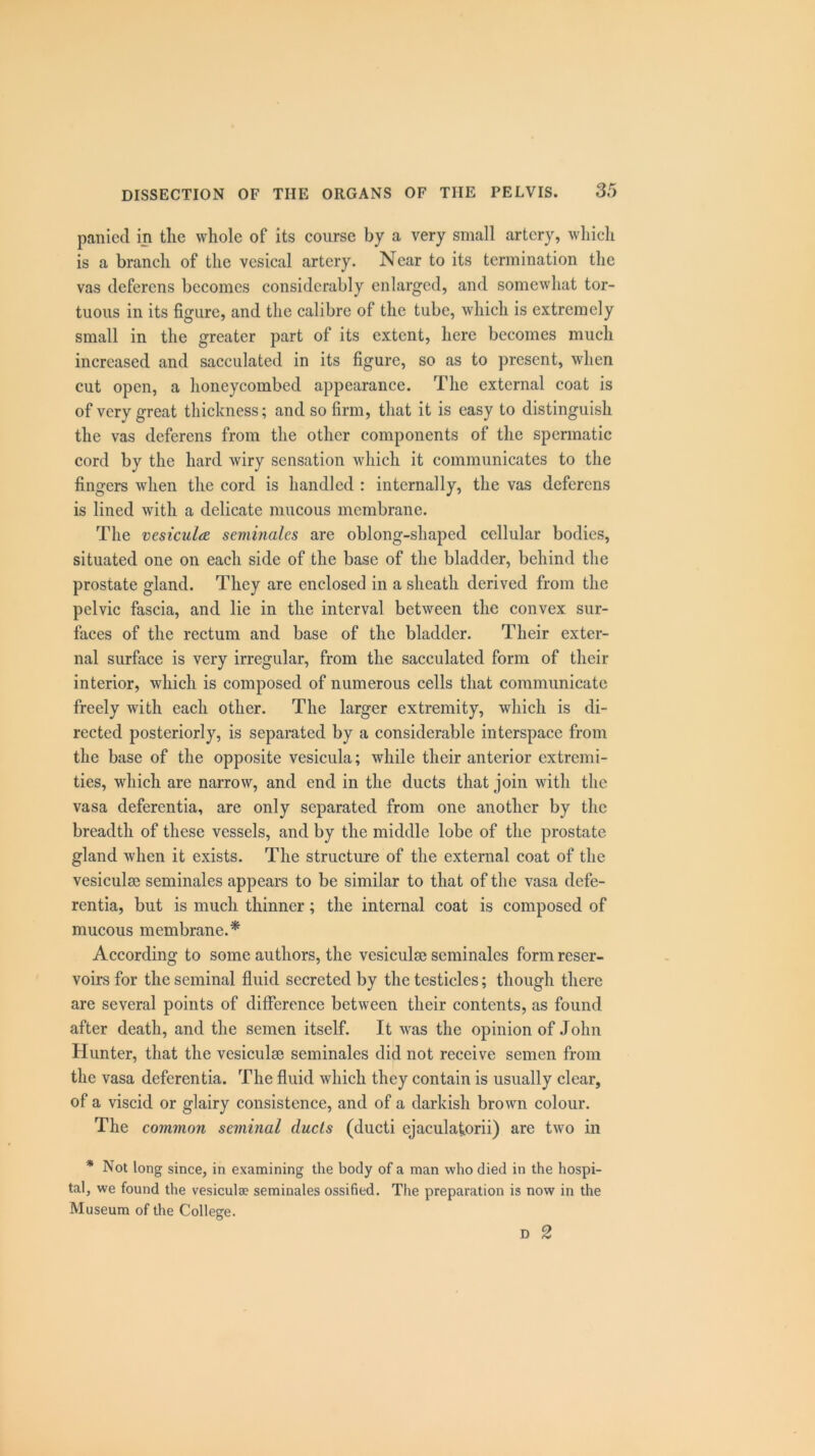 paniecl in tlie whole of its course by a very small artery, which is a branch of the vesical artery. Near to its termination the vas deferens becomes considerably enlarged, and somewhat tor- tuous in its figure, and the calibre of the tube, which is extremely small in the greater part of its extent, here becomes much increased and sacculated in its figure, so as to present, when cut open, a honeycombed appearance. The external coat is of very great thickness; and so firm, that it is easy to distinguish the vas deferens from the other components of the spermatic cord by the hard wiry sensation which it communicates to the fingers when the cord is handled : internally, the vas deferens is lined with a delicate mucous membrane. The vesiculce seminales are oblong-shaped cellular bodies, situated one on each side of the base of the bladder, behind the prostate gland. They are enclosed in a sheath derived from the pelvic fascia, and lie in the interval between the convex sur- faces of the rectum and base of the bladder. Their exter- nal surface is very irregular, from the sacculated form of their interior, which is composed of numerous cells that communicate freely with each other. The larger extremity, which is di- rected posteriorly, is separated by a considerable interspace from the base of the opposite vesicula; while their anterior extremi- ties, which are narrow, and end in the ducts that join with the vasa deferentia, are only separated from one another by the breadth of these vessels, and by the middle lobe of the prostate gland when it exists. The structure of the external coat of the vesiculse seminales appears to be similar to that of the vasa defe- rentia, but is much thinner; the internal coat is composed of mucous membrane.* According to some authors, the vesiculse seminales form reser- voirs for the seminal fluid secreted by the testicles; though there are several points of difference between their contents, as found after death, and the semen itself. It was the opinion of John Hunter, that the vesiculse seminales did not receive semen from the vasa deferentia. The fluid which they contain is usually clear, of a viscid or glairy consistence, and of a darkish brown colour. The common seminal ducts (ducti ejaculaforii) are two in * Not long since, in examining the body of a man who died in the hospi- tal, we found the vesicula? seminales ossified. The preparation is now in the Museum of the College. D 2