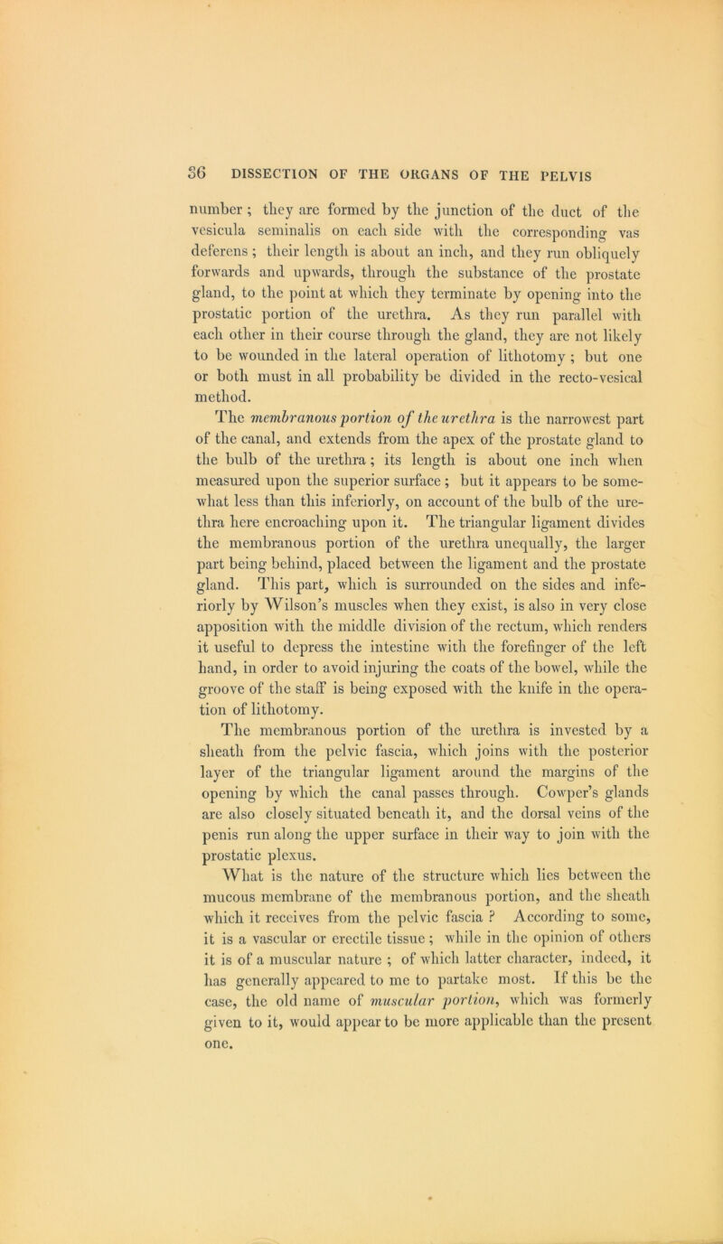 number ; they are formed by tlie junction of the duct of the vesicula seminalis on each side with the corresponding vas deferens ; their length is about an inch, and they run obliquely forwards and upwards, through the substance of the prostate gland, to the point at which they terminate by opening into the prostatic portion of the urethra. As they run parallel with each other in their course through the gland, they are not likely to be wounded in the lateral operation of lithotomy ; but one or both must in all probability be divided in the recto-vesical method. The membranous portion of the urethra is the narrowest part of the canal, and extends from the apex of the prostate gland to the bulb of the urethra; its length is about one inch when measured upon the superior surface; but it appears to be some- what less than this inferiorly, on account of the bulb of the ure- thra here encroaching upon it. The triangular ligament divides the membranous portion of the urethra unequally, the larger part being behind, placed between the ligament and the prostate gland. This part, which is surrounded on the sides and infe- riorly by Wilson’s muscles when they exist, is also in very close apposition with the middle division of the rectum, which renders it useful to depress the intestine with the forefinger of the left hand, in order to avoid injuring the coats of the bowel, while the groove of the staff is being exposed with the knife in the opera- tion of lithotomy. The membranous portion of the urethra is invested by a sheath from the pelvic fascia, which joins with the posterior layer of the triangular ligament around the margins of the opening by which the canal passes through. Cowper’s glands are also closely situated beneath it, and the dorsal veins of the penis run along the upper surface in their way to join with the prostatic plexus. What is the nature of the structure which lies between the mucous membrane of the membranous portion, and the sheath which it receives from the pelvic fascia ? According to some, it is a vascular or erectile tissue; while in the opinion of others it is of a muscular nature ; of which latter character, indeed, it has generally appeared to me to partake most. If this be the case, the old name of muscular portion, which was formerly given to it, would appear to be more applicable than the present one.