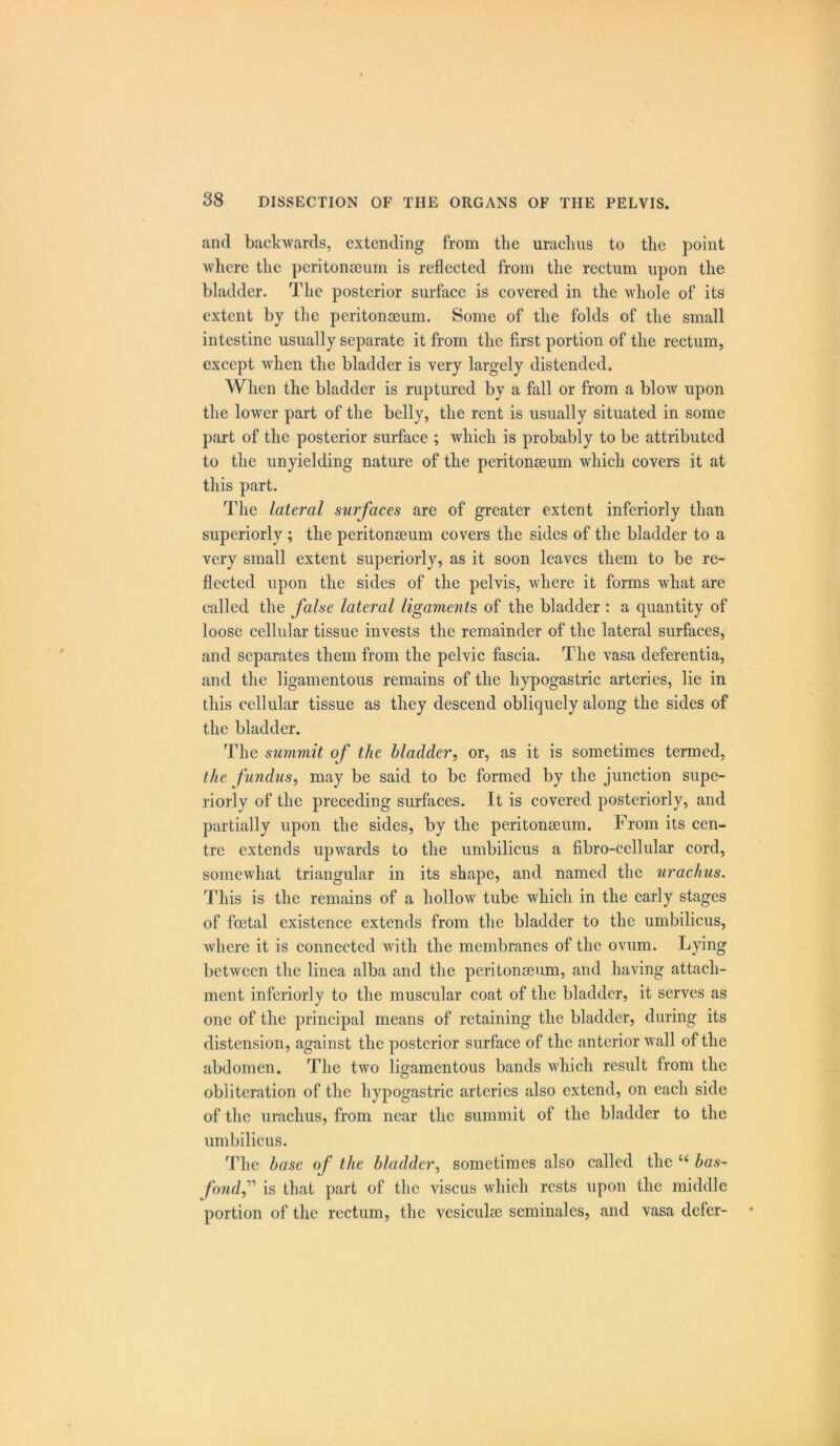 and backwards, extending from the urachus to the point where the peritonaeum is reflected from the rectum upon the bladder. The posterior surface is covered in the whole of its extent by the peritonaeum. Some of the folds of the small intestine usually separate it from the first portion of the rectum, except when the bladder is very largely distended. When the bladder is ruptured by a fall or from a blow upon the lower part of the belly, the rent is usually situated in some part of the posterior surface ; which is probably to be attributed to the unyielding nature of the peritonaeum which covers it at this part. The lateral surfaces are of greater extent inferiorly than superiorly ; the peritonaeum covers the sides of the bladder to a very small extent superiorly, as it soon leaves them to be re- flected upon the sides of the pelvis, where it forms what are called the false lateral ligaments of the bladder : a quantity of loose cellular tissue invests the remainder of the lateral surfaces, and separates them from the pelvic fascia. The vasa deferentia, and the ligamentous remains of the hypogastric arteries, lie in this cellular tissue as they descend obliquely along the sides of the bladder. The summit of the bladder, or, as it is sometimes termed, the fundus, may be said to be formed by the junction supe- riorly of the preceding surfaces. It is covered posteriorly, and partially upon the sides, by the peritonseum. From its cen- tre extends upwards to the umbilicus a fibro-cellular cord, somewhat triangular in its shape, and named the urachus. This is the remains of a hollow tube which in the early stages of foetal existence extends from the bladder to the umbilicus, where it is connected with the membranes of the ovum. Lying between the linea alba and the peritonseum, and having attach- ment inferiorly to the muscular coat of the bladder, it serves as one of the principal means of retaining the bladder, during its distension, against the posterior surface of the anterior wall of the abdomen. The tAvo ligamentous bands which result from the obliteration of the hypogastric arteries also extend, on each side of the urachus, from near the summit of the bladder to the umbilicus. The base of the bladder, sometimes also called the “ bas- foiidf is that part of the viscus which rests upon the middle portion of the rectum, the vesiculse seminales, and vasa defer-