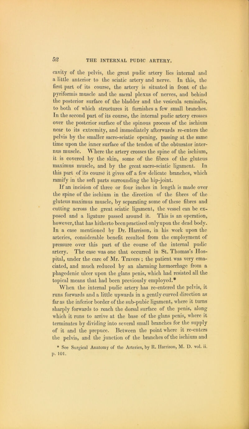 cavity of the pelvis, the great pudic artery lies internal and a little anterior to the sciatic artery and nerve. In this, the first part of its course, the artery is situated in front of the pyriformis muscle and the sacral plexus of nerves, and behind the posterior surface of the bladder and the vesicula seminalis, to both of which structures it furnishes a few small branches. In the second part of its course, the internal pudic artery crosses over the posterior surface of the spinous process of the ischium near to its extremity, and immediately afterwards re-enters the pelvis by the smaller sacro-sciatic opening, passing at the same time upon the inner surface of the tendon of the obturator inter- nus muscle. Where the artery crosses the spine of the ischium, it is covered by the skin, some of the fibres of the gluteus maximus muscle, and by the great sacro-sciatic ligament. In this part of its course it gives otF a few delicate branches, which ramify in the soft parts surrounding the hip-joint. If an incision of three or four inches in length is made over the spine of the ischium in the direction of the fibres of the gluteus maximus muscle, by separating some of these fibres and cutting across the great sciatic ligament, the vessel can be ex- posed and a ligature passed around it. This is an operation, however, that has hitherto been practised only upon the dead body. In a case mentioned by Dr. Harrison, in his work upon the arteries, considerable benefit resulted from the employment of pressure over this part of the course of the internal pudic artery. The case was one that occurred in St. Thomas’s Hos- pital, under the care of Mr. Travers ; the patient was very ema- ciated, and much reduced by an alarming haemorrhage from a phagedenic ulcer upon the glans penis, which had resisted all the topical means that had been previously employed.* When the internal pudic artery has re-entered the pelvis, it runs forwards and a little upwards in a gently curved direction as far as the inferior border of the sub-pubic ligament, where it turns sharply forwards to reach the dorsal surface of the penis, along which it runs to arrive at the base of the glans penis, where it terminates by dividing into several small branches for the supply of it and the prepuce. Between the point where it re-enters the pelvis, and the junction of the branches of the ischium and * See Surgical Anatomy of the Arteries, by R. Harrison, M. D. vol. ii.