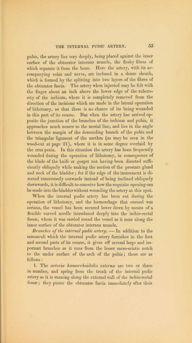 pubis, the artery lies very deeply, being placed against the inner surface of the obturator interims muscle, the fleshy fibres of which separate it from the bone. Here the artery, with its ac- companying veins and nerve, are inclosed in a dense sheath, which is formed by the splitting into two layers of the fibres of the obturator fascia. The artery when injected may be felt with the finger about an inch above the lower edge of the tubero- sity of the ischium, where it is completely removed from the direction of the incisions which are made in the lateral operation of lithotomy, so that there is no chance of its being wounded in this part of its course. But when the artery has arrived op- posite the junction of the branches of the ischium and pubis, it approaches much nearer to the mesial line, and lies in the angle between the margin of the descending branch of the pubis and the triangular ligament of the urethra (as may be seen in the wood-cut at page 21), where it is in some degree overlaid by the crus penis. In this situation the artery has been frequently wounded during the operation of lithotomy, in consequence of the blade of the knife or gorget not having been directed suffi- ciently obliquely while making the section of the prostate gland and neck of the bladder; for if the edge of the instrument is di- rected transversely outwards instead of being inclined obliquely downwards, it is difficult to conceive how the requisite opening can be made into the bladder without wounding the artery at this spot. When the internal pudic artery has been cut during the operation of lithotomy, and the haemorrhage that ensued was serious, the vessel has been secured lower down by means of a flexible curved needle introduced deeply into the ischio-rectal fossae, where it was carried round the vessel as it runs along the inner surface of the obturator interims muscle. Branches of the internal pudic artery. — In addition to the ramusculi which the internal pudic artery furnishes in the first and second parts of its course, it gives off several large and im- portant branches as it runs from the lesser sacro-sciatic notch to the under surface of the arch of the pubis; these arc as follows : 1. The artcrieE /uemorrhoidales externa; are two or three in number, and spring from the trunk of the internal pudic artery as it is running along the external wall of the ischio-rectal fossae; they pierce the obturator fascia immediately after their