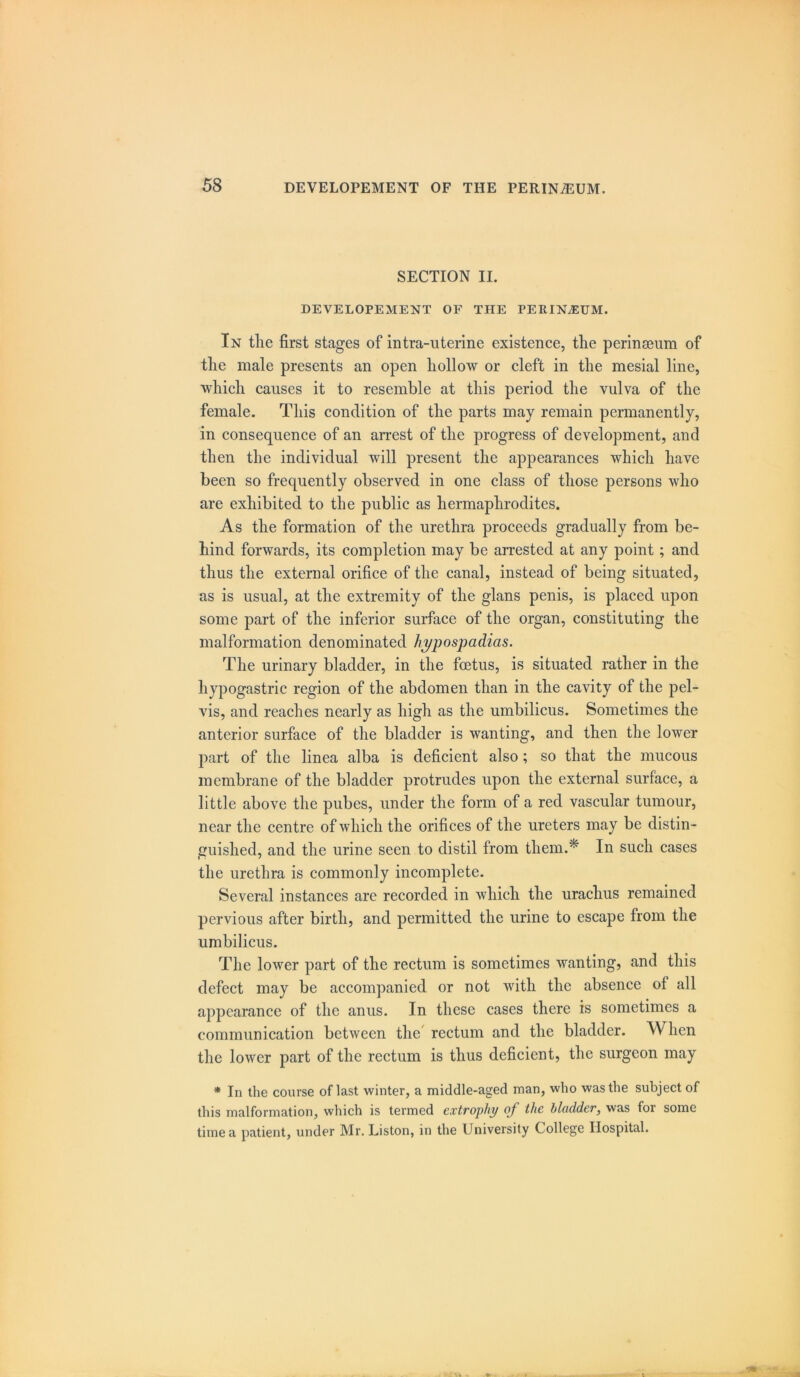 SECTION II. DEVELOPEMENT OF THE PERINEUM. In the first stages of intra-uterine existence, the perinaeum of the male presents an open hollow or cleft in the mesial line, which causes it to resemble at this period the vulva of the female. This condition of the parts may remain permanently, in consequence of an arrest of the progress of development, and then the individual will present the appearances which have been so frequently observed in one class of those persons who are exhibited to the public as hermaphrodites. As the formation of the urethra proceeds gradually from be- hind forwards, its completion may be arrested at any point; and thus the external orifice of the canal, instead of being situated, as is usual, at the extremity of the glans penis, is placed upon some part of the inferior surface of the organ, constituting the malformation denominated hypospadias. The urinary bladder, in the foetus, is situated rather in the hypogastric region of the abdomen than in the cavity of the pel- vis, and reaches nearly as high as the umbilicus. Sometimes the anterior surface of the bladder is wanting, and then the lower part of the linea alba is deficient also ; so that the mucous membrane of the bladder protrudes upon the external surface, a little above the pubes, under the form of a red vascular tumour, near the centre of which the orifices of the ureters may be distin - guished, and the urine seen to distil from them.* In such cases the urethra is commonly incomplete. Several instances are recorded in which the urachus remained pervious after birth, and permitted the urine to escape from the umbilicus. The lower part of the rectum is sometimes wanting, and this defect may be accompanied or not with the absence of all appearance of the anus. In these cases there is sometimes a communication between the rectum and the bladder. When the lower part of the rectum is thus deficient, the surgeon may * In the course of last winter, a middle-aged man, who was the subject of this malformation, which is termed extrophy of the bladder, was for some time a patient, under Mr. Liston, in the University College Hospital.