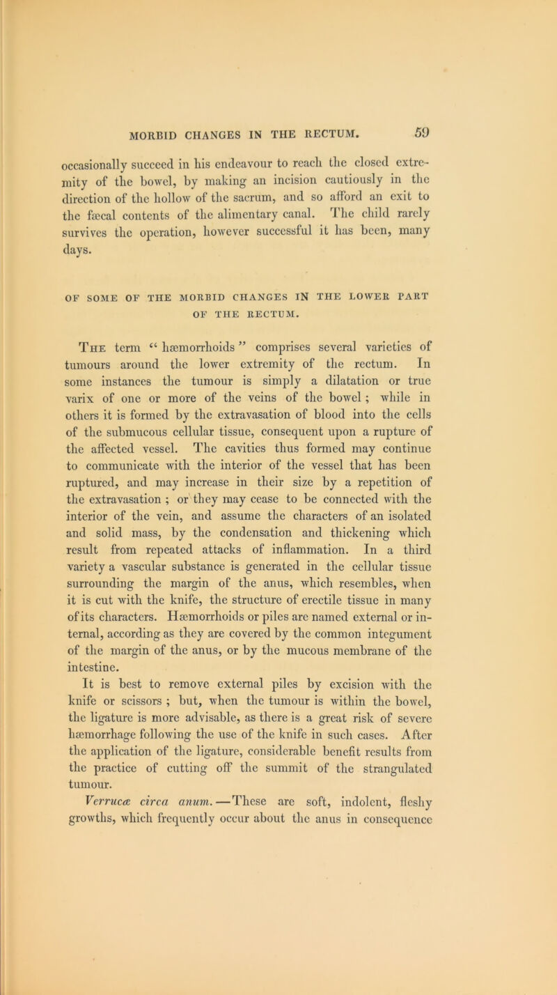 occasionally succeed in liis endeavour to reach the closed extre- mity of the bowel, by making an incision cautiously in the direction of the hollow of the sacrum, and so afford an exit to the faecal contents of the alimentary canal. The child rarely survives the operation, however successful it has been, many days. OF SOME OF THE MORBID CHANGES IN THE LOWER PART OF THE RECTUM. The term “ haemorrhoids ” comprises several varieties of tumours around the lower extremity of the rectum. In some instances the tumour is simply a dilatation or true varix of one or more of the veins of the bowel; while in others it is formed by the extravasation of blood into the cells of the submucous cellular tissue, consequent upon a rupture of the affected vessel. The cavities thus formed may continue to communicate with the interior of the vessel that has been ruptured, and may increase in their size by a repetition of the extravasation ; or they may cease to be connected with the interior of the vein, and assume the characters of an isolated and solid mass, by the condensation and thickening which result from repeated attacks of inflammation. In a third variety a vascular substance is generated in the cellular tissue surrounding the margin of the anus, which resembles, when it is cut with the knife, the structure of erectile tissue in many of its characters. Haemorrhoids or piles are named external or in- ternal, according as they are covered by the common integument of the margin of the anus, or by the mucous membrane of the intestine. It is best to remove external piles by excision with the knife or scissors ; but, when the tumour is within the bowel, the ligature is more advisable, as there is a great risk of severe haemorrhage following the use of the knife in such cases. After the application of the ligature, considerable benefit results from the practice of cutting off the summit of the strangulated tumour. Verruca circa anum.—These are soft, indolent, fleshy growths, which frequently occur about the anus in consequence