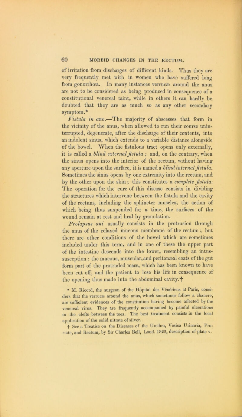 of irritation from discharges of different kinds. Thus they are very frequently met with in women who have suffered long from gonorrhoea. In many instances vcrrucse around the anus are not to be considered as being produced in consequence of a constitutional venereal taint, while in others it can hardly be doubted that they are as much so as any other secondary symptom.* Fistula in ano.—The majority of abscesses that form in the vicinity of the anus, when allowed to run their course unin- terrupted, degenerate, after the discharge of their contents, into an indolent sinus, which extends to a variable distance alongside of the bowel. When the fistulous tract opens only externally, it is called a blind external fistula ; and, on the contrary, when the sinus opens into the interior of the rectum, without having any aperture upon the surface, it is named a blind internal fistula. Sometimes the sinus opens by one extremity into the rectum, and by the other upon the skin; this constitutes a complete fistula. The operation for the cure of this disease consists in dividing the structures which intervene between the fistula and the cavity of the rectum, including the sphincter muscles, the action of which being thus suspended for a time, the surfaces of the wound remain at rest and heal by granulation. Prolapsus ani usually consists in the protrusion through the anus of the relaxed mucous membrane of the rectum ; but there are other conditions of the bowel which are sometimes included under this term, and in one of these the upper part of the intestine descends into the lower, resembling an intus- susception : the mucous, muscular, and peritonseal coats of the gut form part of the protruded mass, which has been known to have been cut off, and the patient to lose his life in consequence of the opening thus made into the abdominal cavity, j* * M. Ricord, the surgeon of the Hopital des Veneriens at Paris, consi- ders that the verrucae around the anus, which sometimes follow a chancre, are sufficient evidences of the constitution having become affected by the venereal virus. They are frequently accompanied by painful ulcerations in the clefts between the toes. The best treatment consists in the local application of the solid nitrate of silver. f See a Treatise on the Diseases of the Urethra, Vesica Urinaria, Pro- state, and Rectum, by Sir Charles Bell, Lond. 1822, description of plate v.