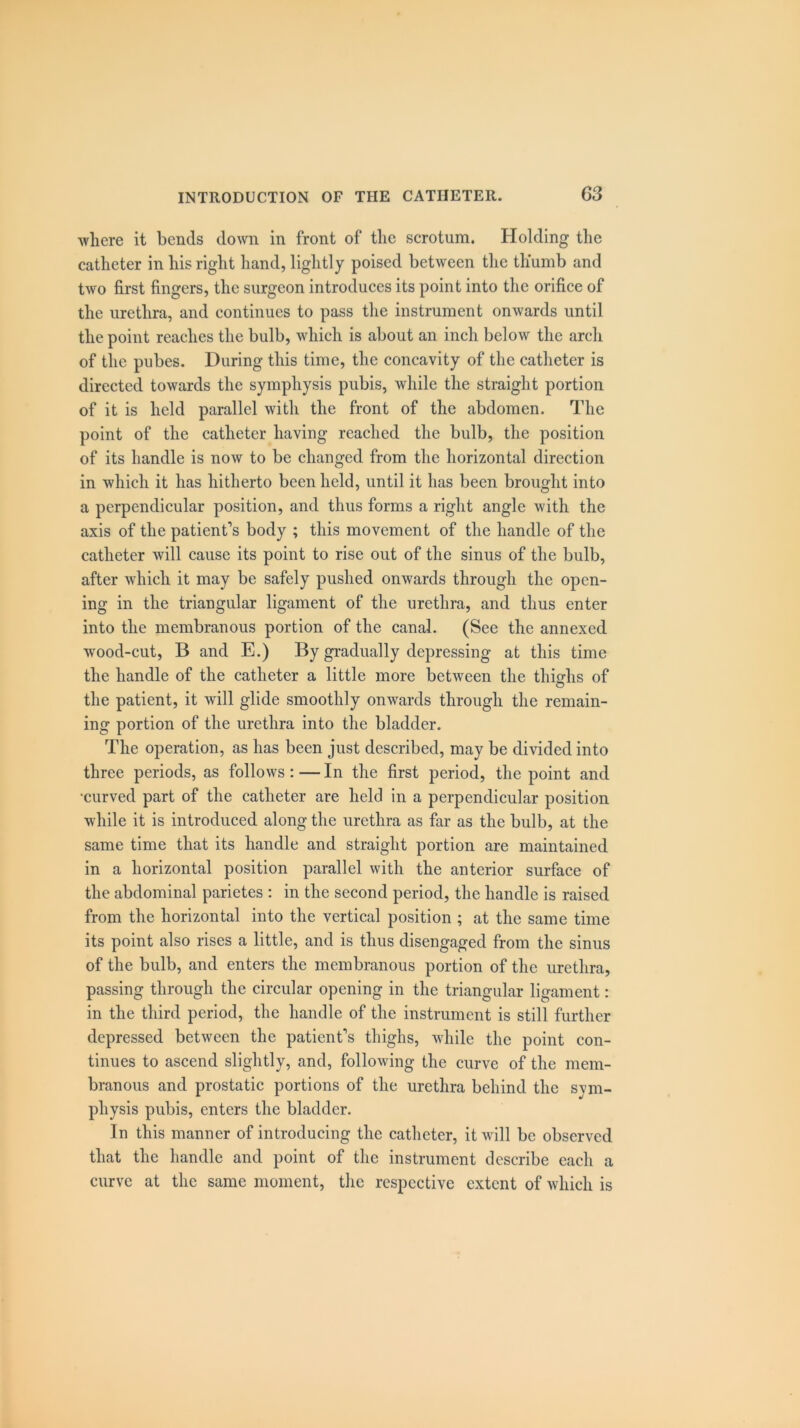 where it bends down in front of the scrotum. Holding the catheter in his right hand, lightly poised between the thumb and two first fingers, the surgeon introduces its point into the orifice of the urethra, and continues to pass the instrument onwards until the point reaches the bulb, which is about an inch below the arch of the pubes. During this time, the concavity of the catheter is directed towards the symphysis pubis, while the straight portion of it is held parallel with the front of the abdomen. The point of the catheter having reached the bulb, the position of its handle is now to be changed from the horizontal direction in which it has hitherto been held, until it has been brought into a perpendicular position, and thus forms a right angle with the axis of the patient’s body ; this movement of the handle of the catheter will cause its point to rise out of the sinus of the bulb, after which it may be safely pushed onwards through the open- ing in the triangular ligament of the urethra, and thus enter into the membranous portion of the canal. (See the annexed wood-cut, B and E.) By gradually depressing at this time the handle of the catheter a little more between the thighs of the patient, it will glide smoothly onwards through the remain- ing portion of the urethra into the bladder. The operation, as has been just described, may be divided into three periods, as follows : — In the first period, the point and •curved part of the catheter are held in a perpendicular position while it is introduced along the urethra as far as the bulb, at the same time that its handle and straight portion are maintained in a horizontal position parallel with the anterior surface of the abdominal parietes : in the second period, the handle is raised from the horizontal into the vertical position ; at the same time its point also rises a little, and is thus disengaged from the sinus of the bulb, and enters the membranous portion of the urethra, passing through the circular opening in the triangular ligament: in the third period, the handle of the instrument is still further depressed between the patient’s thighs, while the point con- tinues to ascend slightly, and, following the curve of the mem- branous and prostatic portions of the urethra behind the sym- physis pubis, enters the bladder. In this manner of introducing the catheter, it will be observed that the handle and point of the instrument describe each a curve at the same moment, the respective extent of which is