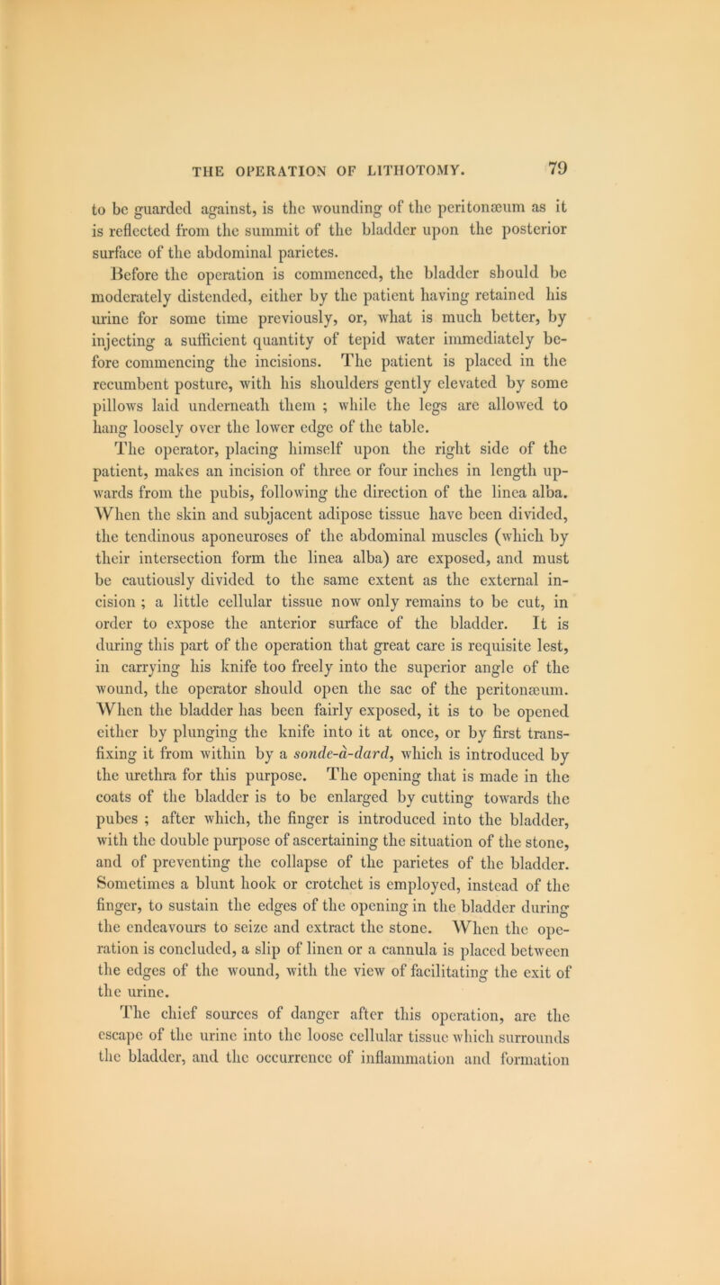 to be guarded against, is the wounding of the peritonaeum as it is reflected from the summit of the bladder upon the posterior surface of the abdominal parietes. Before the operation is commenced, the bladder should be moderately distended, either by the patient having retained his urine for some time previously, or, what is much better, by injecting a sufficient quantity of tepid water immediately be- fore commencing the incisions. The patient is placed in the recumbent posture, with his shoulders gently elevated by some pillows laid underneath them ; while the legs are allowed to hang loosely over the lower edge of the table. The operator, placing himself upon the right side of the patient, makes an incision of three or four inches in length up- wards from the pubis, following the direction of the linca alba. When the skin and subjacent adipose tissue have been divided, the tendinous aponeuroses of the abdominal muscles (which by their intersection form the linea alba) are exposed, and must be cautiously divided to the same extent as the external in- cision ; a little cellular tissue now only remains to be cut, in order to expose the anterior surface of the bladder. It is during this part of the operation that great care is requisite lest, in carrying his knife too freely into the superior angle of the wound, the operator should open the sac of the peritonaeum. When the bladder has been fairly exposed, it is to be opened either by plunging the knife into it at once, or by first trans- fixing it from within by a sonde-a-dard, which is introduced by the urethra for this purpose. The opening that is made in the coats of the bladder is to be enlarged by cutting towards the pubes ; after which, the finger is introduced into the bladder, with the double purpose of ascertaining the situation of the stone, and of preventing the collapse of the parietes of the bladder. Sometimes a blunt hook or crotchet is employed, instead of the finger, to sustain the edges of the opening in the bladder during the endeavours to seize and extract the stone. When the ope- ration is concluded, a slip of linen or a cannula is placed between the edges of the wound, with the view of facilitating the exit of the urine. The chief sources of danger after this operation, are the escape of the urine into the loose cellular tissue which surrounds the bladder, and the occurrence of inflammation and formation