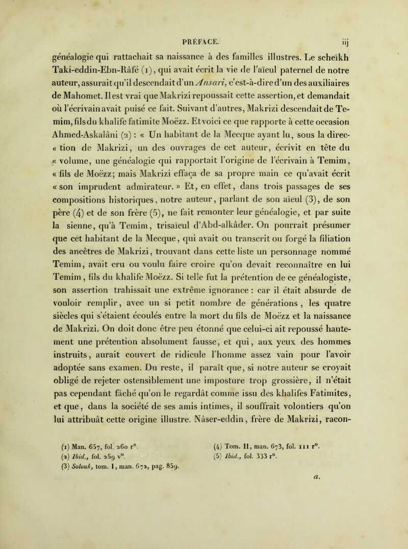 généalogie qui rattachait sa naissance à des familles illustres. Le scheïkh Taki-eddin-Ebn-Râfé (i), qui avait écrit la vie de l’aïeul paternel de notre auteur, assurait qu’il descendait d’un Ansari, c’est-à-dire d’un des auxiliaires de Mahomet. Il est vrai que Makrizi repoussait cette assertion, et demandait où l’écrivain avait puisé ce fait. Suivant d’autres, Makrizi descendait de Te- mim,fîlsdu khalife fatimite Moëzz. Et voici ce que rapporte à cette occasion Ahmed-Askalâni (2) : « Un habitant de la Mecque ayant lu, sous la direc- te tion de Makrizi, un des ouvrages de cet auteur, écrivit en tête du -« volume, une généalogie qui rapportait l’origine de l’écrivain à Temim, « fils de Moëzz; mais Makrizi effaça de sa propre main ce qu’avait écrit «son imprudent admirateur.” Et, en effet, dans trois passages de ses compositions historiques, notre auteur, parlant de son aïeul (3), de son père (4) et de son frère (5), 11e fait remonter leur généalogie, et par suite la sienne, qu’à Temim, trisaïeul d’Abd-alkâder. On pourrait présumer que cet habitant de la Mecque, qui avait ou transcrit ou forgé la filiation des ancêtres de Makrizi, trouvant dans cette liste un personnage nommé Temim, avait cru ou voulu faire croire qu’011 devait reconnaître en lui Temim , fils du khalife Moëzz. Si telle fut la prétention de ce généalogiste, son assertion trahissait une extrême ignorance : car il était absurde de vouloir remplir, avec un si petit nombre de générations, les quatre siècles qui s’étaient écoulés entre la mort du fils de Moëzz et la naissance de Makrizi. On doit donc être peu étonné que celui-ci ait repoussé haute- ment une prétention absolument fausse, et qui, aux yeux des hommes instruits, aurait couvert de ridicule l’homme assez vain pour l’avoir adoptée sans examen. Du reste, il paraît que, si notre auteur se croyait obligé de rejeter ostensiblement une imposture trop grossière, il n’était pas cependant fâché qu’on le regardât comme issu des khalifes Fatimites, et que, dans la société de ses amis intimes, il souffrait volontiers qu’on lui attribuât cette origine illustre. Nâser-eddin, frère de Makrizi, racon- (x) Man. 657, fol- 260 r°. (4) Tom. II, man. 673, fol. 111 r°. (a) Ibid., fol. 25g v°. (5) Ibid., fol. 333 r°. (3) Solouk, tom. I, man. 67a, pag. 85g. a.