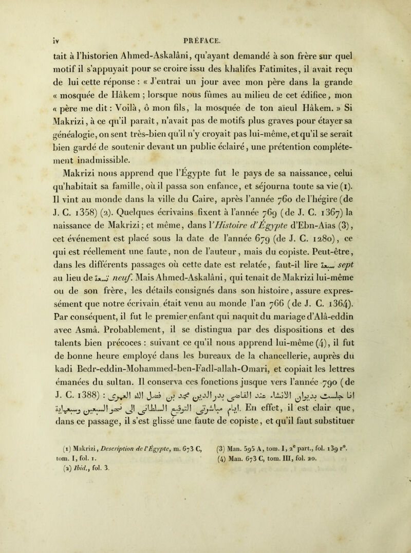 tait à l’historien Ahmed-Askalâni, qu’ayant demandé à son frère sur quel motif il s’appuyait pour se croire issu des khalifes Fatimites, il avait reçu de lui cette réponse : ce J’entrai un jour avec mon père dans la grande « mosquée de Hâkem ; lorsque nous fûmes au milieu de cet édifice, mon « père me dit : Voilà, ô mon fils, la mosquée de ton aïeul Hâkem. » Si Makrizi, à ce qu’il paraît, n’avait pas de motifs plus graves pour étayer sa généalogie, on sent très-bien qu’il n’y croyait pas lui-même, et qu’il se serait bien gardé de soutenir devant un public éclairé, une prétention complète- ment inadmissible. Makrizi nous apprend que l’Egypte fut le pays de sa naissance, celui qu’habitait sa famille, où il passa son enfance, et séjourna toute sa vie (i). Il vint au monde dans la ville du Caire, après l’année 760 de l’hégire (de J. C. 1358) (2). Quelques écrivains fixent à l’année 769 (de J. C. 1867) la naissance de Makrizi; et même, dans Y Histoire d’Égypte d’Ebn-Aïas (3), cet événement est placé sous la date de l’année 679 (de J. C. 1280), ce qui est réellement une faute, non de l’auteur, mais du copiste. Peut-être, dans les différents passages où cette date est relatée, faut-il lire sept au lieu de lx*J neuf. Mais Ahmed-Askalâni, qui tenait de Makrizi lui-même ou de son frère, les détails consignés dans son histoire, assure expres- sément que notre écrivain était venu au monde l’an 7G6 (de J. C. 1364)- Par conséquent, il fut le premier enfant qui naquit du mariage d’Alâ-eddin avec Asmâ. Probablement, il se distingua par des dispositions et des talents bien précoces : suivant ce qu’il nous apprend lui-même (4), il fut de bonne heure employé dans les bureaux de la chancellerie, auprès du kadi Bedr-eddin-Mohammed-ben-Fadl-allah-Omari, et copiait les lettres émanées du sultan. Il conserva ces fonctions jusque vers l’année 790 (de J. C. 1088^ . 1 ' yoLüJ 1 wXac. ^Iù,2bl ïjIjJUm.j fbï. En effet, il est clair que, dans ce passage, il s’est glissé une faute de copiste, et qu’il faut substituer (1) Makrizi, Description de l'Égypte, m. 673 C, (3) Man. 5g5 A, tom. I, 2e part., fol. 13^ r°. tom. I, fol. 1. (4) Man. 673 C, tom. III, fol. 20. (2) Ibid., fol. 3.
