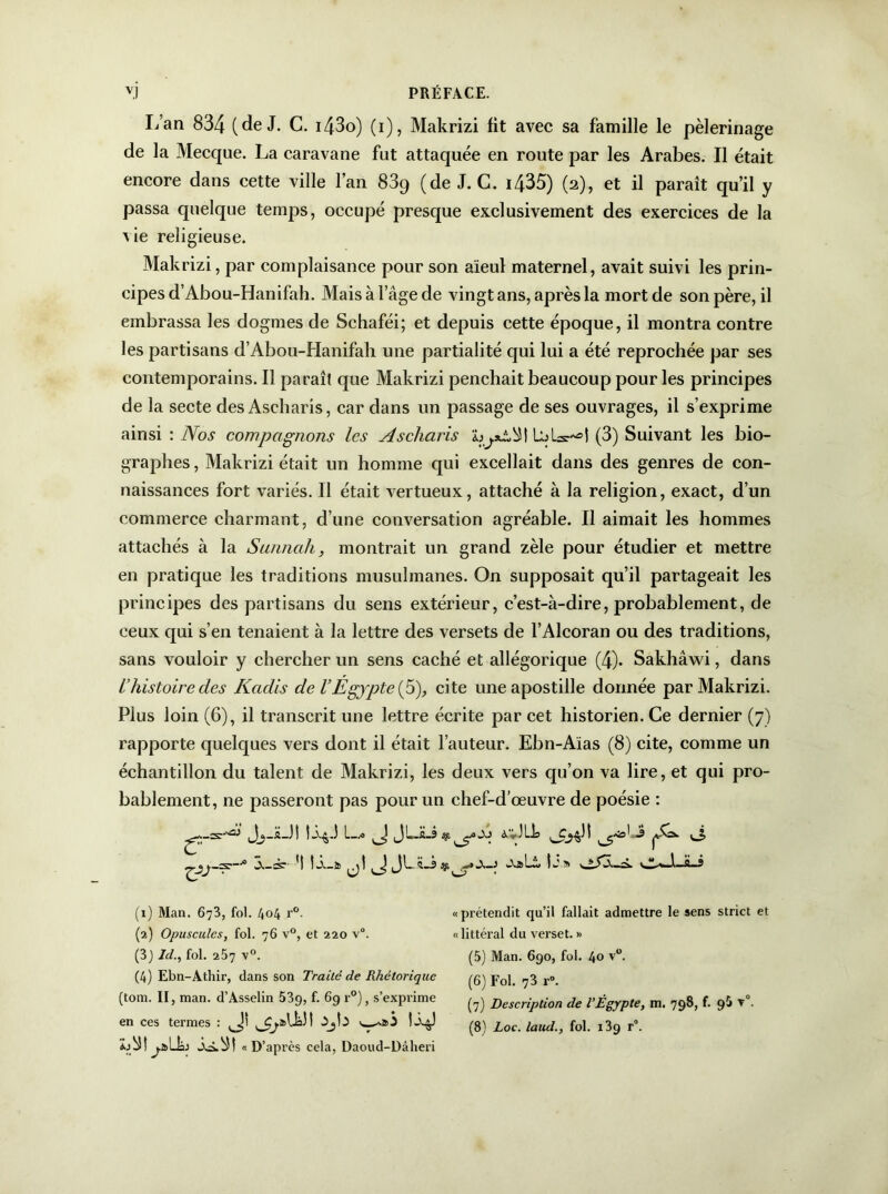 L’an 834 (de J. C. i43o) (i), Makrizi fit avec sa famille le pèlerinage de la Mecque. La caravane fut attaquée en route par les Arabes. Il était encore dans cette ville l’an 83g (de J. C. i435) (2), et il paraît qu’il y passa quelque temps, occupé presque exclusivement des exercices de la \ ie religieuse. Makrizi, par complaisance pour son aïeul maternel, avait suivi les prin- cipes d’Abou-Hanifah. Mais à l’âge de vingt ans, après la mort de son père, il embrassa les dogmes de Schaféi; et depuis cette époque, il montra contre les partisans d’Abou-Hanifah une partialité qui lui a été reprochée par ses contemporains. Il paraît que Makrizi penchait beaucoup pour les principes de la secte des Ascharis, car dans un passage de ses ouvrages, il s’exprime ainsi : Nos compagnons les Ascliaris (3) Suivant les bio- graphes , Makrizi était un homme qui excellait dans des genres de con- naissances fort variés. Il était vertueux, attaché à la religion, exact, d’un commerce charmant, d’une conversation agréable. Il aimait les hommes attachés à la Sanncih, montrait un grand zèle pour étudier et mettre en pratique les traditions musulmanes. On supposait qu’il partageait les principes des partisans du sens extérieur, c’est-à-dire, probablement, de ceux qui s’en tenaient à la lettre des versets de l’Alcoran ou des traditions, sans vouloir y chercher un sens caché et allégorique (4). Sakhâwi, dans l’histoire des Kadis de l’Egypte (5), cite une apostille donnée par Makrizi. Plus loin (6), il transcrit une lettre écrite par cet historien. Ce dernier (7) rapporte quelques vers dont il était l’auteur. Ebn-Aïas (8) cite, comme un échantillon du talent de Makrizi, les deux vers qu’on va lire, et qui pro- bablement, ne passeront pas pour un chef-d’œuvre de poésie : JSj-H-J! I—.■» JLJLs a,*.)LL ^ ® 3,-:s: *1 j! JL sf,Ij» (1) Man. 673, fol. 404 r°. (2) Opuscules, fol. 76 v°, et 220 v°. (3) Id., fol. 257 v°. (4) Ebn-Athir, dans son Traité de Rhétorique (tom. II, man. d’Asselin 539, f- 69 r°)> s’exprime en ces termes : w^aS 2o3! j-aLL «D’après cela, Daoud-Dâheri «prétendit qu’il fallait admettre le sens strict et «littéral du verset. » (5) Man. 690, fol. 40 v°. (6) Fol. 73 r°. (7) Description de l’Ègypte, m. 798, f. 9$ v°.