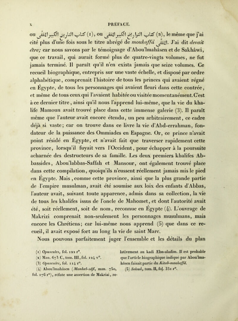 ou ^jjUt v^L'S' (i), ou \yJ\ ^_,UT (2), le même que j’ai cité plus d’une fois sous le titre abrégé de moukaffd J’ai dit devait être; car nous savons par le témoignage d’Abou’lmahâsen et de Sakhâwi, que ce travail, qui aurait formé plus de quatre-vingts volumes, ne fut jamais terminé. 11 paraît qu’il n’en exista jamais que seize volumes. Ce recueil biographique, entrepris sur une vaste échelle, et disposé par ordre alphabétique, comprenait l’histoire de tous les princes qui avaient régné en Égypte, de tous les personnages qui avaient fleuri dans cette contrée, et même de tous ceux qui l’avaient habitée ou visitée momentanément. C’est à ce dernier titre , ainsi qu’il nous l’apprend lui-même, que la vie du kha- life Mamoun avait trouvé place dans cette immense galerie (3). Il paraît même que l’auteur avait encore étendu, un peu arbitrairement, ce cadre déjà si vaste; car on trouve dans ce livre la vie d’Abd-errahman, fon- dateur de la puissance des Onnniades en Espagne. Or, ce prince n’avait point résidé en Égypte, et n’avait fait que traverser rapidement cette province, lorsqu’il fuyait vers l’Occident, pour échapper à la poursuite acharnée des destructeurs de sa famille. Les deux premiers khalifes Ab- bassides, Abou’labbas-Saffah et Mansour, ont également trouvé place dans cette compilation, quoiqu’ils n’eussent réellement jamais mis le pied en Égypte. Mais , comme cette province, ainsi que la plus grande partie de l’empire musulman, avait été soumise aux loix des enfants d’Abbas, l’auteur avait, suivant toute apparence, admis dans sa collection, la vie de tous les khalifes issus de l’oncle de Mahomet, et dont l’autorité avait été, soit réellement, soit de nom, reconnue en Égypte (4). L’ouvrage de Makrizi comprenait non-seulement les personnages musulmans, mais encore les Chrétiens; car lui-même nous apprend (5) que dans ce re- cueil, il avait exposé fort au long la vie de saint Marc. Nous pouvons parfaitement juger l’ensemble et les détails du plan (1) Opuscules, fol. 122 r°. lativement au kadi Ebn-aladim. Il est probable (2) Man. 673 C, tom. III, fol. 124 v°. que l’article biographique indiqué par Abou’lma- (3) Opuscules, fol. 1x4 r°. hâsen faisait partie du Kitab-moukaffâ. (4) Abou’lmahâsen (Manhel-sâfi, man. 750, (5) Solouh, tom. II, fo}. 33i r°. fol. 176 r°), réfute une assertion de Makrizi, re-