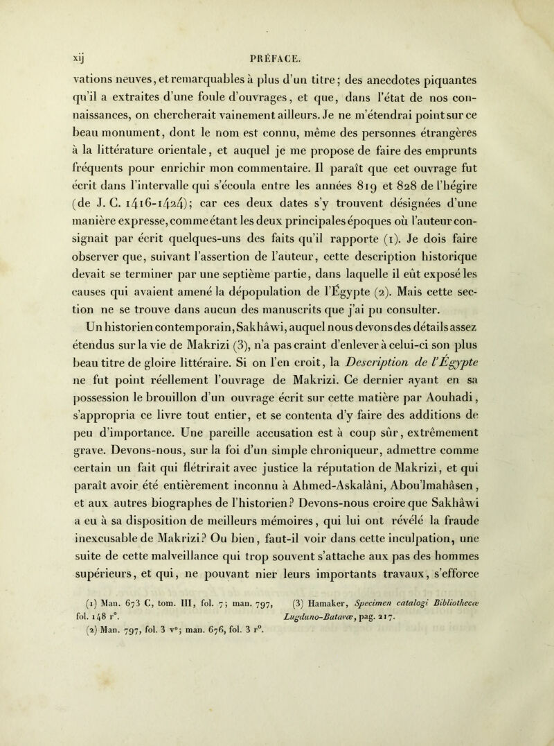 varions neuves, et remarquables à plus d’un titre; des anecdotes piquantes qu’il a extraites d’une foule d’ouvrages, et que, dans l’état de nos con- naissances, on chercherait vainement ailleurs. Je ne m’étendrai point sur ce beau monument, dont le nom est connu, même des personnes étrangères à la littérature orientale, et auquel je me propose de faire des emprunts fréquents pour enrichir mon commentaire. Il paraît que cet ouvrage fut écrit dans l’intervalle qui s’écoula entre les années 819 et 828 de l’hégire (de J. C. i416-1424); car ces deux dates s’y trouvent désignées d’une manière expresse, comme étant les deux principales époques où l’auteur con- signait par écrit quelques-uns des faits qu’il rapporte (1). Je dois faire observer que, suivant l’assertion de l’auteur, cette description historique devait se terminer par une septième partie, dans laquelle il eût exposé les causes qui avaient amené la dépopulation de l’Egypte (2). Mais cette sec- tion ne se trouve dans aucun des manuscrits que j’ai pu consulter. Un historien contemporain, Sakhâwi, auquel nous devons des détails assez étendus sur la vie de Makrizi (3), 11’a pas craint d’enlever à celui-ci son plus beau titre de gloire littéraire. Si on l’en croit, la Description de l’Egypte ne fut point réellement l’ouvrage de Makrizi. Ce dernier ayant en sa possession le brouillon d’un ouvrage écrit sur cette matière par Aouhadi, s’appropria ce livre tout entier, et se contenta d’y faire des additions de peu d’importance. Une pareille accusation est à coup sûr, extrêmement grave. Devons-nous, sur la foi d’un simple chroniqueur, admettre comme certain un fait qui flétrirait avec justice la réputation de Makrizi, et qui paraît avoir été entièrement inconnu à Ahmed-Askalâni, Abou’lmahâsen , et aux autres biographes de l’historien? Devons-nous croire que Sakhâwi a eu à sa disposition de meilleurs mémoires, qui lui ont révélé la fraude inexcusable de Makrizi? Ou bien, faut-il voir dans cette inculpation, une suite de cette malveillance qui trop souvent s’attache aux pas des hommes supérieurs, et qui, ne pouvant nier leurs importants travaux, s’efforce (1) Man. 673 C, tom. III, fol. 7; man. 797, (3) Hamaker, Specimen calalogi Bibliothccœ fol. 148 r°. Lugduno-Batcii’œ, pag. 217.