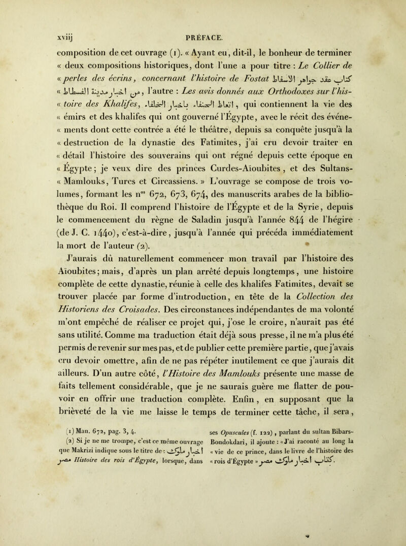 composition de cet ouvrage (i). « Ayant eu, dit-il, le bonheur de terminer « deux compositions historiques, dont l’une a pour titre : Le Collier de « perles des écrins, concernant l’histoire de Fostat « ^, l’autre : Les avis donnés aux Orthodoxes sur l’his- « toire des Khalifes, JiWl kU>l, qui contiennent la vie des « émirs et des khalifes qui ont gouverné l’Egypte, avec le récit des événe- « ments dont cette contrée a été le théâtre, depuis sa conquête jusqu’à la « destruction de la dynastie des Fatimites, j’ai cru devoir traiter en « détail l’histoire des souverains qui ont régné depuis cette époque en « Égypte ; je veux dire des princes Curdes-Aioubites , et des Sultans- « Mamlouks, Turcs et Circassiens. » L’ouvrage se compose de trois vo- lumes, formant les n°9 672, 673, 674., des manuscrits arabes de la biblio- thèque du Roi. Il comprend l’histoire de l’Égypte et de la Syrie, depuis le commencement du règne de Saladin jusqu’à l’année 844 de l’hégire (de J. C. ]44o), c’est-à-dire, jusqu’à l’année qui précéda immédiatement la mort de l’auteur (2). J’aurais dû naturellement commencer mon travail par l’histoire des Aioubites; mais, d’après un plan arrêté depuis longtemps, une histoire complète de cette dynastie, réunie à celle des khalifes Fatimites, devait se trouver placée par forme d’introduction, en tête de la Collection des Historiens des Croisades. Des circonstances indépendantes de ma volonté m’ont empêché de réaliser ce projet qui, j’ose le croire, n’aurait pas été sans utilité. Comme ma traduction était déjà sous presse, il ne m’a plus été permis de revenir sur mes pas, et de publier cette première partie, que j’avais cru devoir omettre, afin de ne pas répéter inutilement ce que j’aurais dit ailleurs. D’un autre côté, l’Histoire des Mamlouks présente une masse de laits tellement considérable, que je ne saurais guère me flatter de pou- voir en offrir une traduction complète. Enfin, en supposant que la brièveté de la vie me laisse le temps de terminer cette tâche, il sera, (1) Man. 672, pag. 3, 4. ses Opuscules (f. 122) , parlant du sultan Bibars- (2) Si je ne me trompe, c’est ce même ouvrage Bondokdari, il ajoute : «J’ai raconté au long la que Makrizi indique sous le titre de : j Lit « vie de ce prince, dans le livre de l’histoire des j+æa Histoire des rois d’Égypte, lorsque, dans « rois d’Égypte »