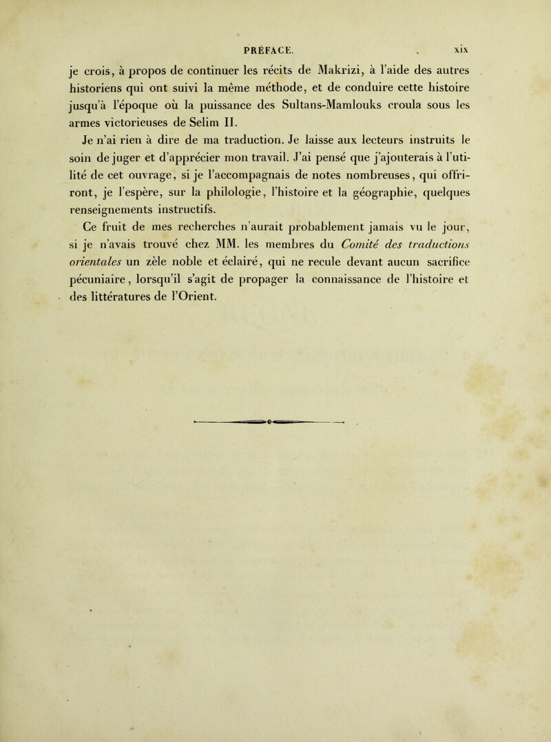 je crois, à propos de continuer les récits de Makrizi, à l’aide des autres historiens qui ont suivi la même méthode, et de conduire cette histoire jusqu’à l’époque où la puissance des Sultans-Mamlouks croula sous les armes victorieuses de Selim II. Je n’ai rien à dire de ma traduction. Je laisse aux lecteurs instruits le soin dé juger et d’apprécier mon travail. J’ai pensé que j’ajouterais à l’uti- lité de cet ouvrage, si je l’accompagnais de notes nombreuses, qui offri- ront, je l’espère, sur la philologie, l’histoire et la géographie, quelques renseignements instructifs. Ce fruit de mes recherches n’aurait probablement jamais vu Je jour, si je n’avais trouvé chez MM. les membres du Comité des traductions orientales un zèle noble et éclairé, qui ne recule devant aucun sacrifice pécuniaire, lorsqu’il s’agit de propager la connaissance de l’histoire et des littératures de l’Orient.