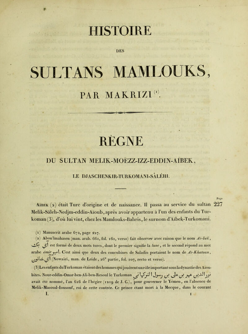 HISTOIRE DES SULTANS MAMLOUKS PAR MAKRIZ1 RÈGNE DU SULTAN MELIK.-MOËZZ-IZZ-EDDIN-AIBEK, LE DJASCHENKIR-TURKOMÂNI-SÀLÉHl. Aïbek (2) était Turc d’origine et de naissance. Il passa au service du sultan 227 Melik-Sâleh-ISedjm-eddin-Aïoub, après avoir appartenu à l’un des enfants du Tur- koman(3), d’où lui vint, chez les Mamlouks-Bahris, le surnom d’Aïbek-Turkomani. (t) Manuscrit arabe 672, page 227. (2) Abou’lmahasen (man. arab. 661, fol. 161, verso) fait observer avec raison que le nom Aï-beh, est formé de deux mots turcs, dont le premier signifie la lune, et le second répond au mot arabe émir C’est ainsi que deux des concubines de Saladin portaient le nom de Aï-Khatoun, (Nowaïri, man. de Leide, 26e partie, fol. 107, recto et verso). (3) Les enfants duTurkoman étaient deshommes qui jouèrent unrôle important sous la dynastie des Àïou- bites. Nour-eddin-Omar-ben-Ali-ben-Resoul le Turkoman ^ t avait été nommé, l’an 616 de l’hégire (1219 de J. C.), pour gouverner le Yémen, en l’absence de Melik-Masoud-Iousouf, roi de cette contrée. Ce prince étant mort à la Mecque, dans le courant