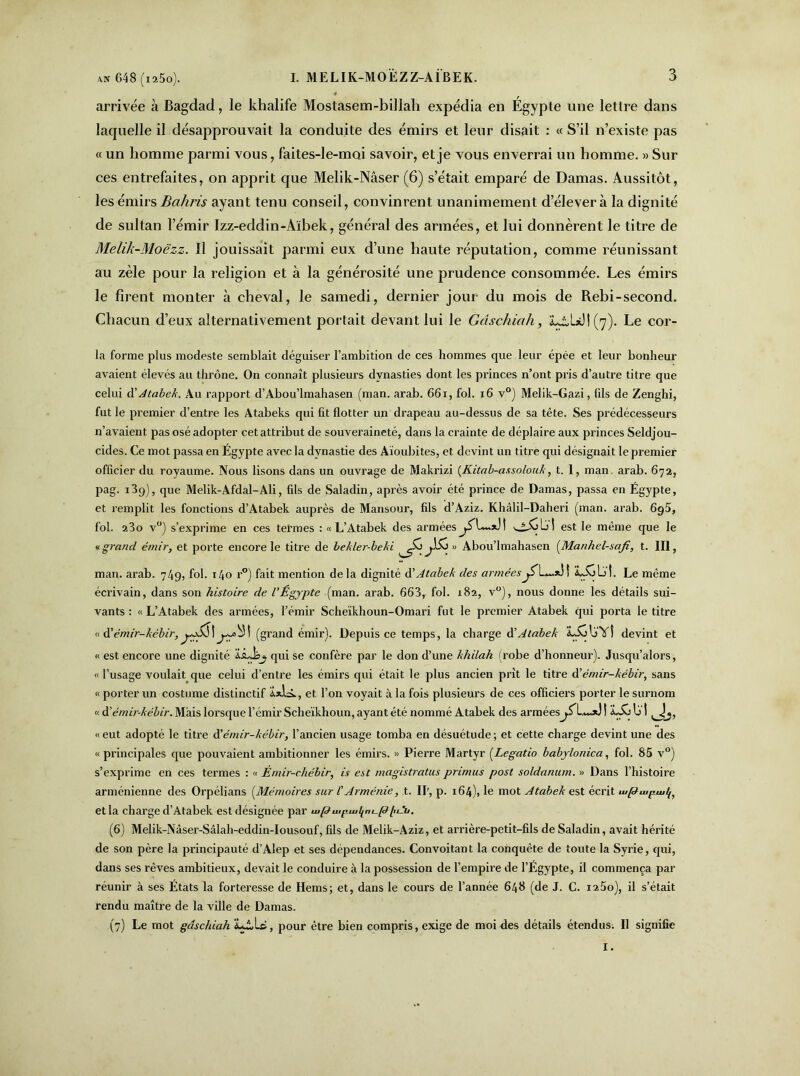 arrivée à Bagdad, le khalife Mostasem-billali expédia en Égypte une lettre dans laquelle il désapprouvait la conduite des émirs et leur disait : « S’il n’existe pas « un homme parmi vous, faites-le-moi savoir, et je vous enverrai un homme. » Sur ces entrefaites, on apprit que Melik-Nâser (6) s’était emparé de Damas. Aussitôt, les émirs Bahris ayant tenu conseil, convinrent unanimement d’élever à la dignité de sultan l’émir Izz-ecldin-Àïbek, général des armées, et lui donnèrent le titre de Melik-Moëzz. Il jouissait parmi eux d’une haute réputation, comme réunissant au zèle pour la religion et à la générosité une prudence consommée. Les émirs le firent monter à cheval, le samedi, dernier jour du mois de Rebi-second. Chacun d’eux alternativement portait devant lui le Gdschiah, iuiUJ! (7). Le cor- la forme plus modeste semblait déguiser l’ambition de ces hommes que leur épée et leur bonheur avaient élevés au thrône. On connaît plusieurs dynasties dont les princes n’ont pris d’autre titre que celui d'Atabek. Au rapport d’Abou’lmahasen (man. arab. 66i, fol. 16 v°) Melik-Gazi, fds de Zenghi, fut le premier d’entre les Atabeks qui fit flotter un drapeau au-dessus de sa tête. Ses prédécesseurs n’avaient pas osé adopter cet attribut de souveraineté, dans la crainte de déplaire aux princes Seldjou- cides. Ce mot passa en Egypte avec la dynastie des Aïoubites, et devint un titre qui désignait le premier officier du royaume. Nous lisons dans un ouvrage de Makrizi (Kitab-assolouk, t. 1, man. arab. 672, pag. i3g), que Melik-Afdal-Ali, fils de Saladin, après avoir été prince de Damas, passa en Égypte, et remplit les fonctions d’Atabek auprès de Mansour, fils d’Àziz. Khâlil-Daheri (man. arab. 695, fol. 23o v°) s’exprime en ces termes : « L’Atabek des armées est le même que le «grand émir, et porte encore le titre de bekler-beki ^So » Abou’lmahasen (Manhel-safi, t. III, man. arab. 749, fol. 140 r°) fait mention delà dignité d’Atabek des armées Le même écrivain, dans son histoire de VÉgypte (man. arab. 663, fol. 182, v°), nous donne les détails sui- vants : « L’Atabek des armées, l’émir Scheïkhoun-Omari fut le premier Atabek qui porta le titre «d'émir-kébir,yy&\j.y^! (grand émir). Depuis ce temps, la charge d’Atabek aAjIjYÎ devint et « est encore une dignité IsLbj, qui se confère par le don d’une khilah (robe d’honneur). Jusqu’alors, « l’usage voulait que celui d’entre les émirs qui était le plus ancien prît le titre d’émir-kébir, sans « porter un costume distinctif Ü*lâ., et l’on voyait à la fois plusieurs de ces officiers porter le surnom « d ’émir-kébir. Mais lorsque l’émir Scheïkhoun, ayant été nommé Atabek des arméesj.fL»**} ! LSi Ij t « eut adopté le titre d ’émir-kébir, l’ancien usage tomba en désuétude ; et cette charge devint une des «principales que pouvaient ambitionner les émirs. « Pierre Martyr (Legatio babylonica, fol. 85 v°) s’exprime en ces termes : « Émir-chébir, is est magistratus primas post soldanum. » Dans l’histoire arménienne des Orpélians (Mémoires sur l’Arménie, t. II', p. 164), le mot Atabek est écrit wpiu^uit{, et la charge d’Atabek est désignée par ^p^puj^n^pitAu. (6) Melik-Nâser-Sâlah-eddin-Iousouf, fils de Melik-Aziz, et arrière-petit-fils de Saladin, avait hérité de son père la principauté d’Alep et ses dépendances. Convoitant la conquête de toute la Syrie, qui, dans ses rêves ambitieux, devait le conduire à la possession de l’empire de l’Égypte, il commença par réunir à ses États la forteresse de Hems; et, dans le cours de l’année 648 (de J. C. i25o), il s’était rendu maître de la ville de Damas. (7) Le mot gdschiah iLi,Lè, pour être bien compris, exige de moi des détails étendus. Il signifie
