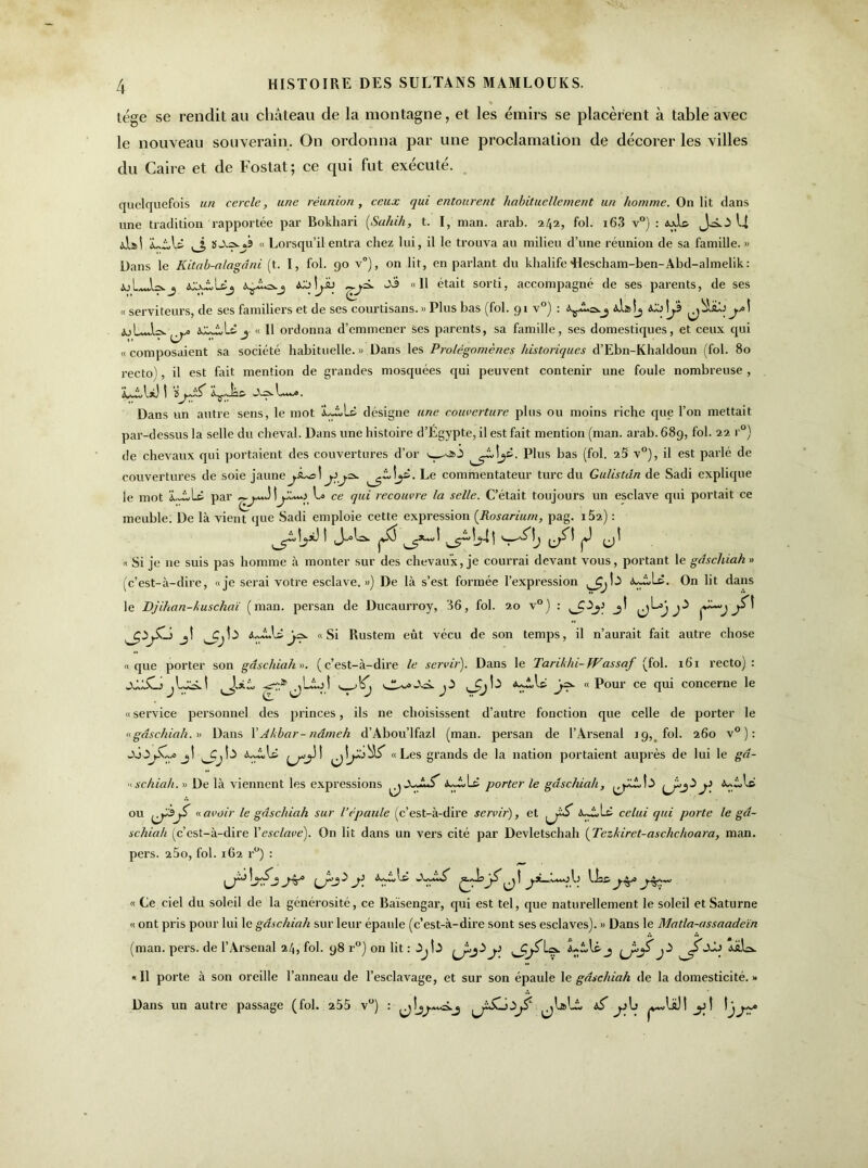 lége se rendit au château de la montagne, et les émirs se placèrent à table avec le nouveau souverain. On ordonna par une proclamation de décorer les villes du Caire et de Fostat; ce qui fut exécuté. quelquefois un cercle, une réunion, ceux rjui entourent habituellement un homme. On lit dans une tradition rapportée par Bokhari (Sahih, t. I, man. arab. 242, fol. i63 v°) : dois JsO U dj>! iLiAs 3, « Lorsqu’il entra chez lui, il le trouva au milieu d’une réunion de sa famille. » Dans le Kitab-alagdni (t. I, fol. 90 v°), on lit, en parlant du khalife 'Hescham-ben-Abd-almelik: y»! j Sa «11 était sorti, accompagné de ses parents, de ses « serviteurs, de ses familiers et de ses courtisans.» Plus bas (fol. 91 v°) : ja\ « Il ordonna d’emmener ses parents, sa famille, ses domestiques, et ceux qui «composaient sa société habituelle.» Dans les Prolégomènes historiques d’Ebn-Khaldoun (fol. 80 recto), il est fait mention de grandes mosquées qui peuvent contenir une foule nombreuse , L±A*J ! ïLw». Dans un autre sens, le mot désigne une couverture plus ou moins riche que l’on mettait par-dessus la selle du cheval. Dans une histoire d’Égypte, il est fait mention (man. arab. 689, fol. 22 r°) de chevaux qui portaient des couvertures d’or wsàô Plus bas (fol. 2S v°), il est parlé de couvertures de soie jaunej.â^d comment:ateur turc du Gulistdn de Sadi explique le mot par ce rlu’- recouvre la selle. C’était toujours un esclave qui portait ce meuble. De là vienV que Sadi emploie cette expression (Rosarium, pag. 152) : « Si je ne suis pas homme à monter sur des chevaux, je courrai devant vous, portant le gdschiah » (c’est-à-dire, «je serai votre esclave.») De là s’est formée l’expression 3>j ^ On lit dans le Djihan-huschaï (man. persan de Ducaurroy, 36, fol. 20 v°) : ^Q^y jt Ç~~“J j 4 jl À-Jkl*«Si Rustem eût vécu de son temps, il n’aurait fait autre chose «que porter son gdschiah». (c’est-à-dire le servir'). Dans le Tarihhi-fVassaf (fol. 161 recto): jJJwCjjljcü jD 3jb y«Pour ce qui concerne le « service personnel des princes, ils ne choisissent d’autre fonction que celle de porter le «gdschiah. » Dans l'Akbar-nâmeh d’Abou’lfazl (man. persan de l’Arsenal 19, fol. 260 v° ) : jî “Les grands de la nation portaient auprès de lui le gd- « schiah. » De là viennent les expressions ^ ù-dJs porter le gdschiah, î a ^ ^ P ou «avoir le gdschiah sur l’épaule (c’est-à-dire servir), et à3oLt celui qui porte le gd- schiah (c’est-à-dire Y esclave). On lit dans un vers cité par Devletschah (Tezkiret-asclichoara, man. pers. 25o, fol. 162 r°) : y >XjS ji. {) « Ce ciel du soleil de la générosité, ce Baïsengar, qui est tel, que naturellement le soleil et Saturne « ont pris pour lui le gdschiah sur leur épaule (c’est-à-dire sont ses esclaves). » Dans le Matla-assaadeïn (man. pers. de l’Arsenal 24, fol. 98 r°) on lit: ,Îj!,5 j} ^jJibi. «Il porte à son oreille l’anneau de l’esclavage, et sur son épaule le gdschiah de la domesticité.» Dans un autre passage (fol. 255 v°) : y\j y !