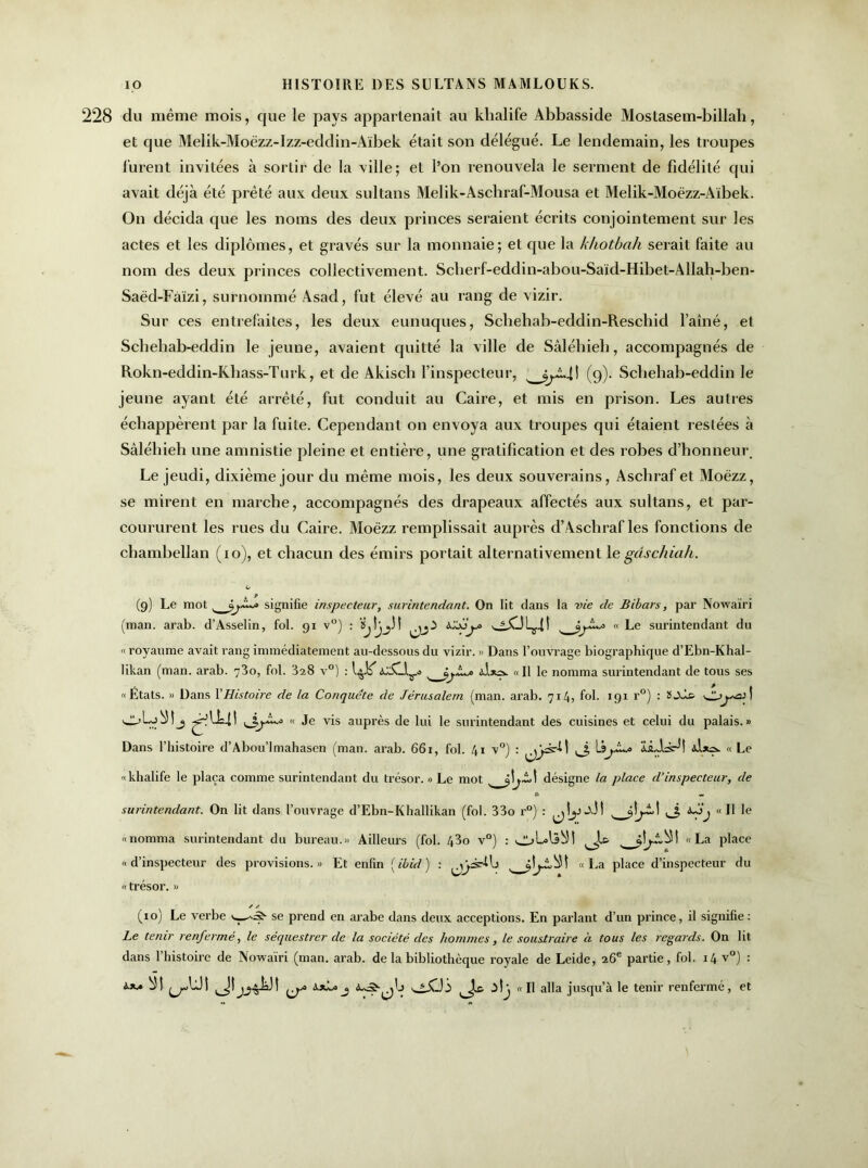 228 du même mois, que le pays appartenait au khalife Abbasside Mostasem-billah, et que Melik-Moëzz-Izz-eddin-Aïbek était son délégué. Le lendemain, les troupes lurent invitées à sortir de la ville; et l’on renouvela le serment de fidélité qui avait déjà été prêté aux deux sultans Melik-Aschraf-Mousa et Melik-Moëzz-Aïbek. On décida que les noms des deux princes seraient écrits conjointement sur les actes et les diplômes, et gravés sur la monnaie; et que la khotbah serait faite au nom des deux princes collectivement. Scherf-eddin-abou-Said-Hibet-Allab-ben- Saëd-Fàïzi, surnommé Asad, fut élevé au rang de vizir. Sur ces entrefaites, les deux eunuques, Schehab-eddin-Reschid famé, et Schehab-eddin le jeune, avaient quitté la ville de Sâlébieb, accompagnés de Rokn-eddin-Kbass-Turk, et de Akiscli l’inspecteur, s (9). Schehab-eddin le jeune ayant été arrêté, fut conduit au Caire, et mis en prison. Les autres échappèrent par la fuite. Cependant on envoya aux troupes qui étaient restées à Sâléhieh une amnistie pleine et entière, une gratification et des robes d’honneur. Le jeudi, dixième jour du même mois, les deux souverains, Aschraf et Moëzz, se mirent en marche, accompagnés des drapeaux affectés aux sultans, et par- coururent les rues du Caire. Moëzz remplissait auprès d’Aschraf les fonctions de chambellan (10), et chacun des émirs portait alternativement le gdschiali. (9) Le mot , signifie inspecteur, surintendant. On lit dans la vie de Bibars, par Nowaïri (man. arab. d’Asselin, fol. 91 v°) : s « Le surintendant du « royaume avait rang immédiatement au-dessous du vizir. » Dans l’ouvrage biographique d’Ebn-Khal- likan (man. arab. 73o, fol. 328 v°) : <c£Llr.s 9,^0 àIjus. « Il le nomma surintendant de tous ses ''États. » Dans Y Histoire de la Conquête de Jérusalem (man. arab. 714, fol. 191 r°) : ü-Xii ! j?Ü4! jp, • « Je vis auprès de lui le surintendant des cuisines et celui du palais. » Dans l’histoire d’Abou’lmahasen (man. arab. 661, fol. 41 v°) : \âjJL# IsLls-H « Le khalife le plaça comme surintendant du trésor. » Le mot '—désigne la place d’inspecteur, de surintendant. On lit dans l’ouvrage d’Ebn-Khallikan (fol. 33o r°) : y 1 fjj «Il le «nomma surintendant du bureau.» Ailleurs (fol. 43o v°) : s «La place « d’inspecteur des provisions. » Et enfin ( ibid ) : «La place d’inspecteur du « trésor. » ✓ y (10) Le verbe se prend en arabe dans deux acceptions. En parlant d’un prince, il signifie: Le tenir renfermé, le séquestrer de la société des hommes, le soustraire à tous les regards. On lit dans l’histoire de Nowaïri (man. arab. de la bibliothèque royale de Leide, 26e partie, fol. 14 v°) : s.xa bîl ^U! a*!* j Jæ itj «Il alla jusqu’à le tenir renfermé, et