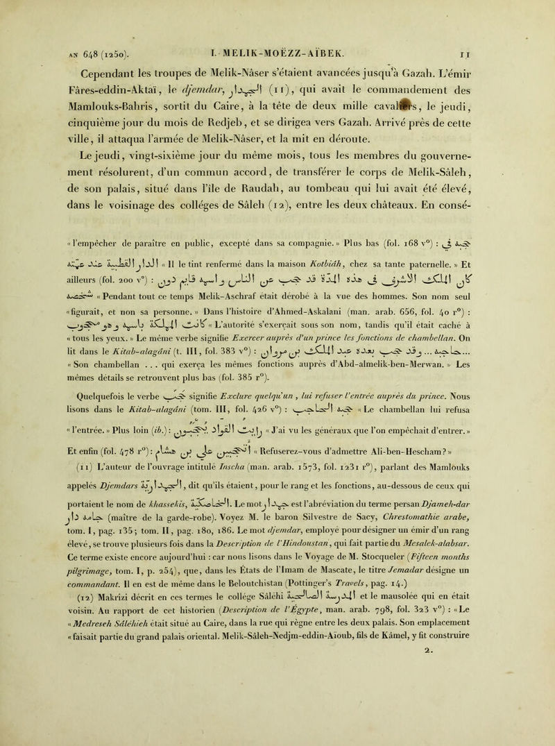 Cependant les troupes de Melik-Nâser s’étaient avancées jusqu’à Gazah. L’émir Fâres-eddin-Aklaï, le d/emdar, (11), qui avait le commandement des Mamlouks-Baliris, sortit du Caire, à la tête de deux mille cavales, le jeudi, cinquième jour du mois de Redjeb, et se dirigea vers Gazah. Arrivé près de cette ville, il attaqua l’armée de Melik-Nâser, et la mit en déroute. Le jeudi, vingt-sixième jour du même mois, tous les membres du gouverne- ment résolurent, d’un commun accord, de transférer le corps de Melik-Sâleh, de son palais, situé dans l’île de Raudah, au tombeau qui lui avait été élevé, dans le voisinage des collèges de Sâleh (12), entre les deux châteaux. En consé- « l’empêcher de paraître en public, excepté dans sa compagnie.» Plus bas (fol. 168 v°) : ,3 iuâ' A4* L-JsaMjÎjJ! « 11 le tint renfermé dans la maison Kotbidh, chez sa tante paternelle. » Et ailleurs (fol. 200 v°) : pjLa j A3 ï34t SA* 3 ^ „ Pendant tout ce temps Melik-Aschraf était dérobé à la vue des hommes. Son nom seul «figurait, et non sa personne.» Dans l’histoire d’Ahmed-Askalani (man. arab. 656, fol. 40 r°) : y sjkoo « L’autorité s’exercait sous son nom, tandis qu’il était caché à « tous les yeux. » Le même verbe signifie Exercer auprès d’un prince les fonctions de chambellan. On lit dans le Kitab-alagâni (t. III, fol. 383 v°) : ■wXJ.-IÎ Aa& ïA*; A3 j ... A^a-lok... « Son chambellan . . . qui exerça les mêmes fonctions auprès d’Abd-almelik-ben-Merwan. » Les mêmes détails se retrouvent plus bas (fol. 385 r°). Quelquefois le verbe y signifie Exclure quelqu'un , lui refuser l’entrée auprès du prince. Nous lisons dans le Kitab-alagâni (tom. III, fol. 4^6 v°) : y 4*5- «Le chambellan lui refusa O *• 9 « l’entrée. » Plus loin (ib.) : 3Îyü I 3*3 \j « J’ai vu les généraux que l’on empêchait d’entrer. » Et enfin (fol. 4?8 r°): «Refuserez-vous d’admettre Ali-ben-Hescham?» (11) L’auteur de l’ouvrage intitulé Inscha (man. arab. i573, fol. ia3i r°), parlant des Mamlouks appelés Djemclars bjÎA^^!, dit qu’ils étaient, pour le rang et les fonctions, au-dessous de ceux qui portaient le nom de khassekis, lÂ-ols^t. LemotjÎA^ est l’abréviation du terme persan Djameh-dar jÎ3 A.*La. (maître de la garde-robe). Voyez M. le baron Silvestre de Sacy, Chrestomathie arabe, tom. I, pag. i35 ; tom. II, pag. 180, 186. Le mot djemdar, employé pour désigner un émir d’un rang élevé, se trouve plusieurs fois dans la Description de l'Hindoustan, qui fait partie du Mesalek-alabsar. Ce terme existe encore aujourd’hui : car nous lisons dans le Voyage de M. Stocqueler (Fifteen rnonths pilgrimage, tom. I, p. 254), que, dans les États de l’Imam de Mascate, le titre Jemaclar désigne un commandant. Il en est de même dans le Beloutchistan (Pottinger’s Travels, pag. 14.) (12) Makrizi décrit en ces termes le collège Sâléhi ILk^La)! a4! et le mausolée qui en était voisin. Au rapport de cet historien (Description de l’Égypte, man. arab. 798, fol. 323 v°) : «Le « Me cires eh Sâléhieh était situé au Caire, dans la rue qui règne entre les deux palais. Son emplacement «faisait partie du grand palais oriental. Melik-Sâleh-Nedjm-eddin-Aïoub, fils de Kâmel, y fit construire 2.