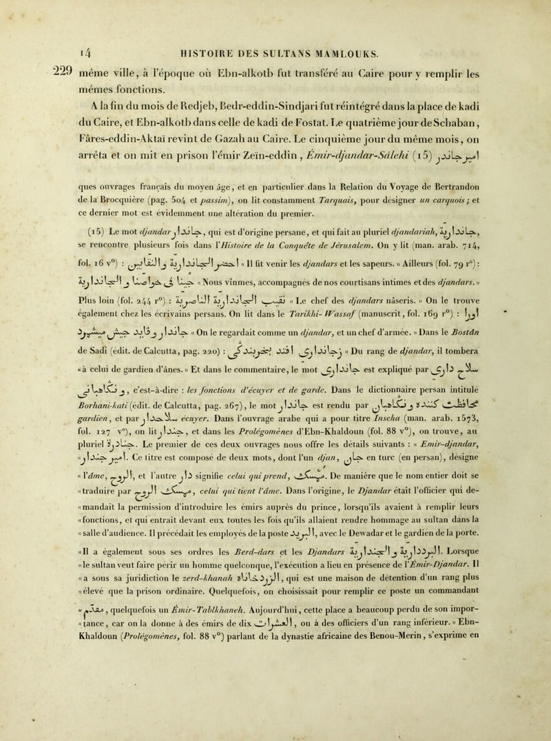 même ville, à l’époque où Ebn-alkotb fut transféré au Caire pour y remplir les mêmes fonctions. A. la fin du mois de Redjeb, Bedr-eddin-Sindjari fut réintégré dans la place de kadi du Caire, et Ebn-alkotb dans celle de kadi de Fostat. Le quatrième jour de Scbaban, Fâres-eddin-Aktaïrevint de Gazah au Caire. Le cinquième jour du même mois, on arrêta et on mit en prison l’émir Zeïn-eddin , Emir-djandar-Sâlehi (i5) ^julçs.^1 ques ouvrages français du moyen âge, et en particulier dans la Relation du Voyage de Bertrandon delà Brocquière (pag. 5o4 et passim), on lit constamment Tarquais, pour désigner un carquois ; et ce dernier mot est évidemment une altération du premier. (i5) Le mot djandarj ! L=>-, qui est d’origine persane, et qui fait au pluriel djanclariah, bj t JoL9., se rencontre plusieurs fois dans l’Histoire de la Conquête de Jérusalem. On y lit (man. arab. 7x4, fol. 16 v°) : ^AüÜtj bjljdls-fi^2^.1 « 11 fit venir les djandars et les sapeurs. » Ailleurs (fol. 79 r°) : bj ! «Xj yj, L.y=s. « Nous vînmes, accompagnés de nos courtisans intimes et des djandars. » Plus loin (fol. 244 r°) : « Le chef des djandars nâseris. » On le trouve également chez les écrivains pei'sans. On lit dans le Tarikhi- Wassaf (manuscrit, fol. 169 r°) : «AjI$ j j t jJl». « On le regardait comme un cljandar, et un chef d’armée. » Dans le Bostân de Sadi (édit, de Calcutta, pag. 220) : « Du rang de djandar, il tombera «à celui de gardien d’ânes.» Et dans le commentaire, le mot est expliqué par L&lSTJ j, c’est-à-dire : les fonctions cl’écuyer et de garde. Dans le dictionnaire persan intitulé Borhani-kati (édit, de Calcutta, pag. 267), le motjî«xil=>. est rendu par tXâS gardien, et parécuyer. Dans l’ouvrage arabe qui a pour titre Inscha (man. arab. i573, fol. 127 v°), on litjl.x4^, et dans les Prolégomènes d’Ebn-Khaldoun (fol. 88 v°), on trouve, au pluriel Le premier de ces deux ouvrages nous offre les détails suivants : « Emir-djandar, Ce titre est composé de deux mots, dont l’un djan, en turc (en persan), désigne «.Y âme, et l’autre signifie celui qui prend, De manière que le nom entier doit se «traduire par , celui qui tient l’âme. Dans l’origine, le Djandar était l’officier qui de- « mandait la permission d’introduire les émirs auprès du prince, lorsqu’ils avaient à remplir leurs «fonctions, et qui entrait devant eux toutes les fois qu’ils allaient rendre hommage au sultan dans la «salle d’audience. Il précédait les employés delà poste >X>jJ 1, avec le Dewadar et le gardien de la porte. «H a également sous ses ordres les Bercl-dars et les Djandars ÜUjtxbs:*! _j Lorsque «le sultan veut faire périr un homme quelconque, l’exécution a lieu en présence de Y Emir-Djandar. Il «a sous sa juridiction le zerd-khanah , qui est une maison de détention d’un rang plus «élevé que la prison ordinaire. Quelquefois, on choisissait pour remplir ce poste un commandant « , quelquefois un Êmir-Tablkhaneh. Aujourd’hui, cette place a beaucoup perdu de son irnpor- « tance, car on la donne à des émirs de dix , ou à des officiers d’un rang inférieur. » Ebn- Khaldoun (Prolégomènes, fol. 88 v°) parlant de la dynastie africaine des Benou-Merin, s’exprime en