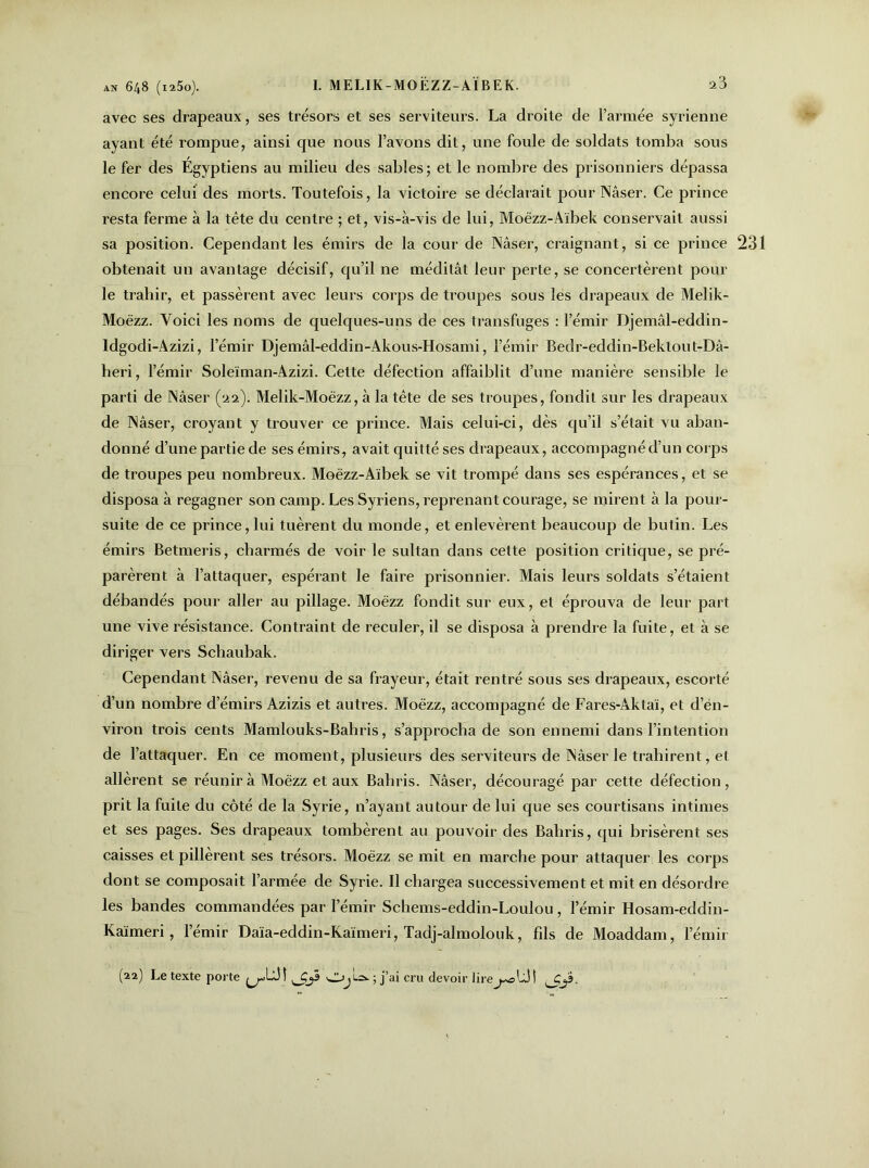 avec ses drapeaux, ses trésors et ses serviteurs. La droite de l’armée syrienne ayant été rompue, ainsi que nous l’avons dit, une foule de soldats tomba sous le fer des Égyptiens au milieu des sables; et le nombre des prisonniers dépassa encore celui des morts. Toutefois, la victoire se déclarait pour Nâser. Ce prince resta ferme à la tête du centre ; et, vis-à-vis de lui, Moëzz-Aïbek conservait aussi sa position. Cependant les émirs de la cour de Nâser, craignant, si ce prince 231 obtenait un avantage décisif, qu’il ne méditât leur perte, se concertèrent poul- ie trahir, et passèrent avec leurs corps de troupes sous les drapeaux de Melik- Moézz. Voici les noms de quelques-uns de ces transfuges : l’émir Djemâl-eddin- ldgodi-Azizi, l’émir Djemâl-eddin-Akous-Hosami, l’émir Bedr-eddin-Bektout-Dâ- heri, l’émir Soleïman-Azizi. Cette défection affaiblit d’une manière sensible le parti de Nâser (22). Melik-Moëzz, à la tête de ses troupes, fondit sur les drapeaux de Nâser, croyant y trouver ce prince. Mais celui-ci, dès qu’il s’était vu aban- donné d’une partie de ses émirs, avait quitté ses drapeaux, accompagné d’un corps de troupes peu nombreux. Moëzz-Aïbek se vit trompé dans ses espérances, et se disposa à regagner son camp. Les Syriens, reprenant courage, se mirent à la pour- suite de ce prince, lui tuèrent du monde, et enlevèrent beaucoup de butin. Les émirs Betmeris, charmés de voir le sultan dans cette position critique, se pré- parèrent à l’attaquer, espérant le faire prisonnier. Mais leurs soldats s’étaient débandés pour aller au pillage. Moëzz fondit sur eux, et éprouva de leur part une vive résistance. Contraint de reculer, il se disposa à prendre la fuite, et à se diriger vers Schaubak. Cependant Nâser, revenu de sa frayeur, était rentré sous ses drapeaux, escorté d’un nombre d’émirs Azizis et autres. Moëzz, accompagné de Fares-Aktaï, et d’én- viron trois cents Mamlouks-Bahris, s’approcha de son ennemi dans l’intention de l’attaquer. En ce moment, plusieurs des serviteurs de Nâser le trahirent, et allèrent se réunir à Moëzz et aux Bahris. Nâser, découragé par cette défection, prit la fuite du côté de la Syrie, n’ayant autour de lui que ses courtisans intimes et ses pages. Ses drapeaux tombèrent au pouvoir des Bahris, qui brisèrent ses caisses et pillèrent ses trésors. Moëzz se mit en marche pour attaquer les corps dont se composait l’armée de Syrie. Il chargea successivement et mit en désordre les bandes commandées par l’émir Schems-eddin-Loulou, l’émir Hosam-eddin- Kaïmeri, l’émir Daïa-eddin-Kaïmeri, Tadj-almolouk, fils de Moaddam, l’émir (22) Le texte porte Oj!-=».; j’ai cru devoir lire_^oU!