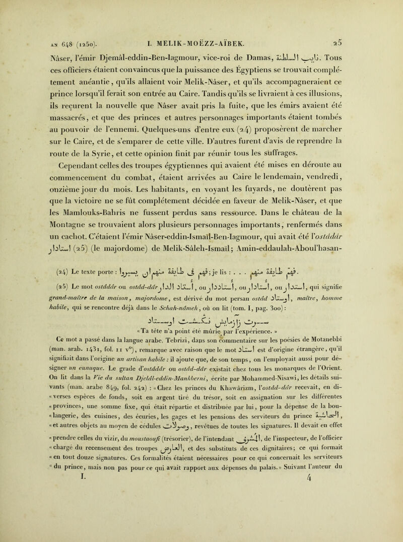 an 648 (i25o). I. MELIK-MOËZZ-AÏBEK. s5 Nâser, l’émir Djemâl-eddin-Bën-lagmour, vice-roi de Damas, LhLJî , olj. Tous ces officiers étaient convaincus que la puissance des Égyptiens se trouvait complè- tement anéantie, qu’ils allaient voir Melik-Nâser, et qu’ils accompagneraient ce prince lorsqu’il ferait son entrée au Caire. Tandis qu’ils se livraient à ces illusions, ils reçurent la nouvelle que Nâser avait pris la fuite, que les émirs avaient été massacrés, et que des princes et autres personnages importants étaient tombés au pouvoir de l’ennemi. Quelques-uns d’entre eux-(24) proposèrent de marcher sur le Caire, et de s’emparer de cette ville. D’autres furent d’avis de reprendre la route de la Syrie, et cette opinion finit par réunir tous les suffrages. Cependant celles des troupes égyptiennes qui avaient été mises en déroute au commencement du combat, étaient arrivées au Caire le lendemain, vendredi, onzième jour du mois. Les habitants, en voyant les fuyards, ne doutèrent pas que la victoire ne se fût complètement décidée en faveur de Melik-Nâser, et que les Mamlouks-Bahris ne fussent perdus sans ressource. Dans le château de la Montagne se trouvaient alors plusieurs personnages importants, renfermés dans un cachot. C’étaient l’émir Nâser-eddin-ismaïl-Ben-Iagmour, qui avait été Xoslâdâr jbb.wî (25) (le majordome) de Melik-Sâleh-Ismaïl ; Amin-eddaulah-Aboul’hasan- (24) Le texte porte : LbLL ^3 ^ ; je lis : . . . ïijLh ^9. £ £ £ (25) Le mot ostâdâr ou ostâd-dârj t jJ î .îljLj, oUjbûbUvî, oujbb-d, oujîXûJ, qui signifie grand-maître de la maison, majordome, est dérivé du mot persan ostâd , maître, homme habile, qui se rencontre déjà dans le Schah-nâmeh, où on lit (tom. I, pag. 3oo) : m*—Cj ^yùjb^ ^ **—.w «Ta tête n’a point été mûrie par l’expérience. » Ce mot a passé dans la langue arabe. Tebrizi, dans son commentaire sur les poésies de Motanebbi (man. arab. 1481, fol. 11 v°), remarque avec raison que le mot ûbûd est d’origine étrangère, qu’il signifiait dans l’origine un artisan habile : il ajoute que, de son temps, on l’employait aussi pour dé- signer un eunuque. Le grade à'ostâdâr ou ostâd-dâr existait chez tous les monarques de 1 Orient. On lit dans la Vie du sultan Djeldl-eddin-Mankberni, écrite par Mohammed-Nisawi, les détails sui- vants (man. arabe 849, fol. 242) : «Chez les princes du Khawârizm, l’ostâd-dâr recevait, en di- « verses espèces de fonds, soit en argent tiré du trésor, soit en assignation sur les différentes «provinces, une somme fixe, qui était répartie et distribuée par lui, pour la dépense de la bou- «langerie, des cuisines, des écuries, les gages et les pensions des serviteurs du prince ‘ÿ~,bxd|, «et autres objets au moyen de cédules revêtues de toutes les signatures. 11 devait en effet «prendre celles du vizir, du moustaoufi (trésorier), de l’intendantde l’inspecteur, de l’officier «chargé du recensement des troupes et des substituts de ces dignitaires; ce qui formait « en tout douze signatures. Ces formalités étaient nécessaires pour ce qui concernait les serviteurs (< du prince, mais non pas pour ce qui avait rapport aux dépenses du palais.» Suivant l’auteur du I. 4