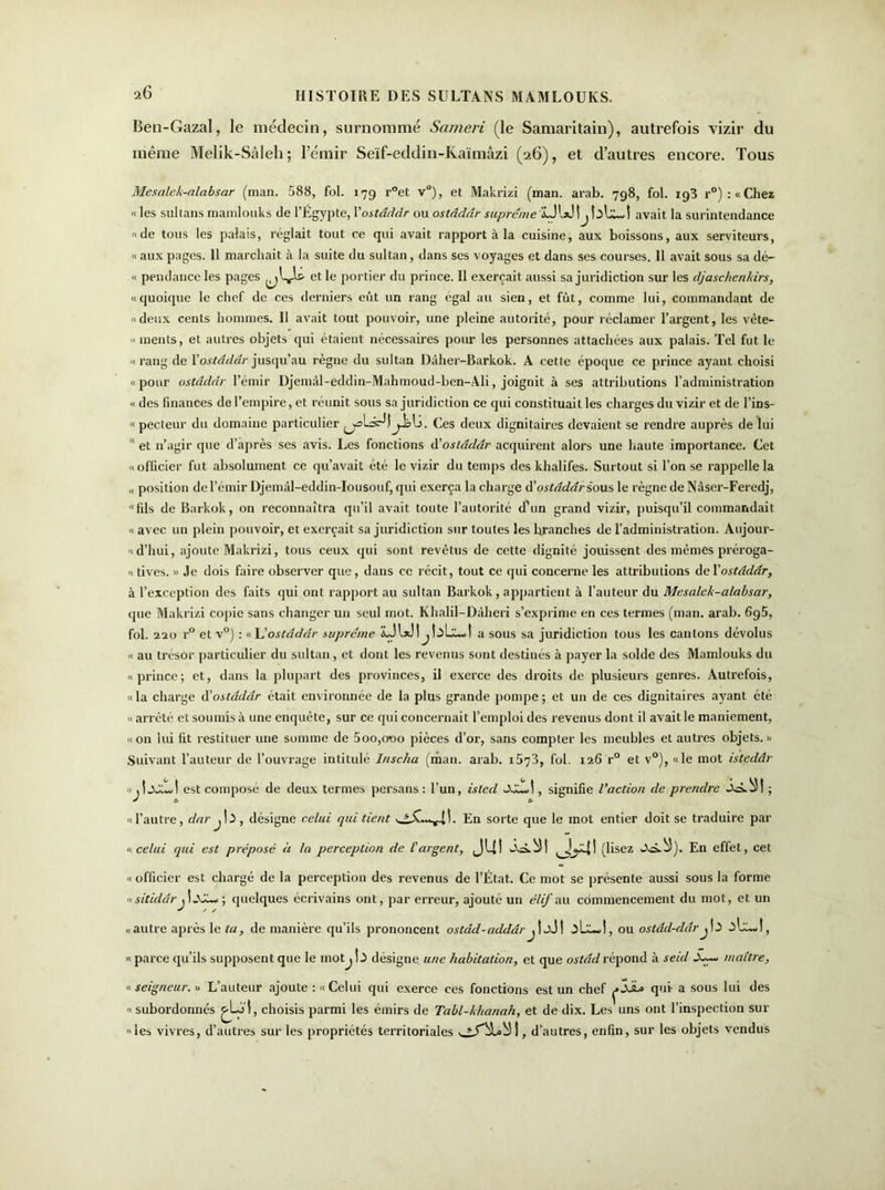 Ben-Gazal, le médecin, surnommé Sarneri (le Samaritain), autrefois vizir du même Melik-Sâleh ; l’émir Seïf-eddin-Kaïmâzi (26), et d’autres encore. Tous Mesalck-alabsar (man. 588, fol. 179 r°et v°), et Makrizi (man. arab. 798, fol. 193 r°):«Chez « les sultans mamlouks de l’Égypte, l'ostâddr ou oslâddr suprême LJUJ \j bUwt avait la surintendance «de tous les palais, réglait tout ce qui avait rapport à la cuisine, aux boissons, aux serviteurs, « aux pages. 11 marchait à la suite du sultan , dans scs voyages et dans ses courses. Il avait sous sa dé- « pendance les pages et le portier du prince. Il exerçait aussi sa juridiction sur les djaschenkirs, «quoique le chef de ces derniers eût un rang égal au sien, et fût, comme lui, commandant de «deux cents hommes. 11 avait tout pouvoir, une pleine autorité, pour réclamer l’argent, les vête- « ments, et autres objets qui étaient nécessaires pour les personnes attachées aux palais. Tel fut le «rang de Y ostâddr jusqu’au règne du sultan Dâher-Barkok. A cette époque ce prince ayant choisi «pour ostâddr l’émir Djemâl-eddin-Mahmoud-ben-Ali, joignit à ses attributions l’administration « des finances de l’empire, et réunit sous sa juridiction ce qui constituait les charges du vizir et de l’ins- «pecleur du domaine particulier Ces deux dignitaires devaient se rendre auprès de lui “ et n’agir que d’après ses avis. Les fonctions d'ostâddr acquirent alors une haute importance. Cet «officier fut absolument ce qu’avait été le vizir du temps des khalifes. Surtout si l’on se rappelle la ,, position de l’émir Djemâl-eddin-Iousouf, qui exerça la charge & ostâddr sous le règne de Nâser-Feredj, “fils de Barkok, on reconnaîtra qu’il avait toute l’autorité d’un grand vizir, puisqu’il commandait « avec un plein pouvoir, et exerçait sa juridiction sur toutes les branches de l’administration. Aujour- « d’hui, ajoute Makrizi, tous ceux qui sont revêtus de cette dignité jouissent des mêmes préroga- « tives. » Je dois faire observer que, dans ce récit, tout ce qui concerne les attributions de Yostddâr, à l’exception des faits qui ont rapport au sultan Barkok, appartient à l’auteur du Mesalck-alabsar, que Makrizi copie sans changer un seul mot. Khalil-Dâheri s’exprime en ces termes (man. arab. 6g5, fol. 220 r° et v°) : «L'ostâddr suprême LJlxJljtaLkot a sous sa juridiction tous les cantons dévolus « au trésor particulier du sultan, et dont les revenus sont destinés à payer la solde des Mamlouks du «prince; et, dans la plupart des provinces, il exerce des droits de plusieurs genres. Autrefois, «la charge à'ostâddr était environnée de la plus grande pompe; et un de ces dignitaires ayant été « arrêté et soumis à une enquête, sur ce qui concernait l’emploi des revenus dont il avait le maniement, «on lui fit restituer une somme de 5oo,croo pièces d’or, sans compter les meubles et autres objets.» Suivant l’auteur de l’ouvrage intitulé Inscha (man. arab. i573, fol. 126 r° et v°), «le mot istedâr « est composé de deux termes persans : l’un, isted , signifie l’action de prendre ickbM ; «l’autre, dar j\ï , désigne celui qui tient En sorte que le mot entier doit se traduire par « celui qui est préposé à la perception de l'argent, JU! ^[^4! (lisez wVà.^5). En effet, cet «officier est chargé de la perception des revenus de l’État. Ce mot se présente aussi sous la forme «sitiddr 11JO-, ; quelques écrivains ont, par erreur, ajouté un élif au commencement du mot, et un «autre après le ta, de manière qu’ils prononcent ostâd-addâr j î jJ I , ou ostdd-ddrj13 .ilXw!, « parce qu’ils supposent que le mot^ Î3 désigne une habitation, et que ostdd répond à seul maître, « seigneur.» L’auteur ajoute :« Celui qui exerce ces fonctions est un chef qui a sous lui des « subordonnés ^Lo'l, choisis parmi les émirs de Tabl-khanah, et de dix. Les uns ont l’inspection sur «les vivres, d’autres sur les propriétés territoriales d’autres, enfin, sur les objets vendus