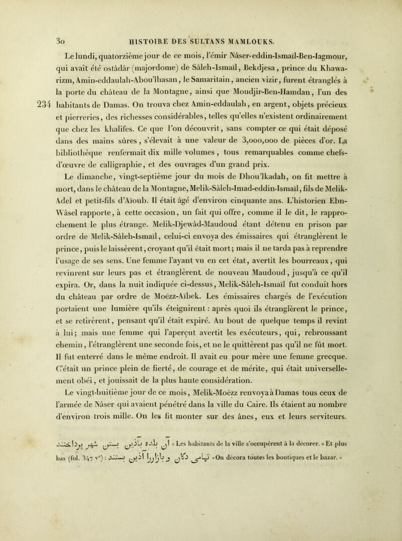 Le lundi, quatorzième jour de ce mois, l’émir Nâser-eddin-Ismaïl-Ben-Iagmour, qui avait été ostâdâr (majordome) de Sâleh-Ismaïl, Bekdjesa, prince du Kbawa- rizm, Amin-eddaulah-Abou’lbasan, le Samaritain, ancien vizir, furent étranglés à la porte du cbâleau de la Montagne, ainsi que Moudjir-Ben-Hamdan, l’un des 234 habitants de Damas. On trouva chez Amin-eddaulab, en argent, objets précieux et pierreries, des richesses considérables, telles quelles n existent ordinairement que chez les khalifes. Ce que l’on découvrit, sans compter ce qui était déposé dans des mains sûres, s’élevait à une valeur de 3,000,000 de pièces d’or. La bibliothèque renfermait dix mille volumes , tous remarquables comme chefs- d’œuvre de calligraphie, et des ouvrages d’un grand prix. Le dimanche, vingt-septième jour du mois de Dhou’Jkadah, on fit mettre à mort, dans le château de la Montagne, Melik-Sâleh-Imad-eddin-Ismaïl, fils de Melik- Adel et petit-fils d’Aïoub. 11 était âgé d’environ cinquante ans. L’historien Ebn- Wâsel rapporte, à cette occasion, un fait qui offre, comme il le dit, le rappro- chement le plus étrange. Melik-Djewâd-Maudoud étant détenu en prison par ordre de Melik-Sâleh-lsmad, celui-ci envoya des émissaires qui étranglèrent le prince, puis le laissèrent, croyant qu’il était mort; mais il ne tarda pas à reprendre l’usage de ses sens. Une femme l’ayant vu en cet état, avertit les bourreaux, qui revinrent sur leurs pas et étranglèrent, de nouveau Maudoud, jusqu’à ce qu’il expira. Or, dans la nuit indiquée ci-dessus, Melik-Sâleh-lsmaïl fut conduit hors du château par ordre de Moëzz-Aïbek. Les émissaires chargés de l’exécution portaient une lumière qu’ils éteignirent: après quoi ils étranglèrent le prince, et se retirèrent, pensant qu’il était expiré. Au bout de quelque temps il revint à lui; mais une femme qui l’aperçut avertit les exécuteurs, qui, rebroussant chemin, l’étranglèrent une seconde fois, et ne le quittèrent pas qu’il ne fût mort. 11 fut enterré dans le même endroit. Il avait eu pour mère une femme grecque. C’était un prince plein de fierté, de courage et de mérite, qui était universelle- ment obéi, et jouissait de la plus haute considération. Le vingt-huitième jour de ce mois, Melik-Moëzz renvoyaàDamas tous ceux de l’armée de Nâser qui avaient pénétré dans la ville du Caire. Ils étaient au nombre d’environ trois mille. On les fit monter sur des ânes, eux et leurs serviteurs. Iïj) “ Ees habitants de la ville s’occupèrent à la décorer. » Et plus bas (fol. 347 v°) : AL:.~o ^ol «On décora toutes les boutiques et le bazar. >>