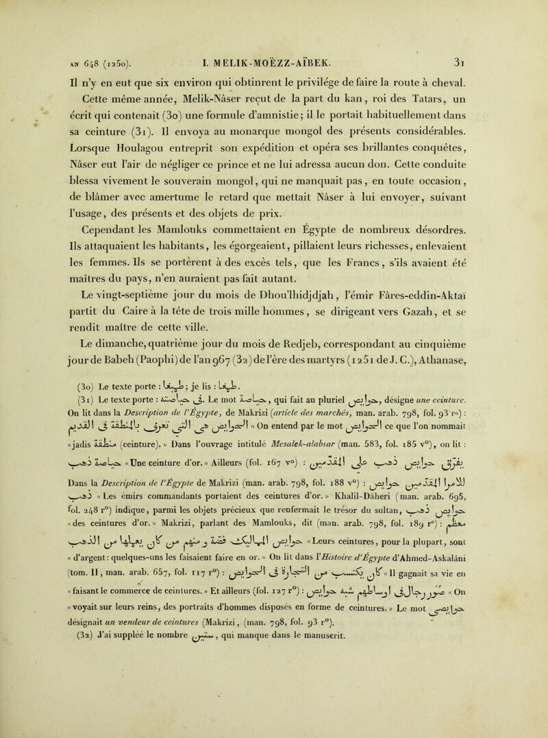 Il n’y en eut que six environ qui obtinrent le privilège de faire la route à cheval. Cette même année, Melik-Nâser reçut de la part du kan , roi des Tatars, un écrit qui contenait (3o) une formule d’amnistie; il le portait habituellement dans sa ceinture (3i). Il envoya au monarque mongol des présents considérables. Lorsque Houlagou entreprit son expédition et opéra ses brillantes conquêtes, Nâser eut l’air de négliger ce prince et ne lui adressa aucun don. Cette conduite blessa vivement le souverain mongol, qui ne manquait pas, en toute occasion, de blâmer avec amertume le retard que mettait Nâser à lui envoyer, suivant l’usage, des présents et des objets de prix. Cependant les Mamlouks commettaient en Égypte de nombreux désordres. Ils attaquaient les habitants, les égorgeaient, pillaient leurs richesses, enlevaient les femmes. Ils se portèrent à des excès tels, que les Francs, s’ils avaient été maîtres du pays, n’en auraient pas fait autant. Le vingt-septième jour du mois de Dhou’lhidjdjah, l’émir Fâres-eddin-Aktaï partit du Caire à la tête de trois mille hommes , se dirigeant vers Gazah, et se rendit maître de cette ville. Le dimanche, quatrième jour du mois de Redjeb, correspondant au cinquième jour de Babeli (Paophi) de l’an 967 (32)del’ère des martyrs (i25i de J. C.), Athanase, (30) Le texte porte : ; je lis : L*çi>. (31) Le texte porte : <CU= La. Le mot L^La., qui fait au pluriel ^dja., désigne une ceinture. On lit dans la Description de l’Egypte, de Makrizi (article des marchés, man. arab. 798, fol. 93 r») : pjwXàd LaioLilj t _ jjr*) î ^jàdjad! « On entend par le mot ^djsdî ce que i’on nommait «jadis iüiaL» (ceinture). » Dans l’ouvrage intitulé Mesalek-alabsar (man. 583, fol. i85 v°), on lit : v !u«La. «Une ceinture d’or. « Ailleurs (fol. 167 v°) : JÜ-II (j^d_»a. Dans la Description de l’Égypte de Makrizi (man. arab. 798, fol. 188 v°) : (jüd_?a SsU! «Les émirs commandants portaient des ceintures d’or.» Khalil-Dâheri (man. arab. 695, fol. 248 r°) indique, parmi les objets précieux que renfermait le trésor du sultan, v ^d^a. «des ceintures d’or.» Makrizi, parlant des Mamlouks, dit (man. arab. 798, fol. 189 r°) : jjbw ^ j 'Lâs «Leurs ceintures, pour la plupart, sont « d’argent: quelques-uns les faisaient faire en or. » On lit dans l'Histoire d’Égypte d’Ahmed-Askalâni (tom. II, man. arab. 657, fol. 117 r°) : ^d^ad! ,J, ïjWd ^«Il gagnait sa vie en « faisantle commei’ce de ceintures. » Et ailleurs (fol. 127 r°) : ^jod^a ^Jla-j jjlo « On «voyait sur leurs reins, des portraits d’hommes disposés en forme de ceintures.» Le mot désignait un vendeur de ceintures (Makrizi, (man. 798, fol. 93 r°). (32) J’ai suppléé le nombre , qui manque dans le manuscrit.