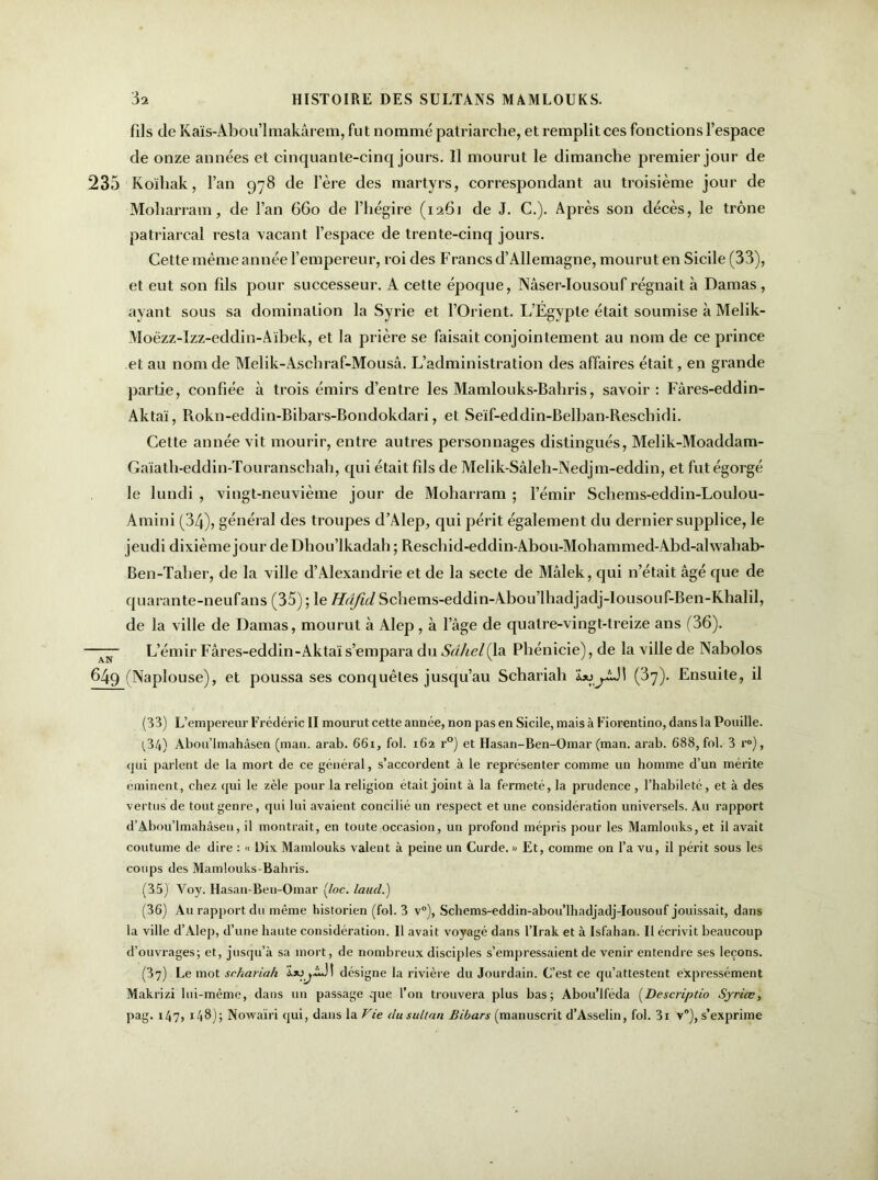 fils de Kaïs-Abou’lmakârem, fut nommé patriarche, et remplit ces fonctions l’espace de onze années et cinquante-cinq jours. 11 mourut le dimanche premier jour de 235 Koïhak, l’an 978 de l’ère des martyrs, correspondant au troisième jour de Moliarram, de l’an 660 de l’hégire (1261 de J. C.). Après son décès, le trône patriarcal resta vacant l’espace de trente-cinq jours. Cette même année l’empereur, roi des Francs d’Allemagne, mourut en Sicile (33), et eut son fils pour successeur. A cette époque, Nâser-Iousouf régnait à Damas , ayant sous sa domination la Syrie et l’Orient. L’Égypte était soumise à Melik- Moëzz-Izz-eddin-Aïbek, et la prière se faisait conjointement au nom de ce prince et au nom de Melik-Aschraf-Mousâ. L’administration des affaires était, en grande partie, confiée à trois émirs d’entre les Mamlouks-Bahris, savoir: Fâres-eddin- Aktaï, Rokn-eddin-Bihars-Bondokdari, et Seïf-eddin-Belban-Reschidi. Cette année vit mourir, entre autres personnages distingués, Melik-Moaddam- Gaïath-eddin-Touranschah, qui était fils de Melik-Sâleh-Nedjm-eddin, et fut égorgé le lundi , vingt-neuvième jour de Moharram ; l’émir Schems-eddin-Loulou- Amini (34), général des troupes d’Alep, qui périt également du dernier supplice, le jeudi dixième jour deDhou’lkadah; Reschid-eddin-Abou-Moliammed-Abd-alwahab- Ben-Taber, de la ville d’Alexandrie et de la secte de Malek, qui n’était âgé que de quarante-neufans (35); le Hujïd Schems-eddin-Abou’lhadjadj-lousouf-Ben-Khalil, de la ville de Damas, mourut à Alep , à l’âge de quatre-vingt-treize ans (36). —77- L’émir Fâres-eddin-Aktaï s’empara du Sahel (la Phénicie), de la ville de Nabolos 649 (Naplouse), et poussa ses conquêtes jusqu’au Schariah (37). Ensuite, il (33) L’empereur Frédéric II mourut cette année, non pas en Sicile, mais à Fiorentino, dans la Pouille. (,34) Abou’lmahâsen (man. arab. 661, fol. 162 r°) et Hasan-Ben-Omar (man. arab. 688, fol. 3 r°), qui parlent de la mort de ce général, s’accordent à le représenter comme un homme d’un mérite eminent, chez (pii le zèle pour la religion était joint à la fermeté, la prudence, l’habileté, et à des vertus de tout genre, qui lui avaient concilié un respect et une considération universels. Au rapport d’Abou’lmahâsen, il montrait, en toute occasion, un profond mépris pour les Mamlouks, et il avait coutume de dire : « Dix Mamlouks valent à peine un Curde. » Et, comme on l’a vu, il périt sous les coups des Mamlouks-Bahris. (35) Yoy. Hasan-Ben-Omar (loc. laucl.) (36) Au rapport du même historien (fol. 3 v°), Schems-eddin-abou’lhadjadj-Iousouf jouissait, dans la ville d’Alep, d’une haute considération. Il avait voyagé dans l’Irak et à Isfahan. Il écrivit beaucoup d’ouvrages; et, jusqu’à sa mort, de nombreux disciples s’empressaient de venir entendre ses leçons. (37) Le mot schariah désigne la rivière du Jourdain, t’est ce qu’attestent expressément Makrizi lui-même, dans un passage que l’on trouvera plus bas; Abou’lféda (Descriptio Syrice, pag. 147, 148); Nowaïri qui, dans la Vie du sultan Bibars (manuscrit d’Asselin, fol. 3i v°), s’exprime