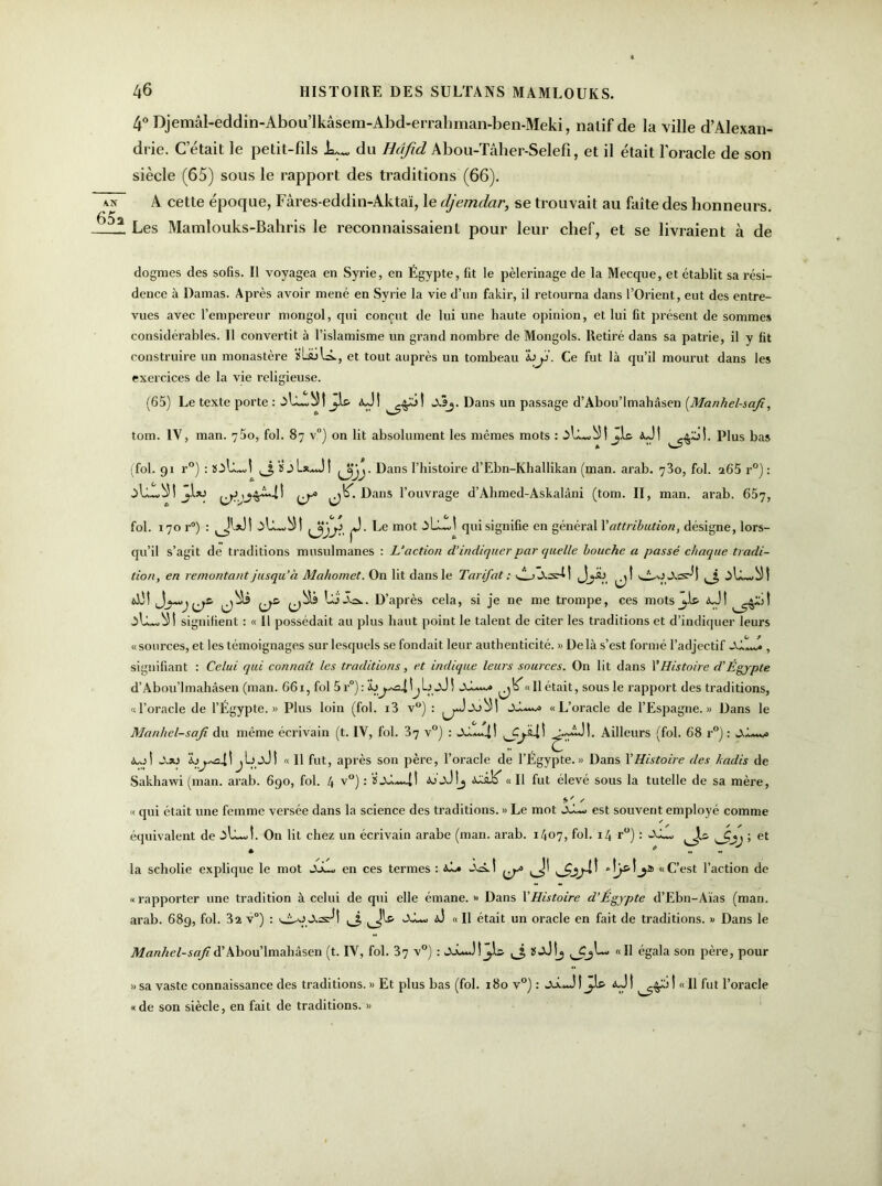 4° Djemâl-eddin-Abou’lkâsem-Abd-errahman-ben-Meki, natif de la ville d’Alexan- drie. C’était le petit-fds du Hâfid Abou-Tâher-Selefî, et il était l'oracle de son siècle (65) sous le rapport des traditions (66). A cette époque, Fâres-eddin-Aktaï, le djemdar, se trouvait au faîte des honneurs. Les Mamlouks-Bahris le reconnaissaient pour leur chef, et se livraient à de dogmes des sofis. Il voyagea en Syrie, en Égypte, fit le pèlerinage de la Mecque, et établit sa rési- dence à Damas. Après avoir mené en Syrie la vie d’un fakir, il retourna dans l’Orient, eut des entre- vues avec l’empereur mongol, qui conçut de lui une haute opinion, et lui fit présent de sommes considérables. 11 convertit à l’islamisme un grand nombre de Mongols. Retiré dans sa patrie, il y fit construire un monastère ïLiülA, et tout auprès un tombeau wy. Ce fut là qu’il mourut dans les exercices de la vie religieuse. (65) Le texte porte : ->L~^t Jl& aJI A3j. Dans un passage d’Abou’lmahâsen [Manhel-safi, tom. IV, man. y5o, fol. 87 v°) on lit absolument les mêmes mots : I jis- aJI ^aM. Plus bas (fol. 91 r°) : îoIlJ ^3 Dans l’histoire d’Ebn-Khallikan (man. arab. 730, fol. 265 r°) : â>L.~.^l ^ Dans l’ouvrage d’Ahmed-Askalâni (tom. II, man. arab. 65j, fol. 170 r°) : |J- Le mot .iL-J qui signifie en général Y attribution, désigne, lors- qu’il s’agit de traditions musulmanes : L’action d’indiquer par quelle bouche a passé chaque tradi- tion, en remontant jusqu’à Mahomet. On lit dans le Tarifât : ALjAsdl JjyV, ^ I àL.w)) ! AM Lii.cs.. D’après cela, si je ne me trompe, ces mots j,L aJ! signifient : « 11 possédait au plus haut point le talent de citer les traditions et d’indiquer leurs « sources, et les témoignages sur lesquels se fondait leur authenticité. » De là s’est formé l’adjectif , signifiant : Celui qui connaît les traditions, et indique leurs sources. On lit dans Y Histoire d’Égypte d’Abou’lmahàsen (man. 661, fol 5 r°) : \jjJ ! ^« 11 était, sous le rapport des traditions, «l’oracle de l’Égypte.» Plus loin (fol. i3 v°) : JJ.—^ «L’oracle de l’Espagne.» Dans le Manhel-safi du même écrivain (t. IV, fol. 37 v°) : ^.AÜÎ. Ailleurs (fol. 68 r°) : A*ol I j Lj _xJ ! « 11 fut, après son père, l’oracle de l’Égypte.» Dans Y Histoire des hadis de Sakhawi (man. arab. 690, fol. 4 v°) : aj'jJ!j icJiK « Il fut élevé sous la tutelle de sa mère, * « qui était une femme versée dans la science des traditions. » Le mot jJ~w est souvent employé comme équivalent de On lit chez un écrivain arabe (man. arab. 1407, fol. 14 r°) ; JjJ, ls ; et la scholie explique le mot JjL_ en ces termes : aL« ^ «C’est l’action de «rapporter une tradition à celui de qui elle émane. » Dans YHistoire d’Égypte d’Ebn-Aïas (man. arab. 689, fol. 32 v°) : AL*. aJ « Il était un oracle en fait de traditions. » Dans le Manhel-safi d’Abou’lmahâsen (t. IV, fol. Zq v°) : JlLJ! ïjJIj «Il égala son père, pour » sa vaste connaissance des traditions. » Et plus bas (fol. 180 v°) : aJ t  É fut l’oracle «de son siècle, en fait de traditions. »