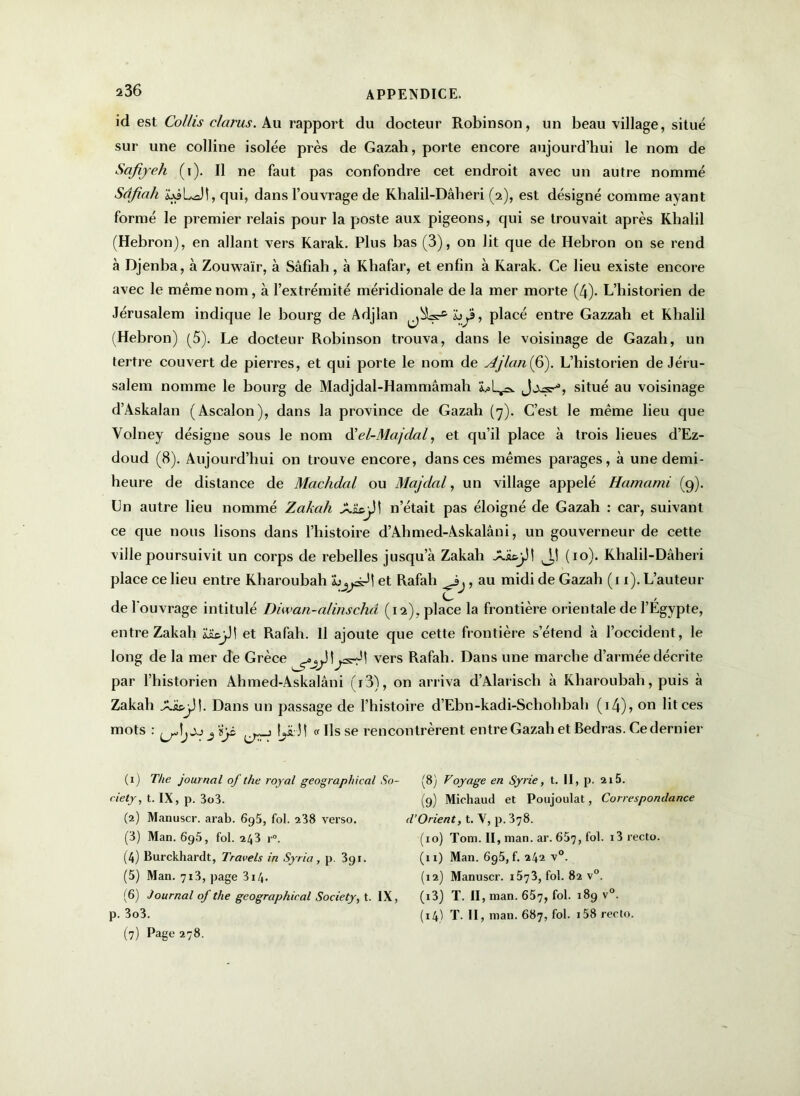 id est Collis clarus. Au rapport du docteur Robinson, un beau village, situé sur une colline isolée près de Gazah, porte encore aujourd’hui le nom de Scifiyeh (r). Il ne faut pas confondre cet endroit avec un autre nommé Sâfiah ijôLJi, qui, dans l’ouvrage de Khalil-Dâheri (2), est désigné comme ayant formé le premier relais pour la poste aux pigeons, qui se trouvait après Khalil (Hébron), en allant vers Karak. Plus bas (3), on lit que de Hébron on se rend à Djenba, à Zouwaïr, à Sâfiah, à Khafar, et enfin à Karak. Ce lieu existe encore avec le même nom, à l’extrémité méridionale de la mer morte (4). L’historien de Jérusalem indique le bourg de Adjlan h^, placé entre Gazzah et Khalil (Hébron) (5). Le docteur Robinson trouva, dans le voisinage de Gazali, un tertre couvert de pierres, et qui porte le nom de Ajlan(6). L’historien de Jéru- salem nomme le bourg de Madjdal-Hammâmah situé au voisinage d’Askalan (Ascalon), dans la province de Gazah (7). C’est le même lieu que Volney désigne sous le nom d’el-Majdal, et qu’il place à trois lieues d’Ez- doud (8). Aujourd’hui on trouve encore, dans ces mêmes parages, à une demi- heure de distance de Machdal ou Majdal, un village appelé Hamami (9). Un autre lieu nommé Zakah A&9JÎ n’était pas éloigné de Gazah : car, suivant ce que nous lisons dans l’histoire d’Ahmed-Askalâni, un gouverneur de cette ville poursuivit un corps de rebelles jusqu’à Zakah X'izjJ! (10). Khalil-Dâheri place ce lieu entre Kharoubah et Rafah ., au midi de Gazah (11). L’auteur de l'ouvrage intitulé Diwan-alinschâ (12), place la frontière orientale de l’Egypte, entre Zakah £ïe)J| et Rafah. Il ajoute que cette frontière s’étend à l’occident, le long de la mer de Grèce ^yJl^s-31 vers Rafah. Dans une marche d’armée décrite par l’historien Ahmed-Askalâni (r3), on arriva d’Alarisch à Kharoubah, puis à Zakah Aï&jJl. Dans un passage de l’histoire d’Ebn-kadi-Schohbali (i4)> on lit ces mots : jïjs tyêj ! «lisse rencontrèrent entre Gazah et Bedras. Ce dernier (1) The journal of the royal geographical So- ciety , t. IX, p. 3o3. (2) Manuscr. arab. 695, fol. 238 verso. (3) Man. 6g5, fol. 243 r°. (4) Burckhardt, Travels in Syria, p. 391. (5) Man. 713, page 314. (6) Journal of the geographical Society, t. IX, p. 3o3. (7) Page 278. (8) Voyage en Syrie, t. II, p. 215. (9) Michaud et Poujoulat, Correspondance d’Orient, t. V, p. 378. (xo) Tom. II, man. ar. 657, fol. i3 recto. (11) Man. 6g5,f. 242 v°. (12) Manuscr. i5j3, fol. 82 v°. (13) T. II, man. 657, I 2 3 4 5 6 7^9 v°- (14) T. II, man. 687, fol. i58 recto.