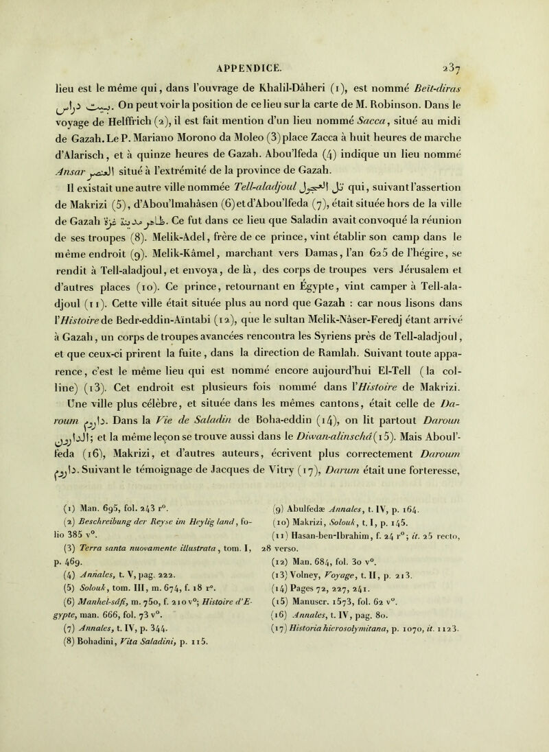 lieu est le même qui, dans l’ouvrage de Khalil-Dâheri (i), est nommé Beït-diras |jO 0° peut voir la position de ce lieu sur la carte de M. Robinson. Dans le voyage de Helffrich (2), il est fait mention d’un lieu nommé Sacca, situé au midi de Gazah. Le P. Mariano Morono da Moleo (3) place Zacca à huit heures de marche d’Alarisch, et à quinze heures de Gazah. Abou’lfeda (4) indique un lieu nommé AnsarjJi situé à l’extrémité de la province de Gazah. Il existait une autre ville nommée Tell-aladjoul Jj‘ qui, suivant l’assertion de Makrizi (5), d’Abou’lmahâsen (6) et d’Abou’Ifeda (7), était située hors de la ville de Gazah ïyL j^aLk. Ce fut dans ce lieu que Saladin avait convoqué la réunion de ses troupes (8). Melik-Adel, frère de ce prince, vint établir son camp dans le même endroit (9). Melik-Kâmel, marchant vers Damas, l’an 625 de l’hégire, se rendit à Tell-aladjoul, et envoya, de là, des corps de troupes vers Jérusalem et d’autres places (10). Ce prince, retournant en Egypte, vint camper à Tell-ala- djoul (11). Cette ville était située plus au nord que Gazah : car nous lisons dans XHistoire de Bedr-eddin-Aïntabi (12), que le sultan Melik-Nâser-Feredj étant arrivé à Gazah, un corps de troupes avancées rencontra les Syriens près de Tell-aladjoul, et que ceux-ci prirent la fuite , dans la direction de Ramlah. Suivant toute appa- rence, c’est le même lieu qui est nommé encore aujourd’hui El-Tell (la col- line) (i3). Cet endroit est plusieurs fois nommé dans l'Histoire de Makrizi. Une ville plus célèbre, et située dans les mêmes cantons, était celle de Da- rourn pjta- Dans la Vie de Saladin de Bolia-eddin (i4), on lit partout Daroun jjjIjJî; et la même leçon se trouve aussi dans le Diwan-alinschâ( 15). Mais Aboul’- feda (16), Makrizi, et d’autres auteurs, écrivent plus correctement Daroum çjjb. Suivant le témoignage de Jacques de Yitry (17), Darum était une forteresse, (1) Man. 695, fol. 9.43 r°. (2) Beschreibung der Reyse im Heylig /and, fo- lio 385 v°. (3) Terra santa nuovamente ülustrata, tom. I, p. 469. (4) Annales, t. V, pag. 222. (5) Solouh, tom. III, m. 674, f. 18 r°. (6) Manhel-sâfi, m. 750, f. 210 v°; Histoire d'E- gypte, man. 666, fol. 73 v°. (7) Annales, t. IV, p. 344- (8) Bohadini, Vit a Saladini, p. n5. (9) Abulfedæ Annales, t. IV, p. 164. (10) Makrizi, Solouk, t, I, p. 145. (11) Hasan-ben-Ibrahim, f. 24 r°; it. 25 recto, 28 verso. (12) Man. 684, fol. 3o v°. (13) Volney, Voyage, t. II, p. 213. (14) Pages 72, 227, 241. (15) Manuscr. 1573, fol. 62 v°. (16) Annales, t. IV, pag. 80. (17) Historiahierosolymitana, p. 1070, it. 1123.