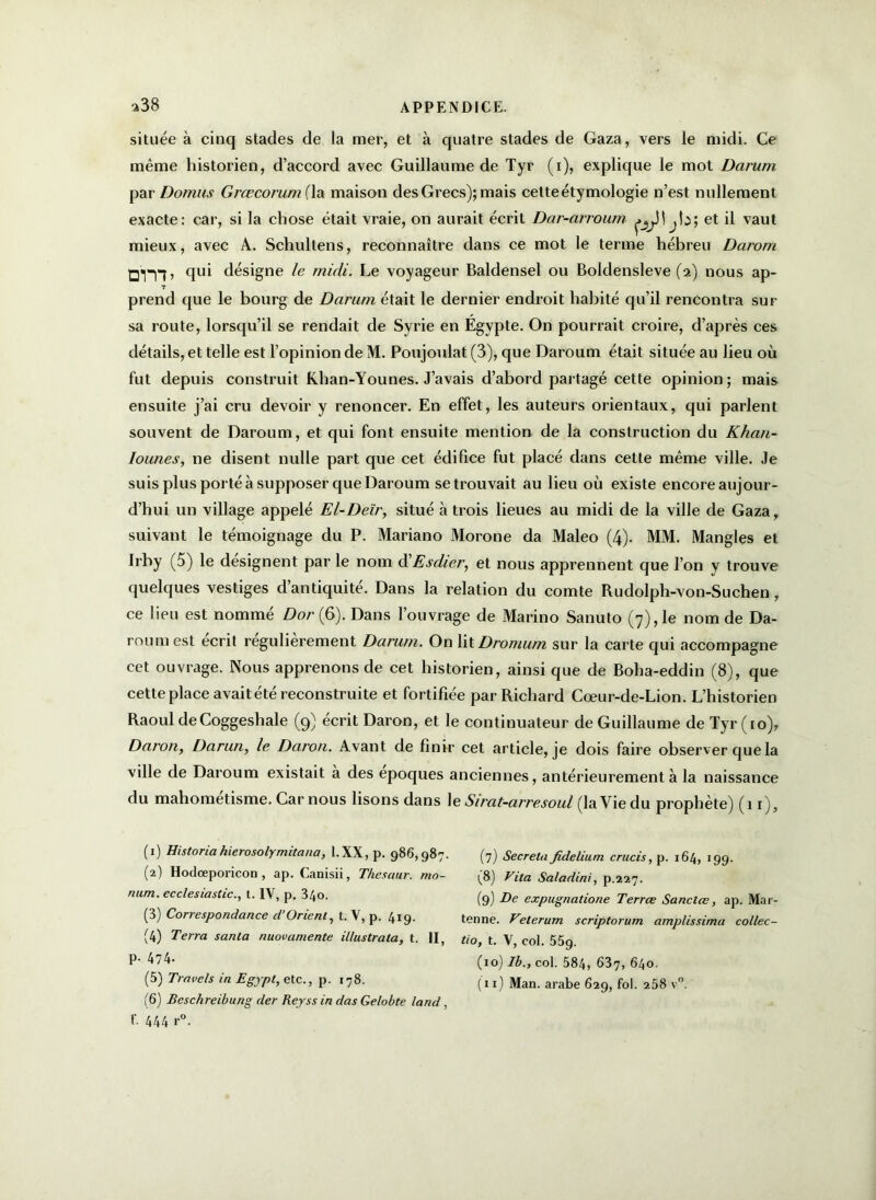 située à cinq stades de la mer, et à quatre stades de Gaza, vers le midi. Ce même historien, d’accord avec Guillaume de Tyr (i), explique le mot Dcirum par Domus Grœcorum fia maison des Grecs); mais cette étymologie n’est nullement exacte: car, si la chose était vraie, on aurait écrit Dar-arroum et il vaut mieux, avec A. Schultens, reconnaître dans ce mot le terme hébreu Darom 01*T7’ qui désigne le midi. Le voyageur Baldensel ou Boldensleve (2) nous ap- T prend que le bourg de Darum était le dernier endroit habité qu’il rencontra sur sa route, lorsqu’il se rendait de Syrie en Égypte. On pourrait croire, d’après ces détails, et telle est l’opinion de M. Poujoulat (3), que Daroum était située au lieu où fut depuis construit Khan-Younes. J’avais d’abord partagé cette opinion ; mais ensuite j’ai cru devoir y renoncer. En effet, les auteurs orientaux, qui parlent souvent de Daroum, et qui font ensuite mention de la construction du Khatt- lounes, ne disent nulle part que cet édifice fut placé dans cette même ville. Je suis plus porté à supposer que Daroum se trouvait au lieu où existe encore aujour- d’hui un village appelé El-Deïr, situé à trois lieues au midi de la ville de Gaza, suivant le témoignage du P. Mariano Morone da Maleo (4). MM. Mangles et Irby (5) le désignent par le nom à'Esdier, et nous apprennent que l’on y trouve quelques vestiges d’antiquité. Dans la relation du comte Budolph-von-Suchen, ce lieu est nommé Dor(Ç>). Dans l’ouvrage de Marino Sanuto (7), le nom de Da- roum est écrit régulièrement Darum. On lit Dro/num sur la carte qui accompagne cet ouvrage. Nous apprenons de cet historien, ainsi que de Boha-eddin (8), que cette place avait été reconstruite et fortifiée par Richard Cœur-de-Lion. L’historien Raoul de Coggeshale (9) écrit Daron, et le continuateur de Guillaume de Tyr (io)y Daron, Darun, le Daron. Avant de finir cet article, je dois faire observer que la ville de Daroum existait a des époques anciennes, antérieurement à la naissance du mahométisme. Car nous lisons dans le Sirat-arresoul (la Vie du prophète) (11), ( 1 ) Historia hierosolymitana, 1. XX, p. 986,987. (7) Sécréta fidelium crucis, p. 164, 199. (2) Hodœporicon, ap. Canisii, Thesctur. mo- (8) Vita Saladini, p.227. num. ecclesiastic., t. IV, p. 34o. (9) De expugnatione Terrœ Sanclœ, ap. Mar- (3) Correspondance d Orient^ t. V, p. 419- tenne. Veterum scriptorurn amplissima collec- (4) Terra santa nuovamente illustrala, t. II, tio, t. V, col. 55g. P-474- (io)7i.,col. 584, 637, 640. (5) Travels in Egypl, etc., p. 178. (11) Man. arabe 629, fol. a58 v° (6) Beschreibung der Reyss in das Gelobte land, f. 444 r°.