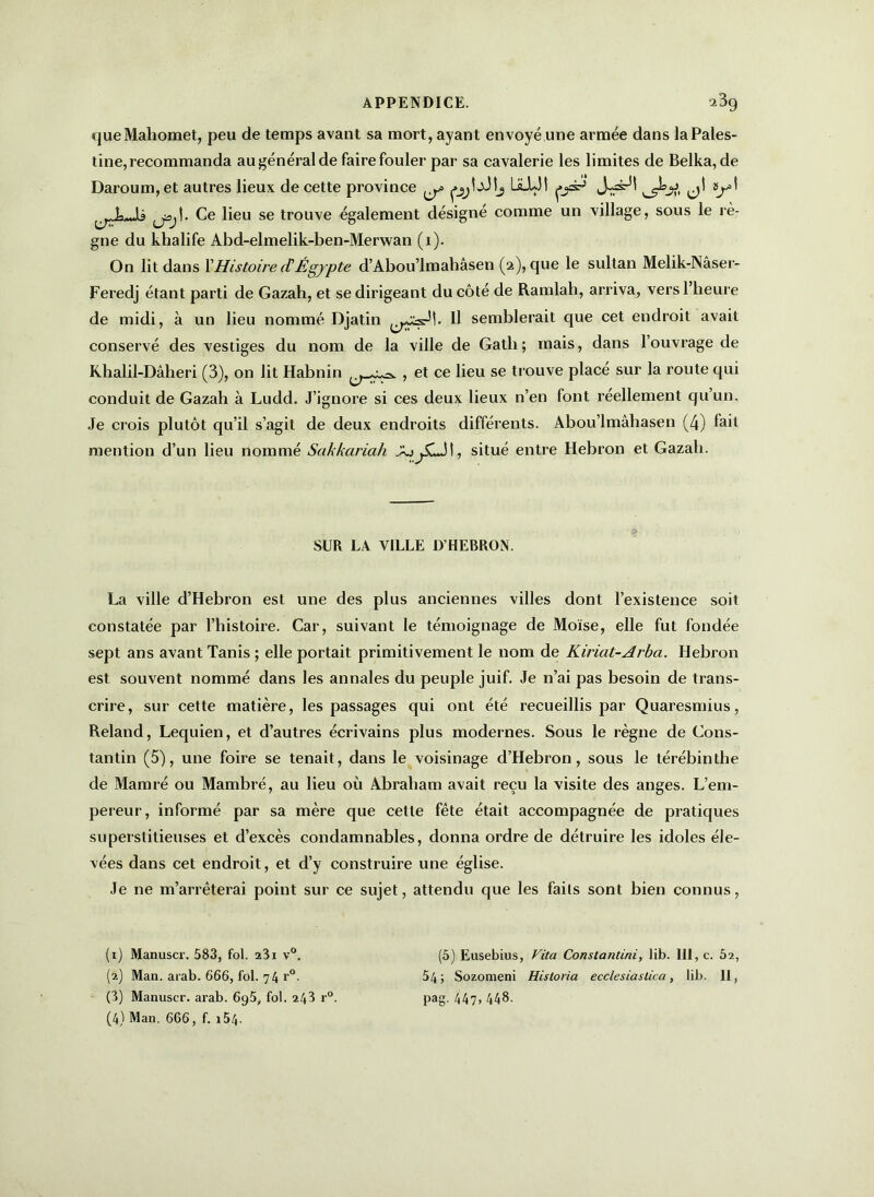 que Mahomet, peu de temps avant sa mort, ayant envoyé une armée dans la Pales- tine, recommanda au général de faire fouler par sa cavalerie les limites de Belka, de Daroum, et autres lieux de cette province ^ LsLUî ps-5 d1 2 3 4 y' ^ ly-U Ce lieu se trouve également désigné comme un village, sous le rè- gne du khalife Abd-elmelik-ben-Merwan (1). On lit dans l’Histoire (TÉgypte d’Abou’lmaliâsen (2), que le sultan Melik-Nâser- Feredj étant parti de Gazah, et se dirigeant du côté de Ramlah, arriva, vers l’heure de midi, à un lieu nommé Djatin H semblerait que cet endroit avait conservé des vestiges du nom de la ville de Gath; mais, dans l’ouvrage de Khalil-Dâheri (3), on lit Habnin {j-^=. , et ce lieu se trouve placé sur la route qui conduit de Gazah à Ludd. J’ignore si ces deux lieux n’en font réellement qu’un. Je crois plutôt qu’il s’agit de deux endroits différents. Abou’lmâhasen (4) fait mention d’un lieu nommé Sakkariah AjjSiJl, situé entre Hébron et Gazah. SUR LA VILLE D’HEBRON. La ville d’Hebron est une des plus anciennes villes dont l’existence soit constatée par l’histoire. Car, suivant le témoignage de Moïse, elle fut fondée sept ans avant Tanis ; elle portait primitivement le nom de Kiriat-Arba. Hébron est souvent nommé dans les annales du peuple juif. Je n’ai pas besoin de trans- crire, sur cette matière, les passages qui ont été recueillis par Quaresmius, Reland, Lequien, et d’autres écrivains plus modernes. Sous le règne de Cons- tantin (5), une foire se tenait, dans le voisinage d’Hebron, sous le térébinthe de Mamré ou Mambré, au lieu où Abraham avait reçu la visite des anges. L’em- pereur, informé par sa mère que cette fête était accompagnée de pratiques superstitieuses et d’excès condamnables, donna ordre de détruire les idoles éle- vées dans cet endroit, et d’y construire une église. Je 11e m’arrêterai point sur ce sujet, attendu que les faits sont bien connus, (1) Manuscr. 583, fol. 23i v°. (5) Eusebius, Vita Constantini, lib. III, c. 62, (2) Man. arab. 666, fol. 74 r°. 54; Sozomeni Hisloria ecclesiastica, lib. 11, (3) Manuscr. arab. 695, fol. 243 r°. pag. 447,448. (4) Man. 666, f. 154-