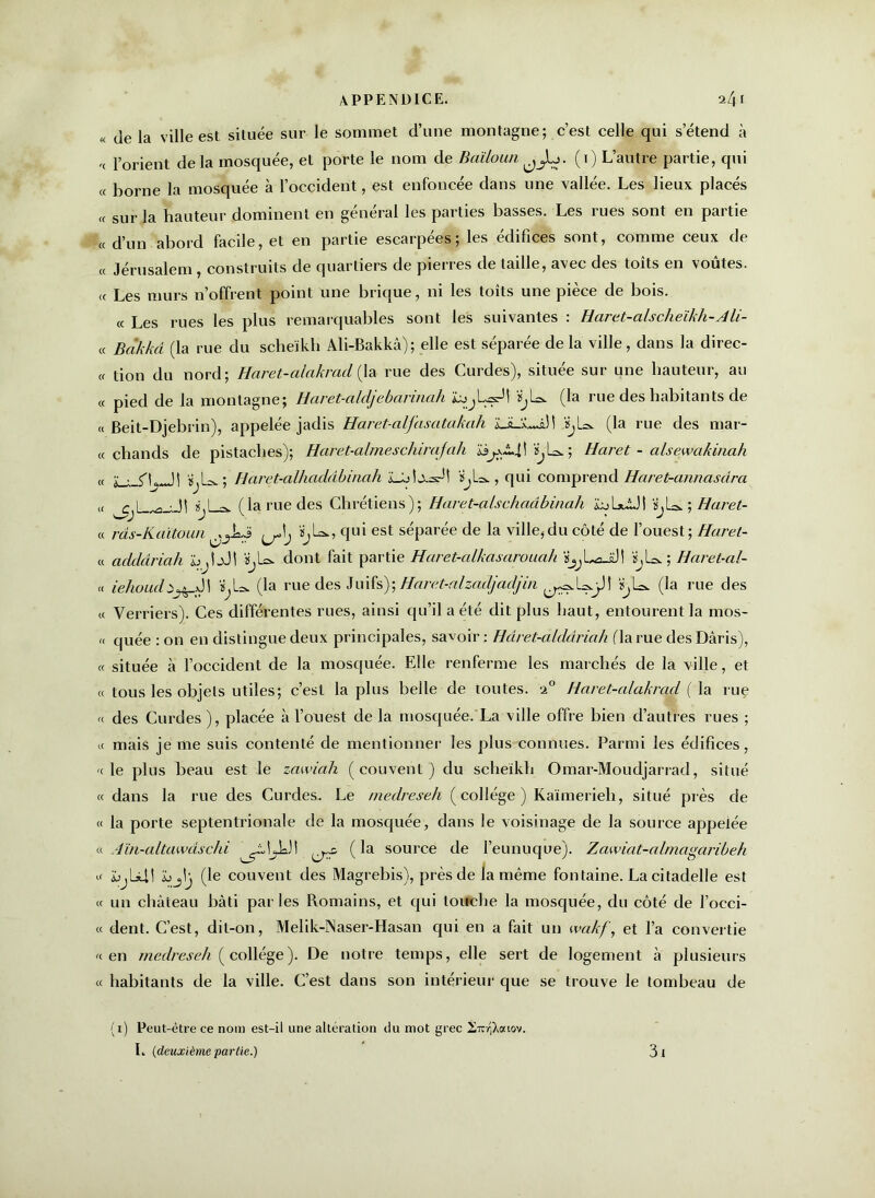 « de la ville est située sur le sommet d’une montagne; c’est celle qui s’étend à '< l’orient delà mosquée, et porte le nom de Baïloun ^L>. (1) L’autre partie, qui « borne la mosquée à l’occident, est enfoncée dans une vallée. Les lieux placés « sur la hauteur dominent en général les parties basses. Les rues sont en partie « d’un abord facile, et en partie escarpées; les édifices sont, comme ceux de « Jérusalem, construits de quartiers de pierres de taille, avec des toits en voûtes. « Les murs n’offrent point une brique, ni les toits une pièce de bois. « Les rues les plus remarquables sont les suivantes : Haret-alscheïkh-Ali- « Bcikkâ (la rue du scheïkli Ali-Bakkâ); elle est séparée de la ville, dans la direc- « lion du nord; Haret-alakrad {la rue des Curdes), située sur une hauteur, au « pied de la montagne; Haret-aldj ebaruiah iâjjLsrH ïjLa. (la rue des habitants de « Beit-Djebrin), appelée jadis Haret-alfasatakah ïJL.wS! «jL». (la rue des mar- ie chands de pistaches); Hamt-almeschirajcih ïjL&. ; Haret - alsewakinah « è_-- ^L-M «jU.; Haret-alhadâbinah ïjla. , qui comprend Haret-annasdra ,< c L ,-g. ■ 31 *,La. (la rue des Chrétiens); Haret-alschaâbinah JûjLuUI ts,L>; Haret- « râs-Kaïtoun «jL®., qui est séparée de la ville, du côté de l’ouest ; Haret- « addâriah b.S1 «jl®. dont fait partie Haret-alkasarouah ïjjLaJÔ\ isjL®.; Haret-al- « iehoud! ‘^L. (la rue des Juifs); Haret-alzadjadjin ïjL®. (la rue des « Verriers). Ces différentes rues, ainsi qu’il a été dit plus haut, entourent la mos- « quée : on en distingue deux principales, savoir : Hâret-aldâriah (la rue des Dâris), « située à l’occident de la mosquée. Elle renferme les marchés de la ville, et « tous les objets utiles; c’est la plus belle de toutes. 20 Haret-alakrad ( la ruç « des Curdes ), placée à l’ouest de la mosquée. La ville offre bien d’autres rues ; « mais je me suis contenté de mentionner les plus connues. Parmi les édifices, -c le plus beau est le zawiah (couvent) du scheikh Omar-Moudjarrad, situé « dans la rue des Curdes. Le medreseh (collège) Kaïmerieli, situé près de « la porte septentrionale de la mosquée, dans le voisinage de la source appelée c<. Aïn-altawdschi ^0 (la source de l’eunuque). Zawiat-almagaiibeh u wjLslII ïjjij (le couvent des Magrebis), près de la même fontaine. La citadelle est « un château bâti parles Romains, et qui touche la mosquée, du côté de l’occi- « dent. C’est, dit-on, Melik-ÎNaser-Hasan qui en a fait un wakf, et l’a convertie «en medreseh (collège). De notre temps, elle sert de logement à plusieurs « habitants de la ville. C’est dans son intérieur que se trouve le tombeau de (1) Peut-être ce nom est-il une altération du mot grec 2irr|Aouov. L {deuxième partie.) 3 i