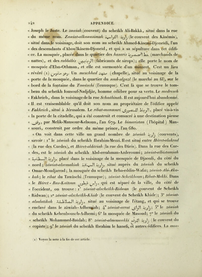 « Joseph le Juste. Le zawiah (couvent) du scheïkh Àli-Bakkâ, situé dans la rue «du même nom. Zawiat-alkawasimah (le couvent des Kâsémis), « situé dans le voisinage, doit son nom au sclieïkli Ahmed-Kâsemi-Djoneïdi, l’un « des descendants d’Abou’lkâsem-Djoneïd, et qui a sa sépulture dans cet édifi- « ce. La mosquée, placée dans le quartier des hasaris Là. (marchands de « nattes), et des rabbdbis (fabricants de sirops); elle porte le nom de « mosquée d’Ebn-Othman, et elle est surmontée d’un minaret. C’est un lieu « révéré (i) j&j. Un meschhed (chapelle), situé au voisinage de la « porte de la mosquée, dans le quartier du souk-algazl (le marché au fil), sur le « bord de la fontaine du Tawdschi (l’eunuque). C’est là que se trouve le tom- « beau du sclieikh lousouf-Nadjdjâr, homme célèbre pour sa vertu. Le medreseh « Fakhrieh, dans le voisinage de la rue Schadbinah. Il est aujourd’hui abandonné. « Il est vraisemblable qu’il doit son nom au propriétaire de l’édifice appelé « Fakhrieh, situé à Jérusalem. Le ribat-mansouri kl;, placé vis-à-vis « la porte de la citadelle, qui a été construit et consacré à une destination pieuse « par Melik-Mansour-Kelaoun, l’an 679. Le bimaristan (l’hôpital) Man- et souri, construit par ordre du même prince, l’an 680. « On voit dans celte ville un grand nombre de zdwiah (couvents), « savoir : i° le zdwiah du scheïkh Ibrahim-Mezzi. Il est situé entre Hâret-alakrad « (la rue des Curdes), et Hdret-alddriah (la rue des Dâris). Dans la rue des Cur- « des, est le zdwiah du scheïkh Abd-erraliman-Azderoumi ; zdwiat-albistamiah « L~>Lk~Jî Ljtj, placé dans le voisinage de la mosquée de Djaouli, du côté du « nord; zdwiat-alsemakiah situé auprès du zdwiah du sclieikh « Omar-Moudjarrad ; la mosquée du scheïkh Beha-eddin-Wafaï; zâwiat-Abi-Aka- « kah ; le ribat du Tawâschi (l’eunuque); zdwiat- Scheikhoun ; Ribat-Mekki. Dans « le Hdiret - Ras-Kaïtoun ^, qui est séparé de la ville, du côté de « l’occident, on trouve : 1° zdiwiat-alscheïkh-Ridwan (le couvent de Scheïkh « Ridwan); i° zdwial-alscheïkh-Khidr (le couvent du Scheïkh Khidr); 3° zàiwiat- « a/salalikah AiUsbLaJI situé au voisinage de l’étang, et qui se trouve tt enclavé dans le zâwiah-Adhemiah; Zj° zdwiat-arraï h; 5° le zdwiah « du scheïkh Kehenbousch-Adhemi; 6° la mosquée de Masoud; 70 le zdwiah du « scheïkh Mohannned-Baïdah; 8° zâwial-aLmouwakki ïjjî; (le couvent du « copiste); 90 le zâwiah du scheïkh Ibrahim le hanefi, et autres édifices. La mos- (1) Voyez la note à la fin de cet article.