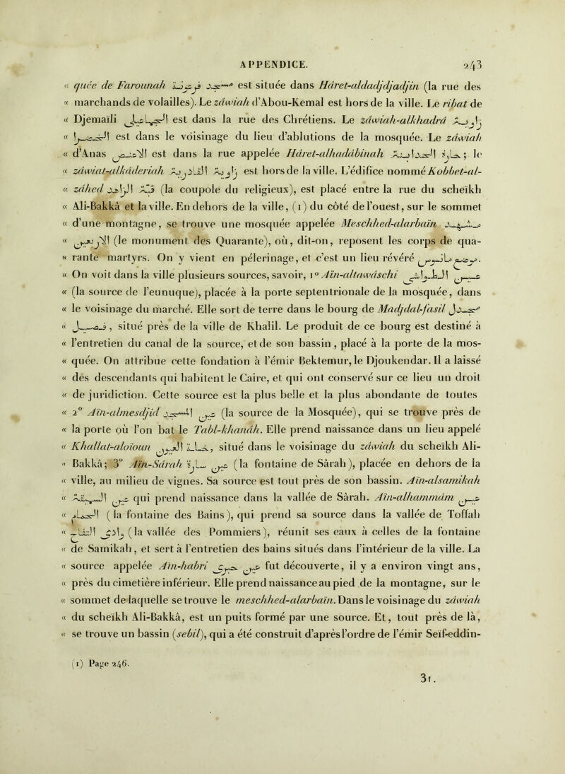 quce de Fcirounah As--1 est située dans Hâret-aldadjdjadjin (la rue des marchands de volailles). Le zâwiah d’Abou-Kemal est hors de la ville. Le ribat de Djemaïli est dans la rue des Chrétiens. Le zâwiah-alkhadrâ \ L_^-=rJt est dans le voisinage du lieu d’ablutions de la mosquée. Le zâwiah d’Anas est dans la rue appelée Hdret-alhaddbinah X._sLv.-srÙ le zâwiat-alkâderinh est horsde la ville. L’édifice nom trié Kobbet-al- zâhed jüfctpl XéJ (la coupole du religieux), est placé entre la rue du scheïkh Ali-Bakkâ et la ville. En dehors de la ville, (1) du côté de l’ouest, sur le sommet d’une montagne, se trouve une mosquée appelée Meschhed-cdarbaïn (le monument des Quarante), où, dit-on, reposent les corps de qua- rante martyrs. On y vient en pèlerinage, et c’est un lieu révéré On voit dans la ville plusieurs sources, savoir, 10 Aïn-altmvdschi {j^r& (la source de l’eunuque), placée à la porte septentrionale de la mosquée, dans le voisinage du marché. Elle sort de terre dans le bourg de Madjdal-fasd J , situé près de la ville de Khaiil. Le produit de ce bourg est destiné à l’entretien du canal de la source, et de son bassin , placé à la porte de la mos- quée. On attribue cette fondation à l’émir Beklemur, le Djoukendar.il a laissé des descendants qui habitent le Caire, et qui ont conservé sur ce lieu un droit de juridiction. Cette source est la plus belle et la plus abondante de toutes 20 Aïn-almesdjid ^ (la source de la Mosquée), qui se trouve près de la porte où l’on bat le Tabl-khanâh. Elle prend naissance dans un lieu appelé Khallat-aloïoun ^,.*3! Li-i., situé dans le voisinage du zâwiah du scheïkh Ali- Bakkâ; 3° Aïn-Sdrah ^ (la fontaine de Sârah), placée en dehors de la ville, au milieu de vignes. Sa source est tout près de son bassin. Aïn-alsamikah qui prend naissance dans la vallée de Sârah. Am-alhammdm (la fontaine des Bains), qui prend sa source dans la vallée de Toffah ^Lidt jplj (la vallée des Pommiers), réunit ses eaux à celles de la fontaine de Samikah, et sert à l’entretien des bains situés dans l’intérieur de la ville. La source appelée Amdiabri ^ fut découverte, il y a environ vingt ans, près du cimetière inférieur. Elle prend naissance au pied de la montagne, sur le sommet de laquelle se trouve le mesclihed-alarbaïn. Dans le voisinage du zâwiah du scheïkh Ali-Bakkâ, est un puits formé par une source. Et, tout près de là, se trouve un bassin (sebil), qui a été construit d’après l’ordre de l’émir Seïf-eddin- 1) Page 246. 3i