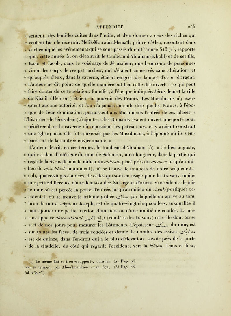 « sentent, des lentilles cuites dans l’huile, et d’en donner à ceux des riches qui « veulent bien le recevoir. Melik-Mouwaïad-Ismaïl, prince d’Alep, racontant dans « sa chronique les événements qui se sont passés durant l’année 5i3 (x), rapporte a que, cette année là, on découvrit le tombeau d’Abraham(Khalil) et de ses fds, « Isaac et Jacob, dans le voisinage de Jérusalem; que beaucoup de personnes » virent les corps de ces patriarches, qui s’étaient conservés sans altération; et « qu’auprès d’eux, dans la caverne, étaient rangées des lampes d’or et d’argent. « L’auteur ne dit point de quelle manière eut lieu cette découverte; ce qui peut « faire douter de cette relation. En effet, à l’époque indiquée, Jérusalem et la ville «. de Khalil (Hébron) étaient au pouvoir des Francs. Les Musulmans n’y exer- ce çaient aucune autorité; et l’on n’a jamais entendu dire que les Francs, à l’épo- << que de leur domination, permissent aux Musulmans l’entrée de ces places. » L’historien de Jérusalem (2) ajoute: « les Romains avaient ouvert une porte pour « pénétrer dans la caverne où reposaient les patriarches, et y avaient construit « une église; mais elle fut renversée par les Musulmans, à l’époque où ils s’em-  parèrent de la contrée environnante. » L’auteur décrit, en ces termes, le tombeau d’Abraham (3): « Ce lieu auguste, <c qui est dans l’intérieur du mur de Salomon, a en longueur, dans la partie qui « regarde la Syrie, depuis le milieu dumihrab, placé près du menber, jusqu’au mi- « lieu du meschhed(monument), où se trouve le tombeau de notre seigneur Ja- <c cob, quatre-vingts coudées, de celles qui sont en usage pour les travaux, moins « une petite différence d’une demi-coudée. Sa largeur, d’orient en occident, depuis « le mur où est percée la porte d’entrée, jusqu’au milieu du riwak(portique) oc- cc cidental, où se trouve la tribune grillée par laquelle on arrive au tom- <( beau de notre seigneur Joseph, est de quatre-vingt cinq coudées, auxquelles il cc faut ajouter une petite fraction d’un tiers ou d’une moitié de coudée. La me- « sure appelée clhira-alamal J.V*M ^3 (coudées des travaux) est celle dont on se « sert de nos jours pour mesurer les bâtiments. L’épaisseur du mur, est « sur toutes les faces, de trois coudées et demie. Le nombre des assises « est de quinze, dans l’endroit qui a le plus d’élévation savoir près de la porte cc de la citadelle, du côté qui regarde l’occident, vers la kiblah. Dans ce lieu, (1) Le même fait se trouve rapporté, dans les (2) Page 25. mêmes termes, par Abou’lmahâsen (man. 671, (3) Pag- 33. fol. 264 v°).