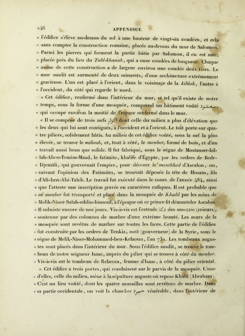 ’246 APPENDICE. « 1 édifice s’élève au-dessus du sol à une hauteur de vingt-six coudées, et cela « sans compter la construction romaine, placée au-dessus du mur de Salomon. « Parmi les pierres qui forment la partie bâtie par Salomon, il en est une, « placée près du lieu du Tabl-khanah, qui a onze coudées de longueur. Chaque « assise de cette construction a de largeur environ une coudée deux tiers. Le « mur susdit est surmonté de deux minarets, d’une architecture extrêmement « gracieuse. L’un est placé à l’orient, dans le voisinage de la kiblah, l’autre à « l’occident, du côté qui regarde le nord. « Cet édifice, renfermé dans l’intérieur du mur, et tel qu’il existe de notre « temps, sous la forme d’une mosquée, comprend un bâtiment voûté v s » , ; « qui occupe environ la moitié de l’espace renfermé dans le mur. « 11 se compose de trois nefs dont celle du milieu a plus d’élévation que « les deux qui lui sont contiguës, à l’occident et à l’orient. Le toit porte sur qua- « tre piliers, solidement bâtis. Au milieu de cet édifice voûté, sous la nef la plus « élevée, se trouve 1 e mihrab, et, tout à côté, le menber, formé de bois, et d’un « travail aussi beau que solide. Il fut fabriqué, sous le règne de Mostanser-bil- « lah-Abou-Temim-Maad, le fatimite, khalife d’Égypte, par les ordres de Bedr- « Djemâli, qui gouvernait l’empire, pour décorer le rneschhed d’Ascalon, ou, « suivant l’opinion des Fatimites, se trouvait déposée la tête de Hosaïn, fils « d’Ali-ben-Abi-Taleb. Le travail fut exécuté dans le cours de l’année 4$4> ainsi « que l’atteste une inscription gravée en caractères cufiques. Il est pr obable que « ce menber fut transporté et placé dans la mosquée de K/ia/il par les soins de « Melik-INâser-Salah-eddin-Iousouf, à l’époque où ce prince fit démanteler Ascalon. « Il subsiste encore de nos jours. Vis-à-vis est l’estrade ïfi des muezzin (crieurs), « soutenue par des colonnes de marbre d’une extrême beauté. Les murs de la « mosquée sont revêtus de marbre sur toutes les faces. Cette partie de l’édifice « fut construite par les ordres de Tenkiz, naib (gouverneur) de la Syrie, sous le « règne de Melik-Nâser-Mohammed-ben-Kelaoun, l’an 732. Les tombeaux augus- « les sont placés dans l’intérieur du mur. Sous l’édifice susdit, se trouve le tom- « beau de notre seigneur Isaac, auprès du pilier qui se trouve à côté du menber. « Vis-à-vis est le tombeau de Rebecca, femme d’Isaac, à côté du pilier oriental. « Cet édifice a trois portes, qui conduisent sur le parvis de la mosquée. L’une « d’elles, celle du milieu, mène à la sépulture auguste où repose KhâTil (Abraham). «C’est un lieu voûté, dont les quatre murailles sont revêtues de marbre. Dans «sa partie occidentale, on voit la chambre vénérable, dans l’intérieur de