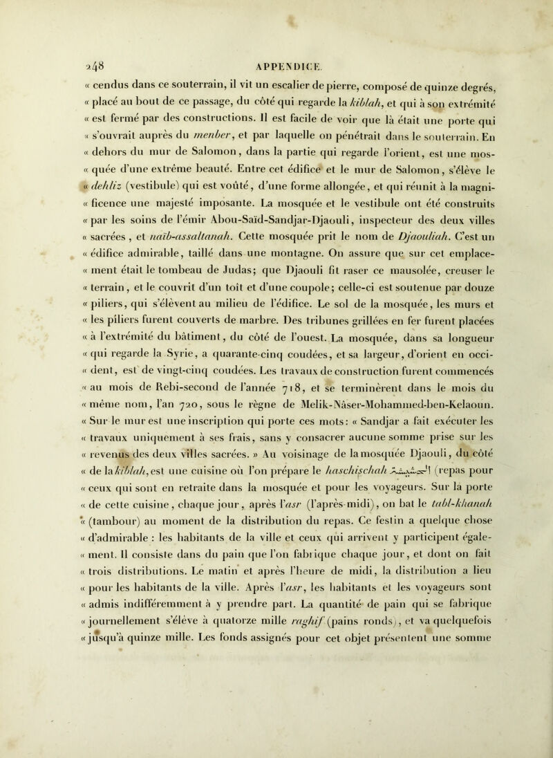 « cendus dans ce souterrain, il vit un escalier de pierre, composé de quinze degrés, « placé au bout de ce passage, du côté qui regarde la kiblah, et qui à son extrémité « est fermé par des constructions. 11 est facile de voir que là était une porte qui « s’ouvrail auprès du menber, et par laquelle on pénétrait dans le souterrain. En « dehors du mur de Salomon, dans la partie qui regarde l’orient, est une mos- « quée d’une extrême beauté. Entre cet édifice et le mur de Salomon, s’élève le « dehliz (vestibule) qui est voûté, d’une forme allongée, et qui réunit à la magni- « ficence une majesté imposante. La mosquée et le vestibule ont été construits «par les soins de l’émir Abou-Saïd-Sandjar-Djaouli, inspecteur des deux villes « sacrées , et naïb-assaltcinah. Cette mosquée prit le nom de Djaouliah. C’est un «édifice admirable, taillé dans une montagne. O11 assure que sur cet emplace- « ment était le tombeau de Judas; que Djaouli fît raser ce mausolée, creuser le « terrain , et le couvrit d’un toit et d’une coupole; celle-ci est soutenue par douze « piliers, qui s’élèvent au milieu de l’édifice. Le sol de la mosquée, les murs et « les piliers furent couverts de marbre. Des tribunes grillées en fer furent placées «à l’extremite du bâtiment, du côté de l’ouest. La mosquée, dans sa longueur « qui regarde la Syrie, a quarante-cinq coudées, et sa largeur, d’orient en occi- re dent, est de vingt-cinq coudées. Les travaux de construction furent commencés «au mois de Rebi-second de l’année 718, et se terminèrent dans le mois du «même nom, l’an 720, sous le règne de Melik-Nâser-Mohammed-ben-Kelaoun. « Sur le mur est une inscription qui porte ces mots: « Sandjar a fait exécuter les « travaux uniquement à ses fiais, sans y consacrer aucune somme prise sur les « revenus des deux villes sacrées. » Au voisinage de la mosquée Djaouli, du côté « de \akfbla/i,esl une cuisine où l’on prépare le haschischah JLi.-ws--1! (repas pour « ceux qui sont en retraite dans la mosquée et pour les voyageurs. Sur la porte « de cette cuisine, chaque jour, après Yasr (l’après-midi), on bat le tabl-khanah « (tambour) au moment de la distribution du repas. Ce festin a quelque chose « d’admirable : les habitants de la ville et ceux qui arrivent y participent égale- « ment. Il consiste dans du pain que l’on fabrique chaque jour, et dont on fait «trois distributions. Le matin et après l’heure de midi, la distribution a lieu « pour les habitants de la ville. Après Yasr, les habitants et les voyageurs sont «admis indifféremment à y prendre part. La quantité de pain qui se fabrique «journellement s’élève à quatorze mille raghif (pains ronds), et va quelquefois «jusqu’à quinze mille. Les fonds assignés pour cet objet présentent une somme
