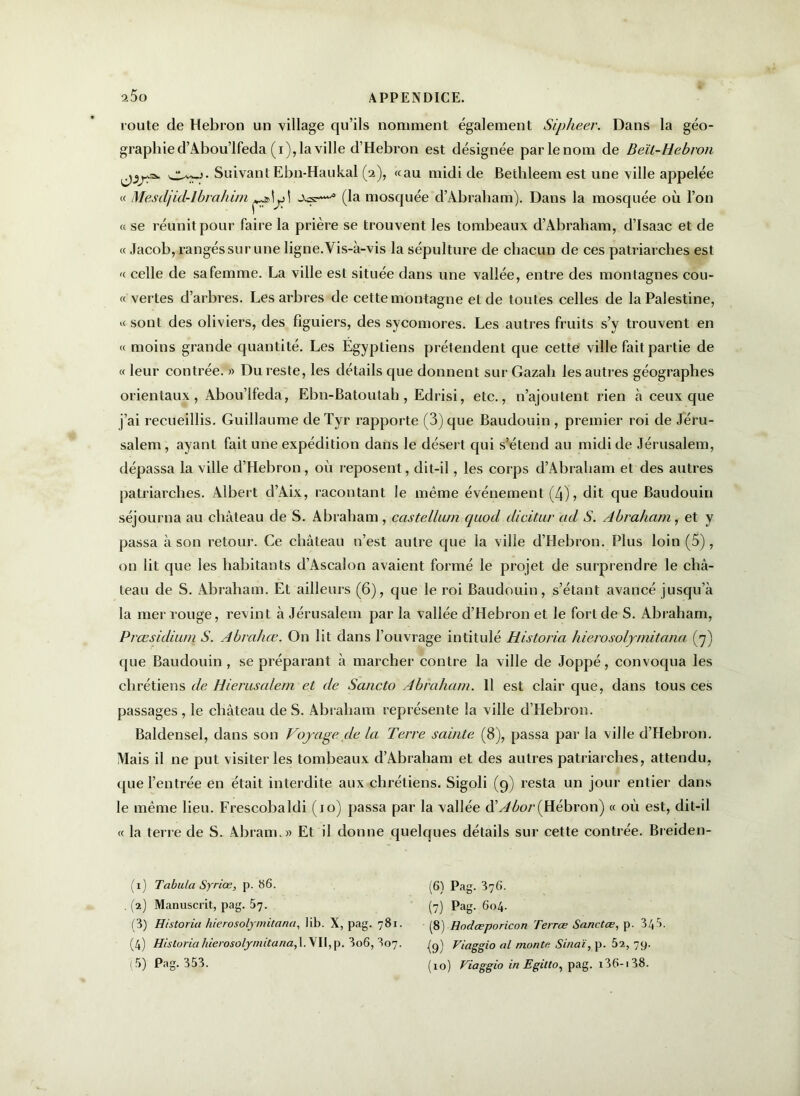 route de Hébron un village qu’ils nomment également Sipheer. Dans la géo- graphie d’Abou’lfeda (i), la ville d’Hebron est désignée par le nom de Beït-Hebron C-vwj. Suivant Ebn-Haukal (2), «au midi de Bethleem est une ville appelée « Mescljid-lbrahim \ (la mosquée d’Àbraham). Dans la mosquée où l’on « se réunit pour faire la prière se trouvent les tombeaux d’Abraham, d’Isaac et de « Jacob, rangés sur une ligne.Vis-à-vis la sépulture de chacun de ces patriarches est « celle de safemme. La ville est située dans une vallée, entre des montagnes cou- « vertes d’arbres. Les arbres de cette montagne et de toutes celles de la Palestine, « sont des oliviers, des figuiers, des sycomores. Les autres fruits s’y trouvent en « moins grande quantité. Les Égyptiens prétendent que cette ville fait partie de « leur contrée. » Du reste, les détails que donnent sur Gazab les autres géographes orientaux, Abou’lfeda, Ebn-Batoutah, Edrisi, etc., n’ajoutent rien à ceux que j’ai recueillis. Guillaume deTyr rapporte (3) que Baudouin , premier roi de Jéru- salem, ayant fait une expédition dans le désert qui s’étend au midi de Jérusalem, dépassa la ville d’Hebron, où reposent, dit-il, les corps d’Abraham et des autres patriarches. Albert d’Aix, racontant le même événement (4), dit que Baudouin séjourna au château de S. Abraham , eastellum quod dicitur ad S. Abraham, et y passa à son retour. Ce château n’est autre que la ville d’Hebron. Plus loin (5), on lit que les habitants d’Ascalon avaient formé le projet de surprendre le châ- teau de S. Abraham. Et ailleurs (6), que le roi Baudouin, s’étant avancé jusqu’à la mer rouge, revint à Jérusalem par la vallée d’Hebron et le fort de S. Abraham, Præsidium S. Abrahæ. On lit dans l’ouvrage intitulé Historia hierosolymitana (7) que Baudouin, se préparant à marcher contre la ville de Joppé, convoqua les chrétiens de Hierusalem et de Sancto Abraham. 11 est clair que, dans tous ces passages, le château de S. Abraham représente la ville d’Hebron. Baldensel, dans son Voyage de la Terre sainte (8), passa par la ville d’Hebron. Mais il ne put visiter les tombeaux d’Abraham et des autres patriarches, attendu, que l’entrée en était interdite aux chrétiens. Sigoli (9) resta un jour entier dans le même lieu. Frescobaldi (10) passa par la vallée dlAbor(Hébron) « où est, dit-il « la terre de S. Ab ram.» Et il donne quelques détails sur cette contrée. Breiden- (1) Tabula Syriœ, p. 86. (2) Manuscrit, pag. 57. (3) Historia hierosolymitana, lib. X, pag. 781. (4) Historia hierosolymitana,\. VII, p. 3o6, 807. (6) Pag. 376. (7) Pag. 604. (8) Hodæporicon Terrœ Sanctœ, p. 345. {9) Fiaggio al monte Sinaï, p. 52, 79.